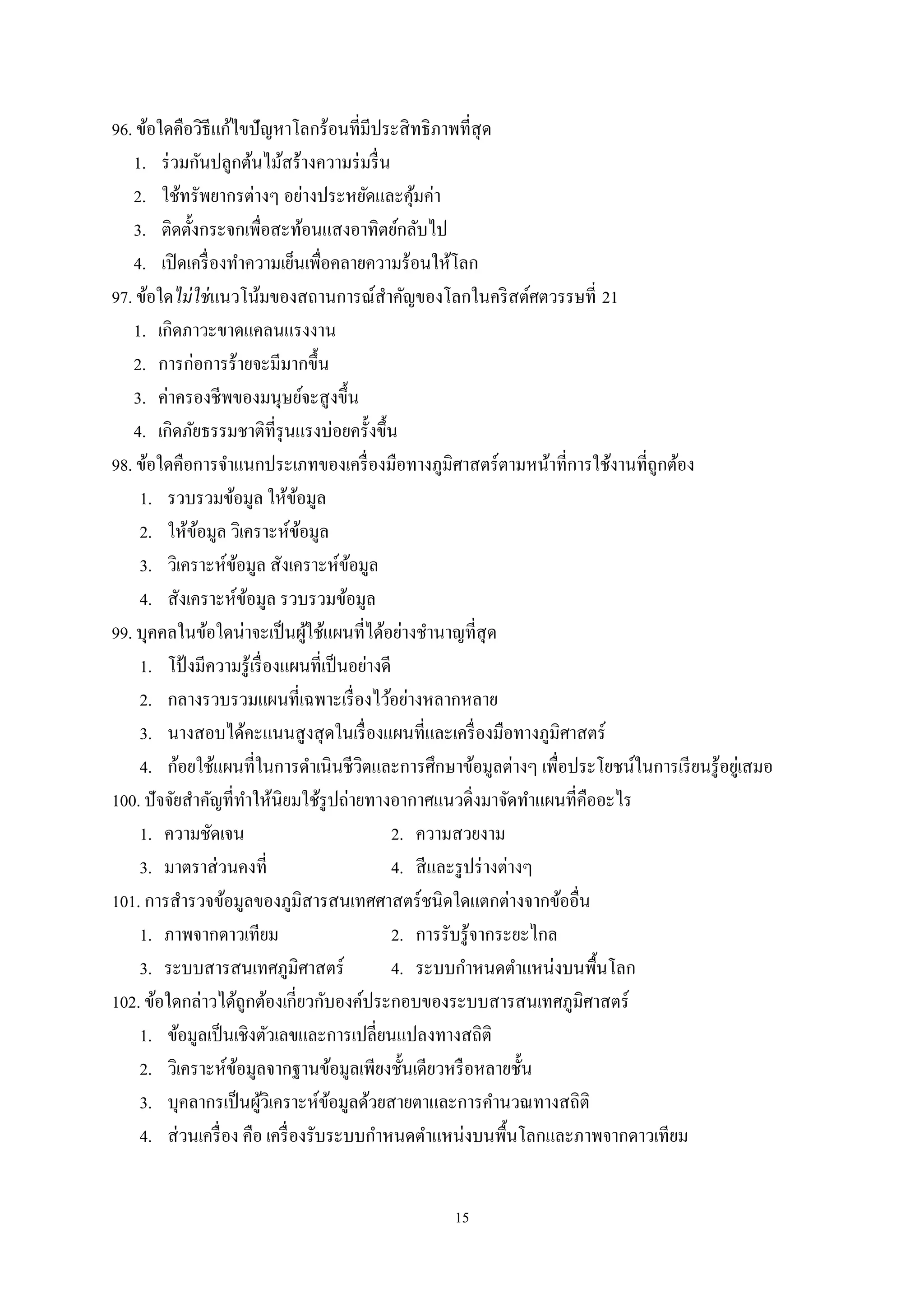 15
96. ข้อใดคือวิธีแก้ไขปัญหาโลกร้อนที่มีประสิทธิภาพที่สุด
1. ร่วมกันปลูกต้นไม้สร้างความร่มรื่น
2. ใช้ทรัพยากรต่างๆ อย่างประหยัดและคุ้มค่า
3. ติดตั้งกระจกเพื่อสะท้อนแสงอาทิตย์กลับไป
4. เปิดเครื่องทําความเย็นเพื่อคลายความร้อนให้โลก
97. ข้อใดไม่ใช่แนวโน้มของสถานการณ์สําคัญของโลกในคริสต์ศตวรรษที่ 21
1. เกิดภาวะขาดแคลนแรงงาน
2. การก่อการร้ายจะมีมากขึ้น
3. ค่าครองชีพของมนุษย์จะสูงขึ้น
4. เกิดภัยธรรมชาติที่รุนแรงบ่อยครั้งขึ้น
98. ข้อใดคือการจําแนกประเภทของเครื่องมือทางภูมิศาสตร์ตามหน้าที่การใช้งานที่ถูกต้อง
1. รวบรวมข้อมูล ให้ข้อมูล
2. ให้ข้อมูล วิเคราะห์ข้อมูล
3. วิเคราะห์ข้อมูล สังเคราะห์ข้อมูล
4. สังเคราะห์ข้อมูล รวบรวมข้อมูล
99. บุคคลในข้อใดน่าจะเป็นผู้ใช้แผนที่ได้อย่างชํานาญที่สุด
1. โป้ งมีความรู้เรื่องแผนที่เป็นอย่างดี
2. กลางรวบรวมแผนที่เฉพาะเรื่องไว้อย่างหลากหลาย
3. นางสอบได้คะแนนสูงสุดในเรื่องแผนที่และเครื่องมือทางภูมิศาสตร์
4. ก้อยใช้แผนที่ในการดําเนินชีวิตและการศึกษาข้อมูลต่างๆ เพื่อประโยชน์ในการเรียนรู้อยู่เสมอ
100. ปัจจัยสําคัญที่ทําให้นิยมใช้รูปถ่ายทางอากาศแนวดิ่งมาจัดทําแผนที่คืออะไร
1. ความชัดเจน 2. ความสวยงาม
3. มาตราส่วนคงที่ 4. สีและรูปร่างต่างๆ
101. การสํารวจข้อมูลของภูมิสารสนเทศศาสตร์ชนิดใดแตกต่างจากข้ออื่น
1. ภาพจากดาวเทียม 2. การรับรู้จากระยะไกล
3. ระบบสารสนเทศภูมิศาสตร์ 4. ระบบกําหนดตําแหน่งบนพื้นโลก
102. ข้อใดกล่าวได้ถูกต้องเกี่ยวกับองค์ประกอบของระบบสารสนเทศภูมิศาสตร์
1. ข้อมูลเป็นเชิงตัวเลขและการเปลี่ยนแปลงทางสถิติ
2. วิเคราะห์ข้อมูลจากฐานข้อมูลเพียงชั้นเดียวหรือหลายชั้น
3. บุคลากรเป็นผู้วิเคราะห์ข้อมูลด้วยสายตาและการคํานวณทางสถิติ
4. ส่วนเครื่อง คือ เครื่องรับระบบกําหนดตําแหน่งบนพื้นโลกและภาพจากดาวเทียม
 