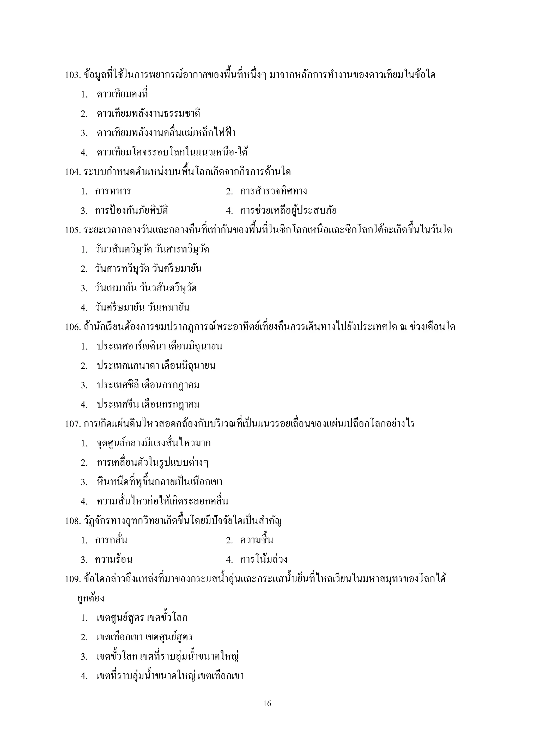 16
103. ข้อมูลที่ใช้ในการพยากรณ์อากาศของพื้นที่หนึ่งๆ มาจากหลักการทํางานของดาวเทียมในข้อใด
1. ดาวเทียมคงที่
2. ดาวเทียมพลังงานธรรมชาติ
3. ดาวเทียมพลังงานคลื่นแม่เหล็กไฟฟ้า
4. ดาวเทียมโคจรรอบโลกในแนวเหนือ-ใต้
104. ระบบกําหนดตําแหน่งบนพื้นโลกเกิดจากกิจการด้านใด
1. การทหาร 2. การสํารวจทิศทาง
3. การป้ องกันภัยพิบัติ 4. การช่วยเหลือผู้ประสบภัย
105. ระยะเวลากลางวันและกลางคืนที่เท่ากันของพื้นที่ในซีกโลกเหนือและซีกโลกใต้จะเกิดขึ้นในวันใด
1. วันวสันตวิษุวัต วันศารทวิษุวัต
2. วันศารทวิษุวัต วันครีษมายัน
3. วันเหมายัน วันวสันตวิษุวัต
4. วันครีษมายัน วันเหมายัน
106. ถ้านักเรียนต้องการชมปรากฏการณ์พระอาทิตย์เที่ยงคืนควรเดินทางไปยังประเทศใด ณ ช่วงเดือนใด
1. ประเทศอาร์เจตินา เดือนมิถุนายน
2. ประเทศแคนาดา เดือนมิถุนายน
3. ประเทศชิลี เดือนกรกฎาคม
4. ประเทศจีน เดือนกรกฎาคม
107. การเกิดแผ่นดินไหวสอดคล้องกับบริเวณที่เป็นแนวรอยเลื่อนของแผ่นเปลือกโลกอย่างไร
1. จุดศูนย์กลางมีแรงสั่นไหวมาก
2. การเคลื่อนตัวในรูปแบบต่างๆ
3. หินหนืดที่พุขึ้นกลายเป็นเทือกเขา
4. ความสั่นไหวก่อให้เกิดระลอกคลื่น
108. วัฏจักรทางอุทกวิทยาเกิดขึ้นโดยมีปัจจัยใดเป็นสําคัญ
1. การกลั่น 2. ความชื้น
3. ความร้อน 4. การโน้มถ่วง
109. ข้อใดกล่าวถึงแหล่งที่มาของกระแสนํ้าอุ่นและกระแสนํ้าเย็นที่ไหลเวียนในมหาสมุทรของโลกได้
ถูกต้อง
1. เขตศูนย์สูตร เขตขั้วโลก
2. เขตเทือกเขา เขตศูนย์สูตร
3. เขตขั้วโลก เขตที่ราบลุ่มนํ้าขนาดใหญ่
4. เขตที่ราบลุ่มนํ้าขนาดใหญ่ เขตเทือกเขา
 