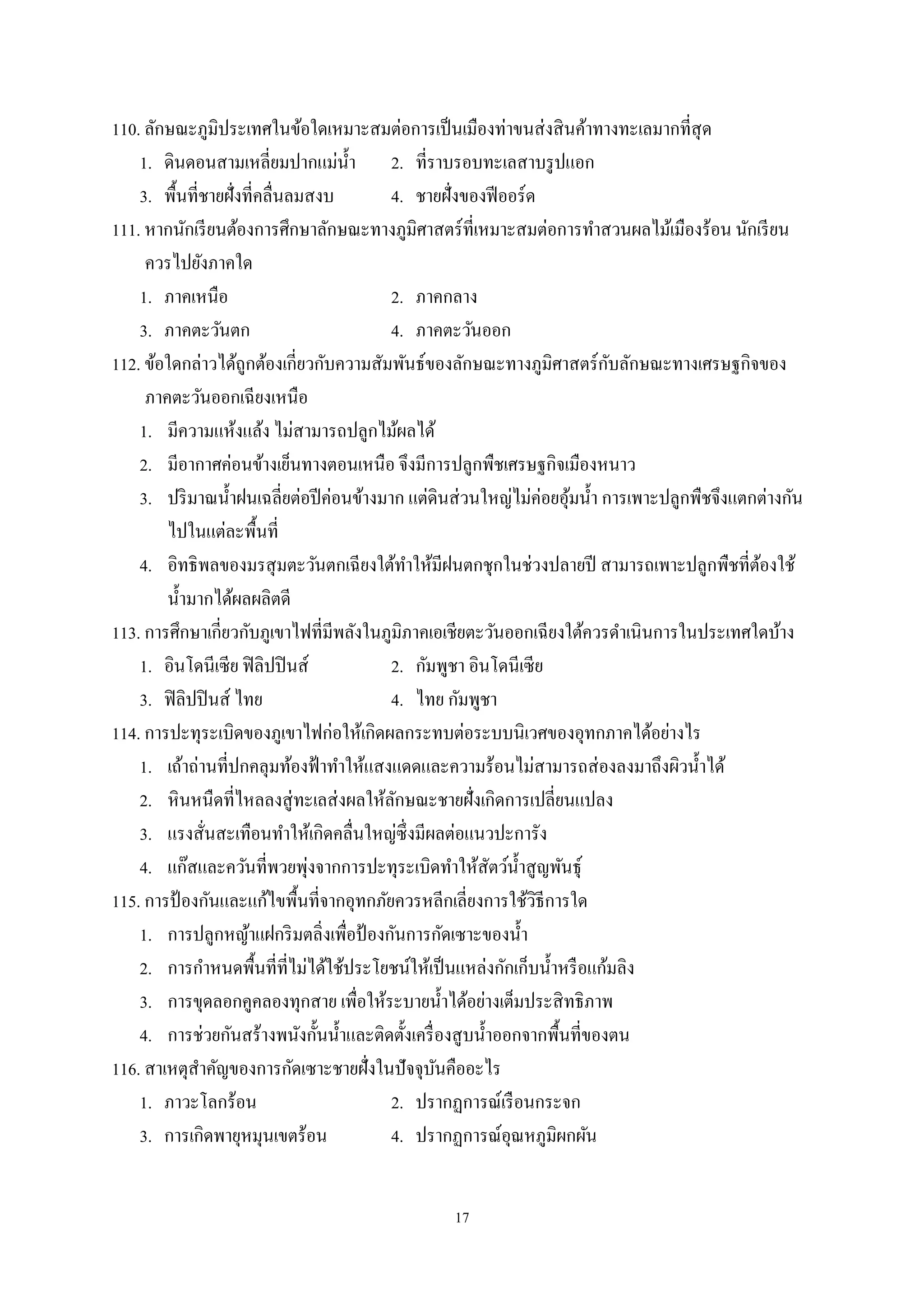 17
110. ลักษณะภูมิประเทศในข้อใดเหมาะสมต่อการเป็นเมืองท่าขนส่งสินค้าทางทะเลมากที่สุด
1. ดินดอนสามเหลี่ยมปากแม่นํ้า 2. ที่ราบรอบทะเลสาบรูปแอก
3. พื้นที่ชายฝั่งที่คลื่นลมสงบ 4. ชายฝั่งของฟีออร์ด
111. หากนักเรียนต้องการศึกษาลักษณะทางภูมิศาสตร์ที่เหมาะสมต่อการทําสวนผลไม้เมืองร้อน นักเรียน
ควรไปยังภาคใด
1. ภาคเหนือ 2. ภาคกลาง
3. ภาคตะวันตก 4. ภาคตะวันออก
112. ข้อใดกล่าวได้ถูกต้องเกี่ยวกับความสัมพันธ์ของลักษณะทางภูมิศาสตร์กับลักษณะทางเศรษฐกิจของ
ภาคตะวันออกเฉียงเหนือ
1. มีความแห้งแล้ง ไม่สามารถปลูกไม้ผลได้
2. มีอากาศค่อนข้างเย็นทางตอนเหนือ จึงมีการปลูกพืชเศรษฐกิจเมืองหนาว
3. ปริมาณนํ้าฝนเฉลี่ยต่อปีค่อนข้างมาก แต่ดินส่วนใหญ่ไม่ค่อยอุ้มนํ้า การเพาะปลูกพืชจึงแตกต่างกัน
ไปในแต่ละพื้นที่
4. อิทธิพลของมรสุมตะวันตกเฉียงใต้ทําให้มีฝนตกชุกในช่วงปลายปี สามารถเพาะปลูกพืชที่ต้องใช้
นํ้ามากได้ผลผลิตดี
113. การศึกษาเกี่ยวกับภูเขาไฟที่มีพลังในภูมิภาคเอเชียตะวันออกเฉียงใต้ควรดําเนินการในประเทศใดบ้าง
1. อินโดนีเซีย ฟิลิปปินส์ 2. กัมพูชา อินโดนีเซีย
3. ฟิลิปปินส์ ไทย 4. ไทย กัมพูชา
114. การปะทุระเบิดของภูเขาไฟก่อให้เกิดผลกระทบต่อระบบนิเวศของอุทกภาคได้อย่างไร
1. เถ้าถ่านที่ปกคลุมท้องฟ้าทําให้แสงแดดและความร้อนไม่สามารถส่องลงมาถึงผิวนํ้าได้
2. หินหนืดที่ไหลลงสู่ทะเลส่งผลให้ลักษณะชายฝั่งเกิดการเปลี่ยนแปลง
3. แรงสั่นสะเทือนทําให้เกิดคลื่นใหญ่ซึ่งมีผลต่อแนวปะการัง
4. แก๊สและควันที่พวยพุ่งจากการปะทุระเบิดทําให้สัตว์นํ้าสูญพันธุ์
115. การป้ องกันและแก้ไขพื้นที่จากอุทกภัยควรหลีกเลี่ยงการใช้วิธีการใด
1. การปลูกหญ้าแฝกริมตลิ่งเพื่อป้ องกันการกัดเซาะของนํ้า
2. การกําหนดพื้นที่ที่ไม่ได้ใช้ประโยชน์ให้เป็นแหล่งกักเก็บนํ้าหรือแก้มลิง
3. การขุดลอกคูคลองทุกสาย เพื่อให้ระบายนํ้าได้อย่างเต็มประสิทธิภาพ
4. การช่วยกันสร้างพนังกั้นนํ้าและติดตั้งเครื่องสูบนํ้าออกจากพื้นที่ของตน
116. สาเหตุสําคัญของการกัดเซาะชายฝั่งในปัจจุบันคืออะไร
1. ภาวะโลกร้อน 2. ปรากฏการณ์เรือนกระจก
3. การเกิดพายุหมุนเขตร้อน 4. ปรากฏการณ์อุณหภูมิผกผัน
 
