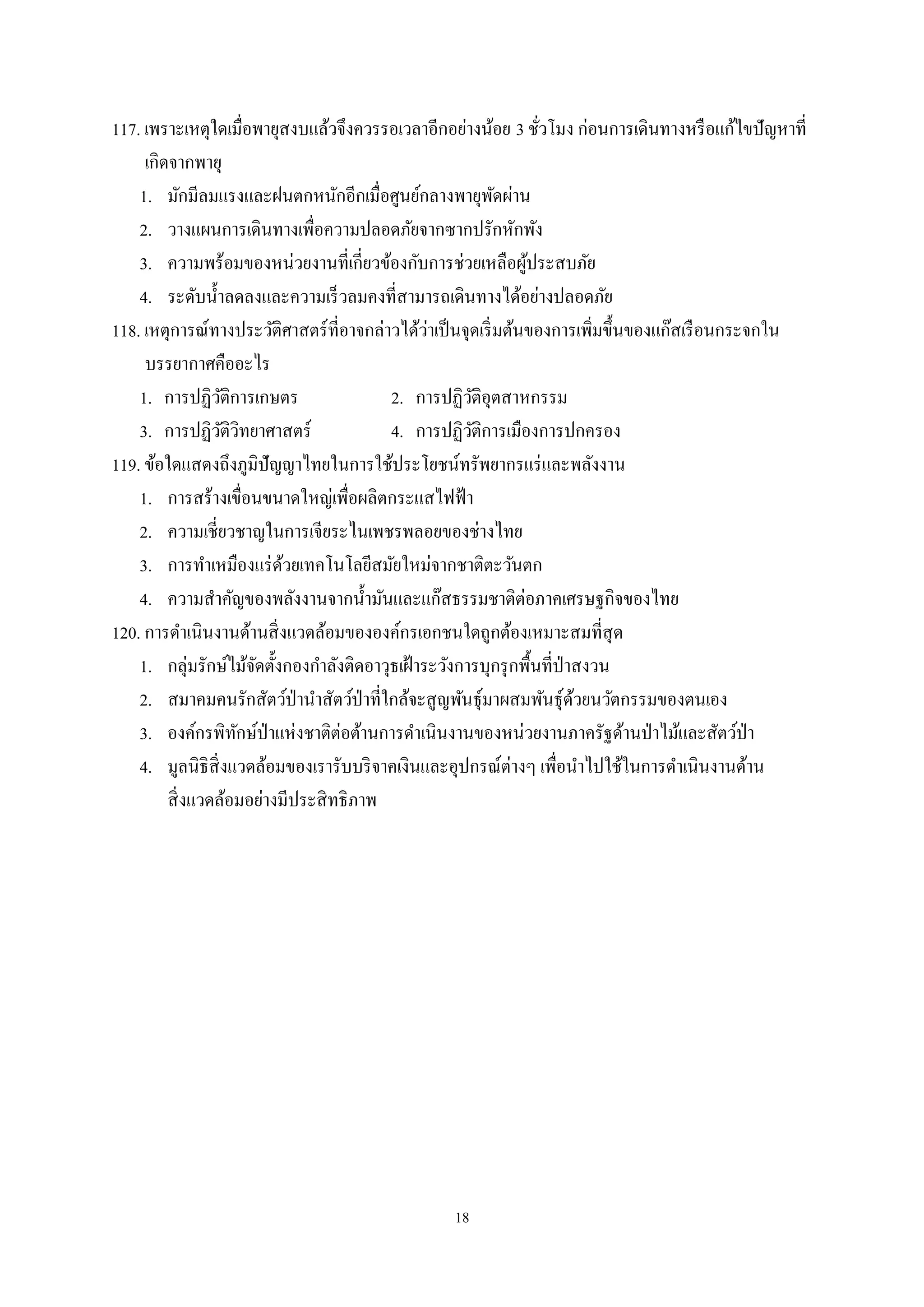18
117. เพราะเหตุใดเมื่อพายุสงบแล้วจึงควรรอเวลาอีกอย่างน้อย 3 ชั่วโมง ก่อนการเดินทางหรือแก้ไขปัญหาที่
เกิดจากพายุ
1. มักมีลมแรงและฝนตกหนักอีกเมื่อศูนย์กลางพายุพัดผ่าน
2. วางแผนการเดินทางเพื่อความปลอดภัยจากซากปรักหักพัง
3. ความพร้อมของหน่วยงานที่เกี่ยวข้องกับการช่วยเหลือผู้ประสบภัย
4. ระดับนํ้าลดลงและความเร็วลมคงที่สามารถเดินทางได้อย่างปลอดภัย
118. เหตุการณ์ทางประวัติศาสตร์ที่อาจกล่าวได้ว่าเป็นจุดเริ่มต้นของการเพิ่มขึ้นของแก๊สเรือนกระจกใน
บรรยากาศคืออะไร
1. การปฏิวัติการเกษตร 2. การปฏิวัติอุตสาหกรรม
3. การปฏิวัติวิทยาศาสตร์ 4. การปฏิวัติการเมืองการปกครอง
119. ข้อใดแสดงถึงภูมิปัญญาไทยในการใช้ประโยชน์ทรัพยากรแร่และพลังงาน
1. การสร้างเขื่อนขนาดใหญ่เพื่อผลิตกระแสไฟฟ้า
2. ความเชี่ยวชาญในการเจียระไนเพชรพลอยของช่างไทย
3. การทําเหมืองแร่ด้วยเทคโนโลยีสมัยใหม่จากชาติตะวันตก
4. ความสําคัญของพลังงานจากนํ้ามันและแก๊สธรรมชาติต่อภาคเศรษฐกิจของไทย
120. การดําเนินงานด้านสิ่งแวดล้อมขององค์กรเอกชนใดถูกต้องเหมาะสมที่สุด
1. กลุ่มรักษ์ไม้จัดตั้งกองกําลังติดอาวุธเฝ้าระวังการบุกรุกพื้นที่ป่าสงวน
2. สมาคมคนรักสัตว์ป่านําสัตว์ป่าที่ใกล้จะสูญพันธุ์มาผสมพันธุ์ด้วยนวัตกรรมของตนเอง
3. องค์กรพิทักษ์ป่าแห่งชาติต่อต้านการดําเนินงานของหน่วยงานภาครัฐด้านป่าไม้และสัตว์ป่า
4. มูลนิธิสิ่งแวดล้อมของเรารับบริจาคเงินและอุปกรณ์ต่างๆ เพื่อนําไปใช้ในการดําเนินงานด้าน
สิ่งแวดล้อมอย่างมีประสิทธิภาพ
 
