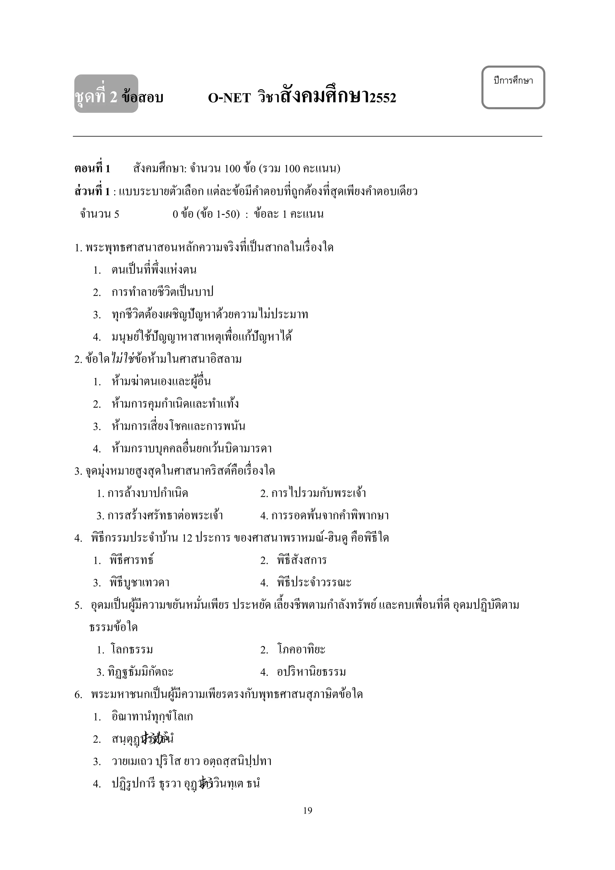 19
ชุดที่ 2ข้อสอบ O-NET วิชาสังคมศึกษา2552
ตอนที่ 1 สังคมศึกษา: จํานวน 100 ข้อ (รวม 100 คะแนน)
ส่วนที่ 1 : แบบระบายตัวเลือก แต่ละข้อมีคําตอบที่ถูกต้องที่สุดเพียงคําตอบเดียว
จํานวน 5 0 ข้อ (ข้อ 1-50) : ข้อละ 1 คะแนน
1. พระพุทธศาสนาสอนหลักความจริงที่เป็นสากลในเรื่องใด
1. ตนเป็นที่พึ่งแห่งตน
2. การทําลายชีวิตเป็นบาป
3. ทุกชีวิตต้องเผชิญปัญหาด้วยความไม่ประมาท
4. มนุษย์ใช้ปัญญาหาสาเหตุเพื่อแก้ปัญหาได้
2. ข้อใดไม่ใช่ข้อห้ามในศาสนาอิสลาม
1. ห้ามฆ่าตนเองและผู้อื่น
2. ห้ามการคุมกําเนิดและทําแท้ง
3. ห้ามการเสี่ยงโชคและการพนัน
4. ห้ามกราบบุคคลอื่นยกเว้นบิดามารดา
3. จุดมุ่งหมายสูงสุดในศาสนาคริสต์คือเรื่องใด
1. การล้างบาปกําเนิด 2. การไปรวมกับพระเจ้า
3. การสร้างศรัทธาต่อพระเจ้า 4. การรอดพ้นจากคําพิพากษา
4. พิธีกรรมประจําบ้าน 12 ประการ ของศาสนาพราหมณ์-ฮินดู คือพิธีใด
1. พิธีศารทธ์ 2. พิธีสังสการ
3. พิธีบูชาเทวดา 4. พิธีประจําวรรณะ
5. อุดมเป็นผู้มีความขยันหมั่นเพียร ประหยัด เลี้ยงชีพตามกําลังทรัพย์และคบเพื่อนที่ดี อุดมปฏิบัติตาม
ธรรมข้อใด
1. โลกธรรม 2. โภคอาทิยะ
3. ทิฏฐธัมมิกัตถะ 4. อปริหานิยธรรม
6. พระมหาชนกเป็นผู้มีความเพียรตรงกับพุทธศาสนสุภาษิตข้อใด
1. อิณาทานํทุกฺขํโลเก
2. สนฺตุฏฺปรมํธนํ
3. วายเมเถว ปุริโส ยาว อตฺถสฺสนิปฺปทา
4. ปฏิรูปการี ธุรวา อุฏฺาตาวินทฺเต ธนํ
ปีการศึกษา
 