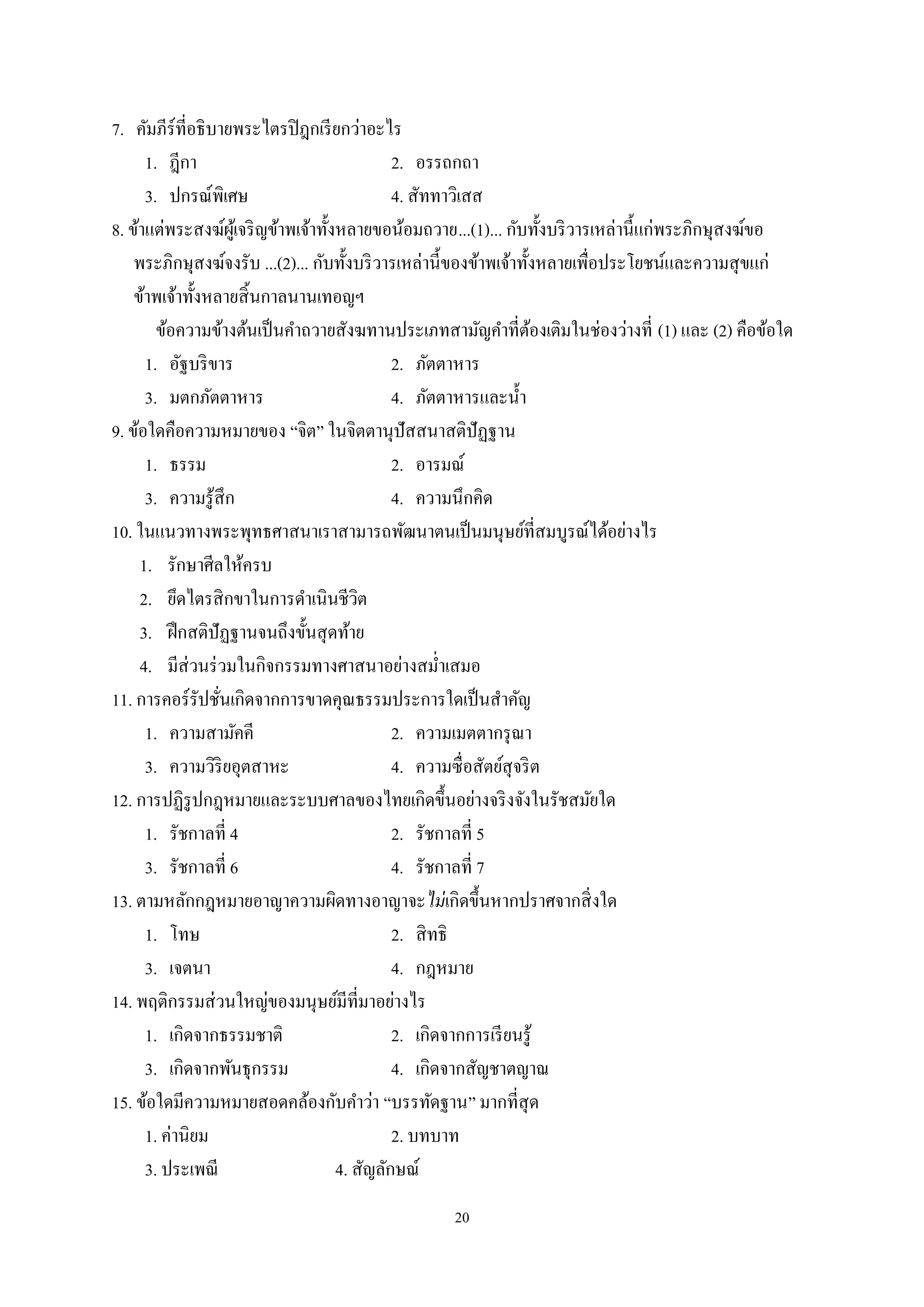 20
7. คัมภีร์ที่อธิบายพระไตรปิฎกเรียกว่าอะไร
1. ฎีกา 2. อรรถกถา
3. ปกรณ์พิเศษ 4. สัททาวิเสส
8. ข้าแต่พระสงฆ์ผู้เจริญข้าพเจ้าทั้งหลายขอน้อมถวาย...(1)... กับทั้งบริวารเหล่านี้แก่พระภิกษุสงฆ์ขอ
พระภิกษุสงฆ์จงรับ ...(2)... กับทั้งบริวารเหล่านี้ของข้าพเจ้าทั้งหลายเพื่อประโยชน์และความสุขแก่
ข้าพเจ้าทั้งหลายสิ้นกาลนานเทอญฯ
ข้อความข้างต้นเป็นคําถวายสังฆทานประเภทสามัญคําที่ต้องเติมในช่องว่างที่ (1) และ (2) คือข้อใด
1. อัฐบริขาร 2. ภัตตาหาร
3. มตกภัตตาหาร 4. ภัตตาหารและนํ้า
9. ข้อใดคือความหมายของ “จิต” ในจิตตานุปัสสนาสติปัฏฐาน
1. ธรรม 2. อารมณ์
3. ความรู้สึก 4. ความนึกคิด
10. ในแนวทางพระพุทธศาสนาเราสามารถพัฒนาตนเป็นมนุษย์ที่สมบูรณ์ได้อย่างไร
1. รักษาศีลให้ครบ
2. ยึดไตรสิกขาในการดําเนินชีวิต
3. ฝึกสติปัฏฐานจนถึงขั้นสุดท้าย
4. มีส่วนร่วมในกิจกรรมทางศาสนาอย่างสมํ่าเสมอ
11. การคอร์รัปชั่นเกิดจากการขาดคุณธรรมประการใดเป็นสําคัญ
1. ความสามัคคี 2. ความเมตตากรุณา
3. ความวิริยอุตสาหะ 4. ความซื่อสัตย์สุจริต
12. การปฏิรูปกฎหมายและระบบศาลของไทยเกิดขึ้นอย่างจริงจังในรัชสมัยใด
1. รัชกาลที่ 4 2. รัชกาลที่ 5
3. รัชกาลที่ 6 4. รัชกาลที่ 7
13. ตามหลักกฎหมายอาญาความผิดทางอาญาจะไม่เกิดขึ้นหากปราศจากสิ่งใด
1. โทษ 2. สิทธิ
3. เจตนา 4. กฎหมาย
14. พฤติกรรมส่วนใหญ่ของมนุษย์มีที่มาอย่างไร
1. เกิดจากธรรมชาติ 2. เกิดจากการเรียนรู้
3. เกิดจากพันธุกรรม 4. เกิดจากสัญชาตญาณ
15. ข้อใดมีความหมายสอดคล้องกับคําว่า “บรรทัดฐาน” มากที่สุด
1. ค่านิยม 2. บทบาท
3. ประเพณี 4. สัญลักษณ์
 
