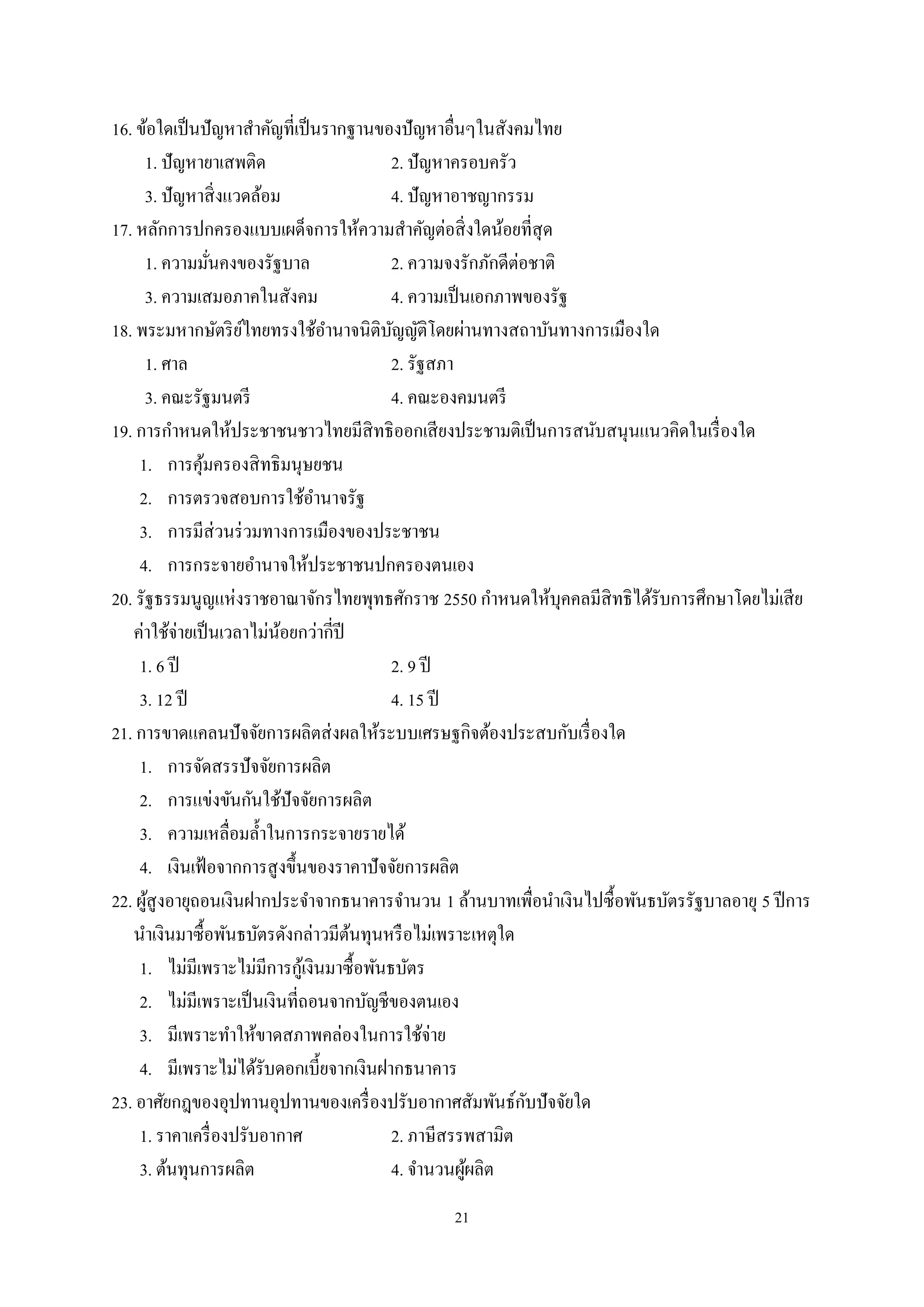 21
16. ข้อใดเป็นปัญหาสําคัญที่เป็นรากฐานของปัญหาอื่นๆในสังคมไทย
1. ปัญหายาเสพติด 2. ปัญหาครอบครัว
3. ปัญหาสิ่งแวดล้อม 4. ปัญหาอาชญากรรม
17. หลักการปกครองแบบเผด็จการให้ความสําคัญต่อสิ่งใดน้อยที่สุด
1. ความมั่นคงของรัฐบาล 2. ความจงรักภักดีต่อชาติ
3. ความเสมอภาคในสังคม 4. ความเป็นเอกภาพของรัฐ
18. พระมหากษัตริย์ไทยทรงใช้อํานาจนิติบัญญัติโดยผ่านทางสถาบันทางการเมืองใด
1. ศาล 2. รัฐสภา
3. คณะรัฐมนตรี 4. คณะองคมนตรี
19. การกําหนดให้ประชาชนชาวไทยมีสิทธิออกเสียงประชามติเป็นการสนับสนุนแนวคิดในเรื่องใด
1. การคุ้มครองสิทธิมนุษยชน
2. การตรวจสอบการใช้อํานาจรัฐ
3. การมีส่วนร่วมทางการเมืองของประชาชน
4. การกระจายอํานาจให้ประชาชนปกครองตนเอง
20. รัฐธรรมนูญแห่งราชอาณาจักรไทยพุทธศักราช 2550 กําหนดให้บุคคลมีสิทธิได้รับการศึกษาโดยไม่เสีย
ค่าใช้จ่ายเป็นเวลาไม่น้อยกว่ากี่ปี
1. 6 ปี 2. 9 ปี
3. 12 ปี 4. 15 ปี
21. การขาดแคลนปัจจัยการผลิตส่งผลให้ระบบเศรษฐกิจต้องประสบกับเรื่องใด
1. การจัดสรรปัจจัยการผลิต
2. การแข่งขันกันใช้ปัจจัยการผลิต
3. ความเหลื่อมลํ้าในการกระจายรายได้
4. เงินเฟ้อจากการสูงขึ้นของราคาปัจจัยการผลิต
22. ผู้สูงอายุถอนเงินฝากประจําจากธนาคารจํานวน 1 ล้านบาทเพื่อนําเงินไปซื้อพันธบัตรรัฐบาลอายุ 5 ปีการ
นําเงินมาซื้อพันธบัตรดังกล่าวมีต้นทุนหรือไม่เพราะเหตุใด
1. ไม่มีเพราะไม่มีการกู้เงินมาซื้อพันธบัตร
2. ไม่มีเพราะเป็นเงินที่ถอนจากบัญชีของตนเอง
3. มีเพราะทําให้ขาดสภาพคล่องในการใช้จ่าย
4. มีเพราะไม่ได้รับดอกเบี้ยจากเงินฝากธนาคาร
23. อาศัยกฎของอุปทานอุปทานของเครื่องปรับอากาศสัมพันธ์กับปัจจัยใด
1. ราคาเครื่องปรับอากาศ 2. ภาษีสรรพสามิต
3. ต้นทุนการผลิต 4. จํานวนผู้ผลิต
 