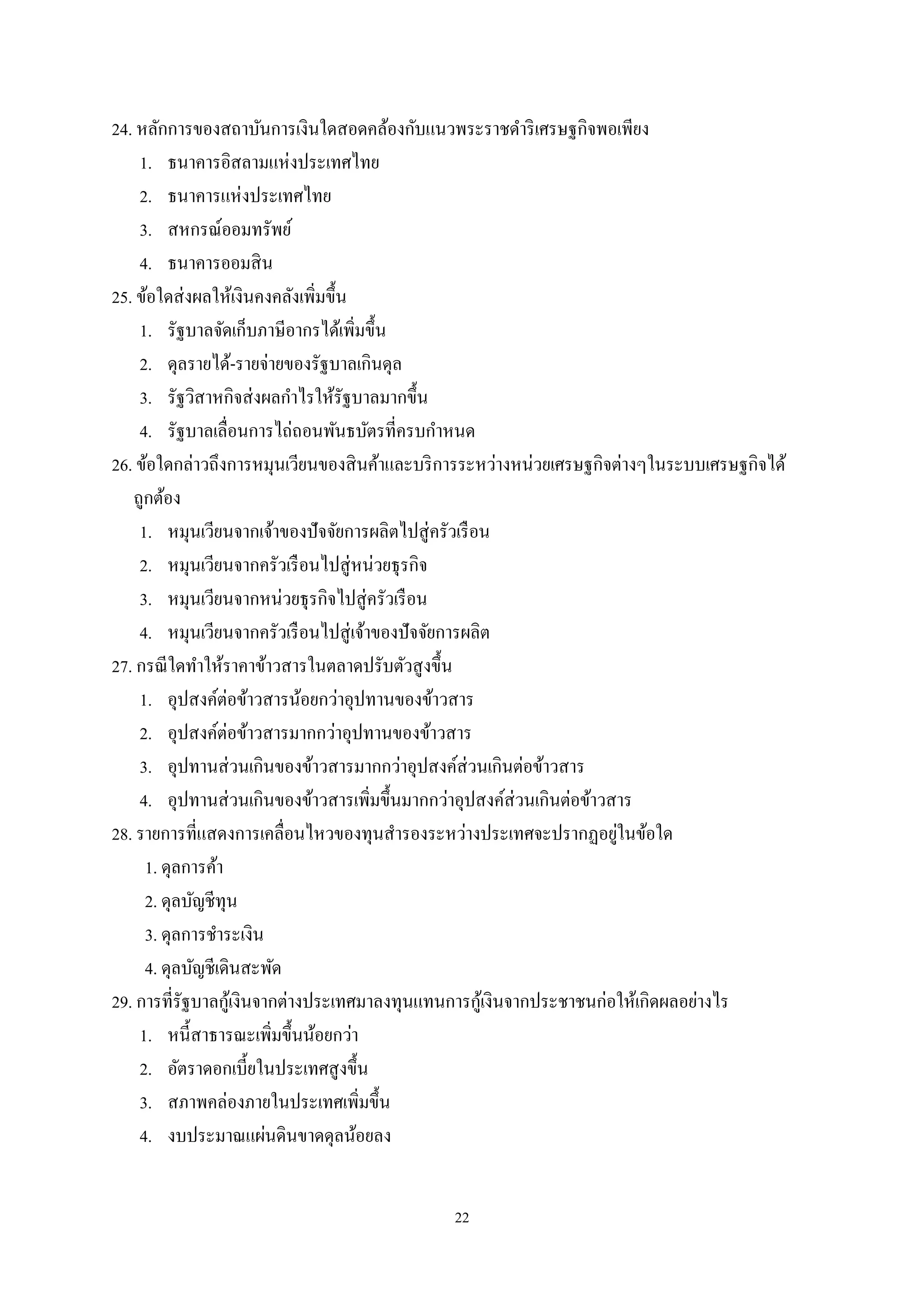 22
24. หลักการของสถาบันการเงินใดสอดคล้องกับแนวพระราชดําริเศรษฐกิจพอเพียง
1. ธนาคารอิสลามแห่งประเทศไทย
2. ธนาคารแห่งประเทศไทย
3. สหกรณ์ออมทรัพย์
4. ธนาคารออมสิน
25. ข้อใดส่งผลให้เงินคงคลังเพิ่มขึ้น
1. รัฐบาลจัดเก็บภาษีอากรได้เพิ่มขึ้น
2. ดุลรายได้-รายจ่ายของรัฐบาลเกินดุล
3. รัฐวิสาหกิจส่งผลกําไรให้รัฐบาลมากขึ้น
4. รัฐบาลเลื่อนการไถ่ถอนพันธบัตรที่ครบกําหนด
26. ข้อใดกล่าวถึงการหมุนเวียนของสินค้าและบริการระหว่างหน่วยเศรษฐกิจต่างๆในระบบเศรษฐกิจได้
ถูกต้อง
1. หมุนเวียนจากเจ้าของปัจจัยการผลิตไปสู่ครัวเรือน
2. หมุนเวียนจากครัวเรือนไปสู่หน่วยธุรกิจ
3. หมุนเวียนจากหน่วยธุรกิจไปสู่ครัวเรือน
4. หมุนเวียนจากครัวเรือนไปสู่เจ้าของปัจจัยการผลิต
27. กรณีใดทําให้ราคาข้าวสารในตลาดปรับตัวสูงขึ้น
1. อุปสงค์ต่อข้าวสารน้อยกว่าอุปทานของข้าวสาร
2. อุปสงค์ต่อข้าวสารมากกว่าอุปทานของข้าวสาร
3. อุปทานส่วนเกินของข้าวสารมากกว่าอุปสงค์ส่วนเกินต่อข้าวสาร
4. อุปทานส่วนเกินของข้าวสารเพิ่มขึ้นมากกว่าอุปสงค์ส่วนเกินต่อข้าวสาร
28. รายการที่แสดงการเคลื่อนไหวของทุนสํารองระหว่างประเทศจะปรากฏอยู่ในข้อใด
1. ดุลการค้า
2. ดุลบัญชีทุน
3. ดุลการชําระเงิน
4. ดุลบัญชีเดินสะพัด
29. การที่รัฐบาลกู้เงินจากต่างประเทศมาลงทุนแทนการกู้เงินจากประชาชนก่อให้เกิดผลอย่างไร
1. หนี้สาธารณะเพิ่มขึ้นน้อยกว่า
2. อัตราดอกเบี้ยในประเทศสูงขึ้น
3. สภาพคล่องภายในประเทศเพิ่มขึ้น
4. งบประมาณแผ่นดินขาดดุลน้อยลง
 