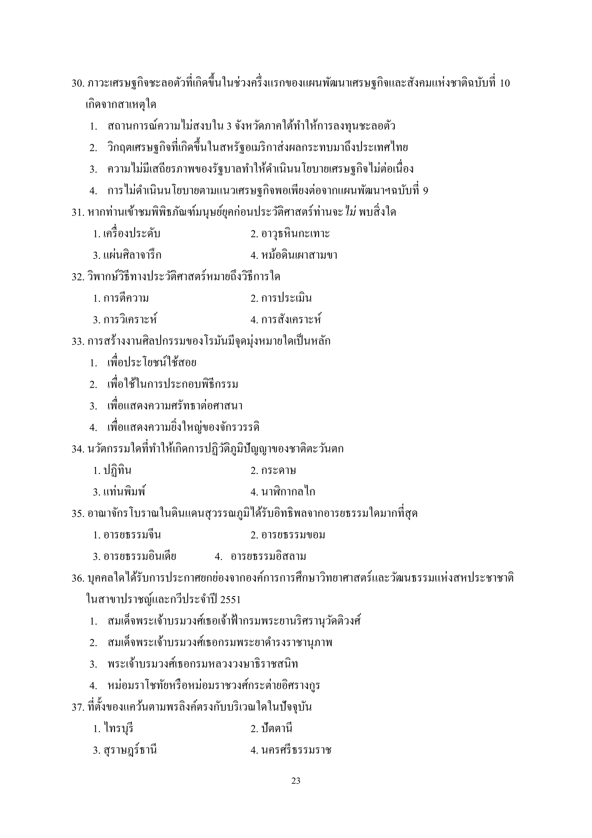 23
30. ภาวะเศรษฐกิจชะลอตัวที่เกิดขึ้นในช่วงครึ่งแรกของแผนพัฒนาเศรษฐกิจและสังคมแห่งชาติฉบับที่ 10
เกิดจากสาเหตุใด
1. สถานการณ์ความไม่สงบใน 3 จังหวัดภาคใต้ทําให้การลงทุนชะลอตัว
2. วิกฤตเศรษฐกิจที่เกิดขึ้นในสหรัฐอเมริกาส่งผลกระทบมาถึงประเทศไทย
3. ความไม่มีเสถียรภาพของรัฐบาลทําให้ดําเนินนโยบายเศรษฐกิจไม่ต่อเนื่อง
4. การไม่ดําเนินนโยบายตามแนวเศรษฐกิจพอเพียงต่อจากแผนพัฒนาฯฉบับที่ 9
31. หากท่านเข้าชมพิพิธภัณฑ์มนุษย์ยุคก่อนประวัติศาสตร์ท่านจะไม่ พบสิ่งใด
1. เครื่องประดับ 2. อาวุธหินกะเทาะ
3. แผ่นศิลาจารึก 4. หม้อดินเผาสามขา
32. วิพากษ์วิธีทางประวัติศาสตร์หมายถึงวิธีการใด
1. การตีความ 2. การประเมิน
3. การวิเคราะห์ 4. การสังเคราะห์
33. การสร้างงานศิลปกรรมของโรมันมีจุดมุ่งหมายใดเป็นหลัก
1. เพื่อประโยชน์ใช้สอย
2. เพื่อใช้ในการประกอบพิธีกรรม
3. เพื่อแสดงความศรัทธาต่อศาสนา
4. เพื่อแสดงความยิ่งใหญ่ของจักรวรรดิ
34. นวัตกรรมใดที่ทําให้เกิดการปฏิวัติภูมิปัญญาของชาติตะวันตก
1. ปฏิทิน 2. กระดาษ
3. แท่นพิมพ์ 4. นาฬิกากลไก
35. อาณาจักรโบราณในดินแดนสุวรรณภูมิได้รับอิทธิพลจากอารยธรรมใดมากที่สุด
1. อารยธรรมจีน 2. อารยธรรมขอม
3. อารยธรรมอินเดีย 4. อารยธรรมอิสลาม
36. บุคคลใดได้รับการประกาศยกย่องจากองค์การการศึกษาวิทยาศาสตร์และวัฒนธรรมแห่งสหประชาชาติ
ในสาขาปราชญ์และกวีประจําปี 2551
1. สมเด็จพระเจ้าบรมวงศ์เธอเจ้าฟ้ากรมพระยานริศรานุวัดติวงศ์
2. สมเด็จพระเจ้าบรมวงศ์เธอกรมพระยาดํารงราชานุภาพ
3. พระเจ้าบรมวงศ์เธอกรมหลวงวงษาธิราชสนิท
4. หม่อมราโชทัยหรือหม่อมราชวงศ์กระต่ายอิศรางกูร
37. ที่ตั้งของแคว้นตามพรลิงค์ตรงกับบริเวณใดในปัจจุบัน
1. ไทรบุรี 2. ปัตตานี
3. สุราษฎร์ธานี 4. นครศรีธรรมราช
 