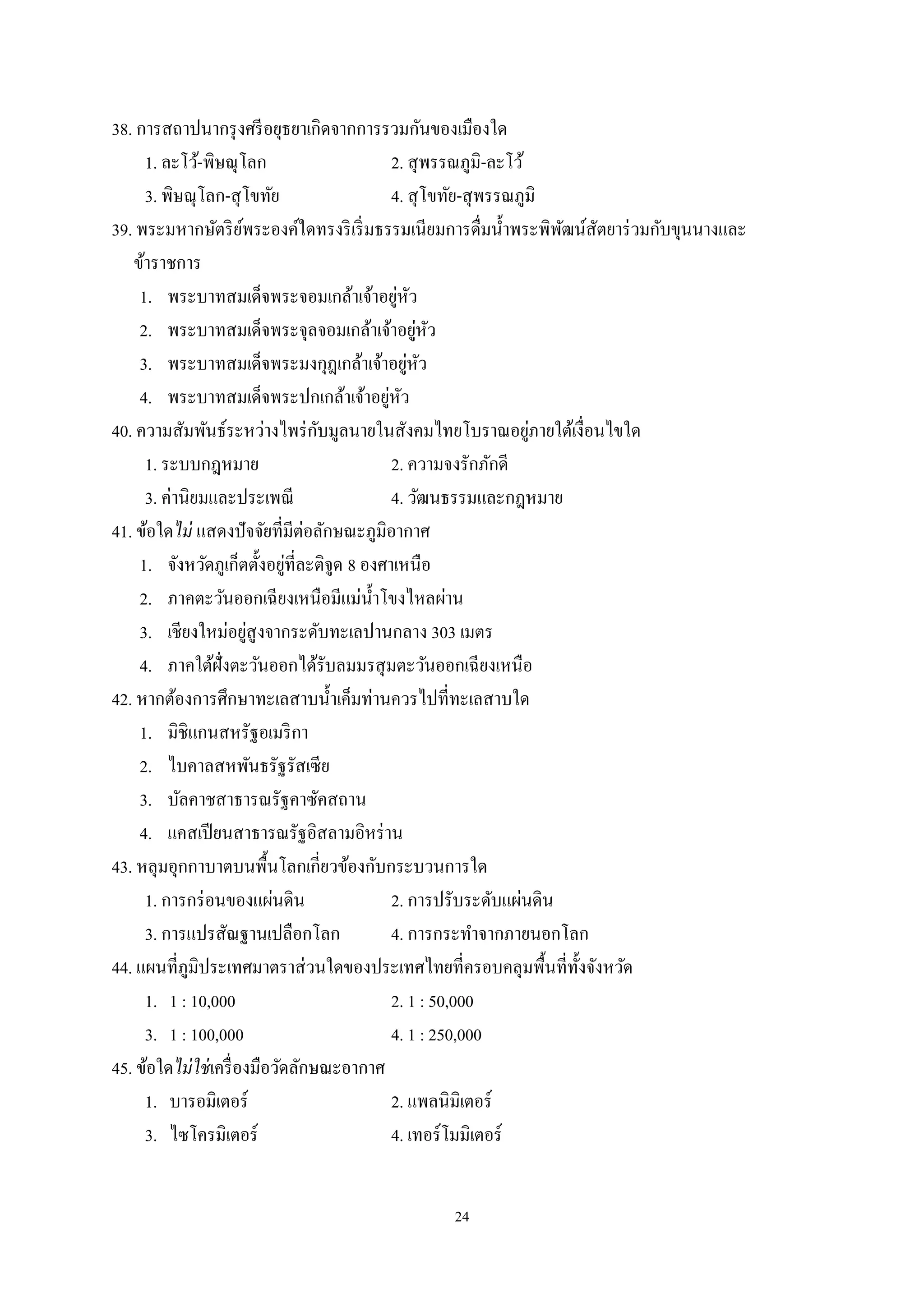 24
38. การสถาปนากรุงศรีอยุธยาเกิดจากการรวมกันของเมืองใด
1. ละโว้-พิษณุโลก 2. สุพรรณภูมิ-ละโว้
3. พิษณุโลก-สุโขทัย 4. สุโขทัย-สุพรรณภูมิ
39. พระมหากษัตริย์พระองค์ใดทรงริเริ่มธรรมเนียมการดื่มนํ้าพระพิพัฒน์สัตยาร่วมกับขุนนางและ
ข้าราชการ
1. พระบาทสมเด็จพระจอมเกล้าเจ้าอยู่หัว
2. พระบาทสมเด็จพระจุลจอมเกล้าเจ้าอยู่หัว
3. พระบาทสมเด็จพระมงกุฎเกล้าเจ้าอยู่หัว
4. พระบาทสมเด็จพระปกเกล้าเจ้าอยู่หัว
40. ความสัมพันธ์ระหว่างไพร่กับมูลนายในสังคมไทยโบราณอยู่ภายใต้เงื่อนไขใด
1. ระบบกฎหมาย 2. ความจงรักภักดี
3. ค่านิยมและประเพณี 4. วัฒนธรรมและกฎหมาย
41. ข้อใดไม่ แสดงปัจจัยที่มีต่อลักษณะภูมิอากาศ
1. จังหวัดภูเก็ตตั้งอยู่ที่ละติจูด 8 องศาเหนือ
2. ภาคตะวันออกเฉียงเหนือมีแม่นํ้าโขงไหลผ่าน
3. เชียงใหม่อยู่สูงจากระดับทะเลปานกลาง 303 เมตร
4. ภาคใต้ฝั่งตะวันออกได้รับลมมรสุมตะวันออกเฉียงเหนือ
42. หากต้องการศึกษาทะเลสาบนํ้าเค็มท่านควรไปที่ทะเลสาบใด
1. มิชิแกนสหรัฐอเมริกา
2. ไบคาลสหพันธรัฐรัสเซีย
3. บัลคาชสาธารณรัฐคาซัคสถาน
4. แคสเปียนสาธารณรัฐอิสลามอิหร่าน
43. หลุมอุกกาบาตบนพื้นโลกเกี่ยวข้องกับกระบวนการใด
1. การกร่อนของแผ่นดิน 2. การปรับระดับแผ่นดิน
3. การแปรสัณฐานเปลือกโลก 4. การกระทําจากภายนอกโลก
44. แผนที่ภูมิประเทศมาตราส่วนใดของประเทศไทยที่ครอบคลุมพื้นที่ทั้งจังหวัด
1. 1 : 10,000 2. 1 : 50,000
3. 1 : 100,000 4. 1 : 250,000
45. ข้อใดไม่ใช่เครื่องมือวัดลักษณะอากาศ
1. บารอมิเตอร์ 2. แพลนิมิเตอร์
3. ไซโครมิเตอร์ 4. เทอร์โมมิเตอร์
 