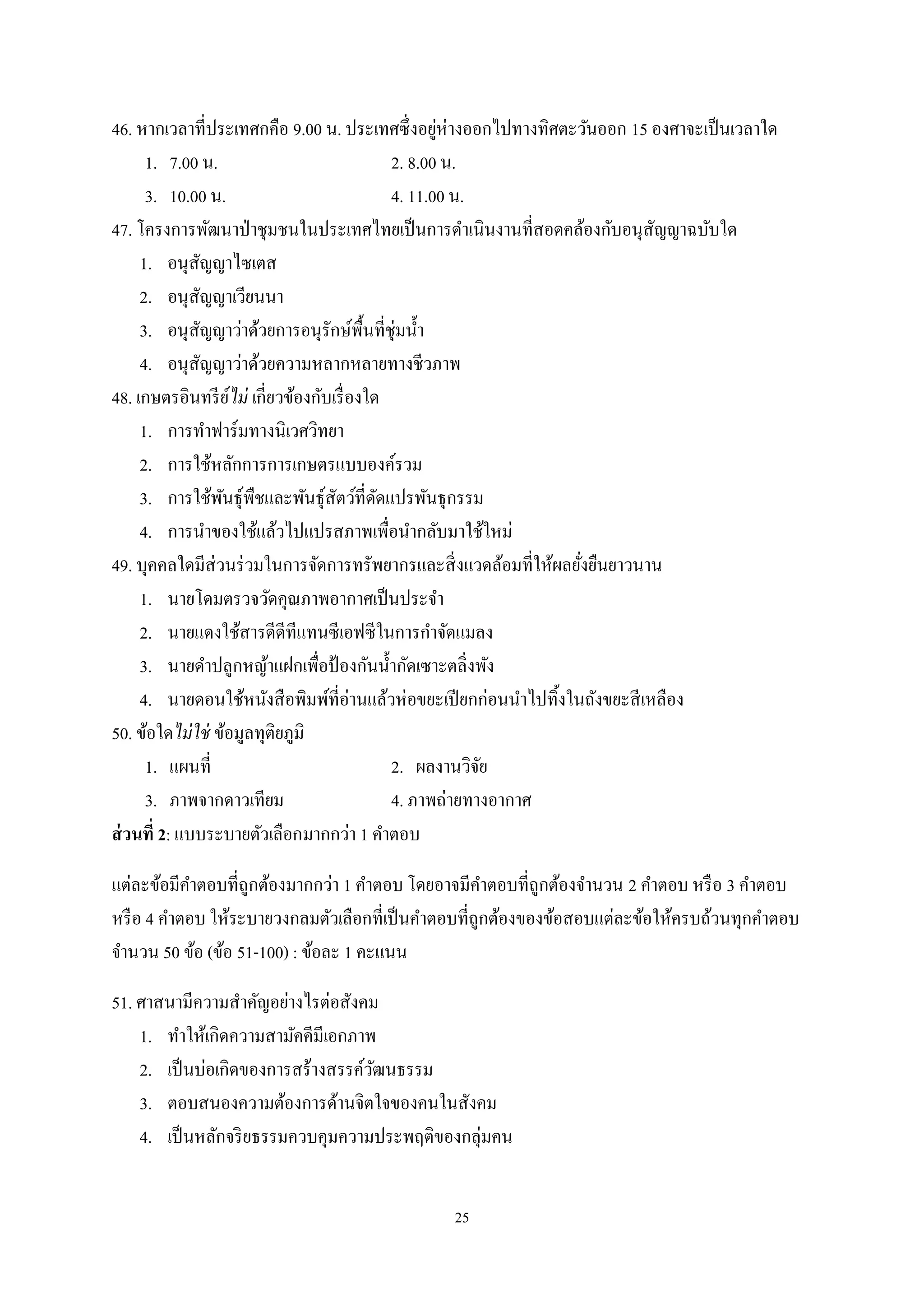 25
46. หากเวลาที่ประเทศกคือ 9.00 น. ประเทศซึ่งอยู่ห่างออกไปทางทิศตะวันออก 15 องศาจะเป็นเวลาใด
1. 7.00 น. 2. 8.00 น.
3. 10.00 น. 4. 11.00 น.
47. โครงการพัฒนาป่าชุมชนในประเทศไทยเป็นการดําเนินงานที่สอดคล้องกับอนุสัญญาฉบับใด
1. อนุสัญญาไซเตส
2. อนุสัญญาเวียนนา
3. อนุสัญญาว่าด้วยการอนุรักษ์พื้นที่ชุ่มนํ้า
4. อนุสัญญาว่าด้วยความหลากหลายทางชีวภาพ
48. เกษตรอินทรีย์ไม่ เกี่ยวข้องกับเรื่องใด
1. การทําฟาร์มทางนิเวศวิทยา
2. การใช้หลักการการเกษตรแบบองค์รวม
3. การใช้พันธุ์พืชและพันธุ์สัตว์ที่ดัดแปรพันธุกรรม
4. การนําของใช้แล้วไปแปรสภาพเพื่อนํากลับมาใช้ใหม่
49. บุคคลใดมีส่วนร่วมในการจัดการทรัพยากรและสิ่งแวดล้อมที่ให้ผลยั่งยืนยาวนาน
1. นายโดมตรวจวัดคุณภาพอากาศเป็นประจํา
2. นายแดงใช้สารดีดีทีแทนซีเอฟซีในการกําจัดแมลง
3. นายดําปลูกหญ้าแฝกเพื่อป้ องกันนํ้ากัดเซาะตลิ่งพัง
4. นายดอนใช้หนังสือพิมพ์ที่อ่านแล้วห่อขยะเปียกก่อนนําไปทิ้งในถังขยะสีเหลือง
50. ข้อใดไม่ใช่ ข้อมูลทุติยภูมิ
1. แผนที่ 2. ผลงานวิจัย
3. ภาพจากดาวเทียม 4. ภาพถ่ายทางอากาศ
ส่วนที่ 2: แบบระบายตัวเลือกมากกว่า 1 คําตอบ
แต่ละข้อมีคําตอบที่ถูกต้องมากกว่า 1 คําตอบ โดยอาจมีคําตอบที่ถูกต้องจํานวน 2 คําตอบ หรือ 3 คําตอบ
หรือ 4 คําตอบ ให้ระบายวงกลมตัวเลือกที่เป็นคําตอบที่ถูกต้องของข้อสอบแต่ละข้อให้ครบถ้วนทุกคําตอบ
จํานวน 50 ข้อ (ข้อ 51-100) : ข้อละ 1 คะแนน
51. ศาสนามีความสําคัญอย่างไรต่อสังคม
1. ทําให้เกิดความสามัคคีมีเอกภาพ
2. เป็นบ่อเกิดของการสร้างสรรค์วัฒนธรรม
3. ตอบสนองความต้องการด้านจิตใจของคนในสังคม
4. เป็นหลักจริยธรรมควบคุมความประพฤติของกลุ่มคน
 