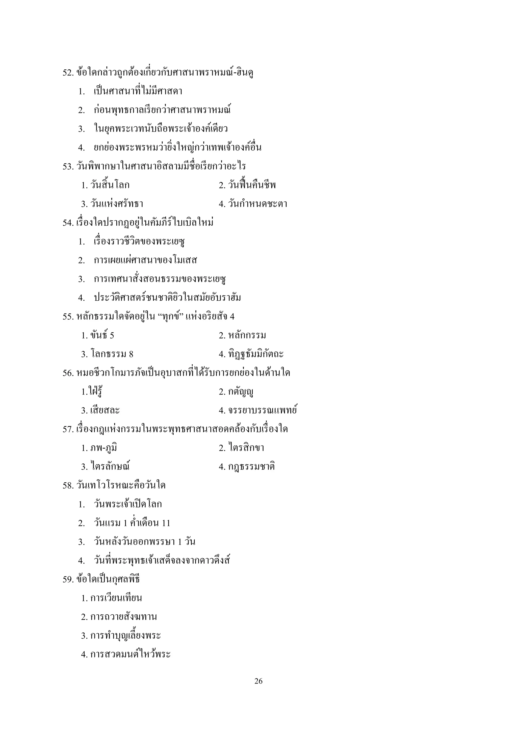 26
52. ข้อใดกล่าวถูกต้องเกี่ยวกับศาสนาพราหมณ์-ฮินดู
1. เป็นศาสนาที่ไม่มีศาสดา
2. ก่อนพุทธกาลเรียกว่าศาสนาพราหมณ์
3. ในยุคพระเวทนับถือพระเจ้าองค์เดียว
4. ยกย่องพระพรหมว่ายิ่งใหญ่กว่าเทพเจ้าองค์อื่น
53. วันพิพากษาในศาสนาอิสลามมีชื่อเรียกว่าอะไร
1. วันสิ้นโลก 2. วันฟื้นคืนชีพ
3. วันแห่งศรัทธา 4. วันกําหนดชะตา
54. เรื่องใดปรากฏอยู่ในคัมภีร์ไบเบิลใหม่
1. เรื่องราวชีวิตของพระเยซู
2. การเผยแผ่ศาสนาของโมเสส
3. การเทศนาสั่งสอนธรรมของพระเยซู
4. ประวัติศาสตร์ชนชาติยิวในสมัยอับราฮัม
55. หลักธรรมใดจัดอยู่ใน “ทุกข์” แห่งอริยสัจ 4
1. ขันธ์ 5 2. หลักกรรม
3. โลกธรรม 8 4. ทิฏฐธัมมิกัตถะ
56. หมอชีวกโกมารภัจเป็นอุบาสกที่ได้รับการยกย่องในด้านใด
1.ใฝ่รู้ 2. กตัญํู
3. เสียสละ 4. จรรยาบรรณแพทย์
57. เรื่องกฎแห่งกรรมในพระพุทธศาสนาสอดคล้องกับเรื่องใด
1. ภพ-ภูมิ 2. ไตรสิกขา
3. ไตรลักษณ์ 4. กฎธรรมชาติ
58. วันเทโวโรหณะคือวันใด
1. วันพระเจ้าเปิดโลก
2. วันแรม 1 คํ่าเดือน 11
3. วันหลังวันออกพรรษา 1 วัน
4. วันที่พระพุทธเจ้าเสด็จลงจากดาวดึงส์
59. ข้อใดเป็นกุศลพิธี
1. การเวียนเทียน
2. การถวายสังฆทาน
3. การทําบุญเลี้ยงพระ
4. การสวดมนต์ไหว้พระ
 