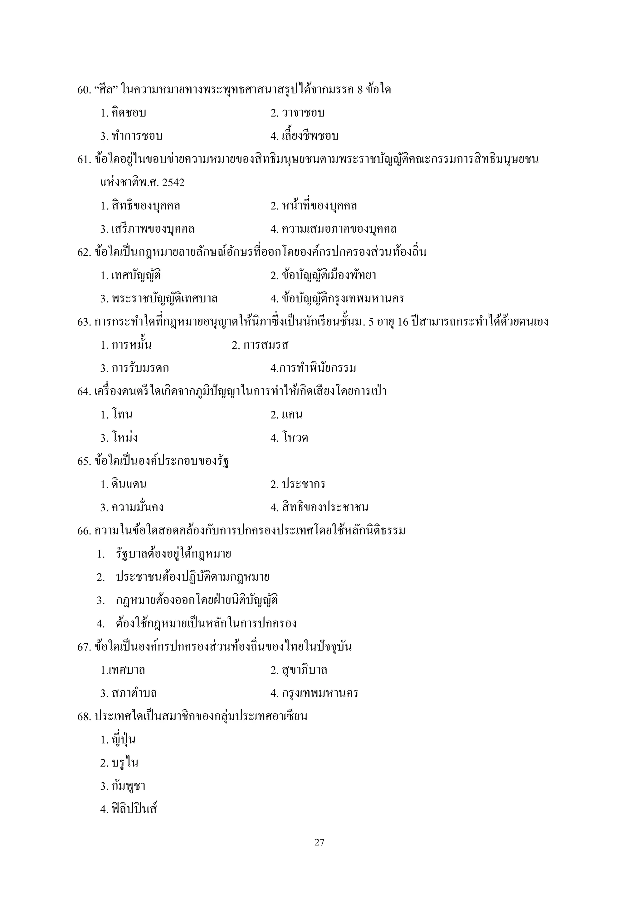 27
60. “ศีล” ในความหมายทางพระพุทธศาสนาสรุปได้จากมรรค 8 ข้อใด
1. คิดชอบ 2. วาจาชอบ
3. ทําการชอบ 4. เลี้ยงชีพชอบ
61. ข้อใดอยู่ในขอบข่ายความหมายของสิทธิมนุษยชนตามพระราชบัญญัติคณะกรรมการสิทธิมนุษยชน
แห่งชาติพ.ศ. 2542
1. สิทธิของบุคคล 2. หน้าที่ของบุคคล
3. เสรีภาพของบุคคล 4. ความเสมอภาคของบุคคล
62. ข้อใดเป็นกฎหมายลายลักษณ์อักษรที่ออกโดยองค์กรปกครองส่วนท้องถิ่น
1. เทศบัญญัติ 2. ข้อบัญญัติเมืองพัทยา
3. พระราชบัญญัติเทศบาล 4. ข้อบัญญัติกรุงเทพมหานคร
63. การกระทําใดที่กฎหมายอนุญาตให้นิภาซึ่งเป็นนักเรียนชั้นม. 5 อายุ 16 ปีสามารถกระทําได้ด้วยตนเอง
1. การหมั้น 2. การสมรส
3. การรับมรดก 4.การทําพินัยกรรม
64. เครื่องดนตรีใดเกิดจากภูมิปัญญาในการทําให้เกิดเสียงโดยการเป่า
1. โทน 2. แคน
3. โหม่ง 4. โหวด
65. ข้อใดเป็นองค์ประกอบของรัฐ
1. ดินแดน 2. ประชากร
3. ความมั่นคง 4. สิทธิของประชาชน
66. ความในข้อใดสอดคล้องกับการปกครองประเทศโดยใช้หลักนิติธรรม
1. รัฐบาลต้องอยู่ใต้กฎหมาย
2. ประชาชนต้องปฏิบัติตามกฎหมาย
3. กฎหมายต้องออกโดยฝ่ายนิติบัญญัติ
4. ต้องใช้กฎหมายเป็นหลักในการปกครอง
67. ข้อใดเป็นองค์กรปกครองส่วนท้องถิ่นของไทยในปัจจุบัน
1.เทศบาล 2. สุขาภิบาล
3. สภาตําบล 4. กรุงเทพมหานคร
68. ประเทศใดเป็นสมาชิกของกลุ่มประเทศอาเซียน
1. ญี่ปุ่น
2. บรูไน
3. กัมพูชา
4. ฟิลิปปินส์
 
