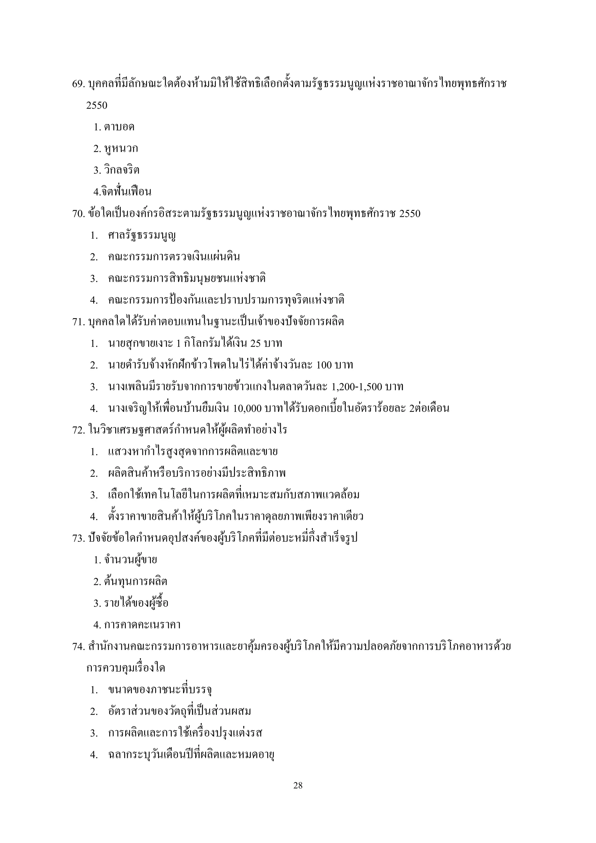 28
69. บุคคลที่มีลักษณะใดต้องห้ามมิให้ใช้สิทธิเลือกตั้งตามรัฐธรรมนูญแห่งราชอาณาจักรไทยพุทธศักราช
2550
1. ตาบอด
2. หูหนวก
3. วิกลจริต
4.จิตฟั่นเฟือน
70. ข้อใดเป็นองค์กรอิสระตามรัฐธรรมนูญแห่งราชอาณาจักรไทยพุทธศักราช 2550
1. ศาลรัฐธรรมนูญ
2. คณะกรรมการตรวจเงินแผ่นดิน
3. คณะกรรมการสิทธิมนุษยชนแห่งชาติ
4. คณะกรรมการป้ องกันและปราบปรามการทุจริตแห่งชาติ
71. บุคคลใดได้รับค่าตอบแทนในฐานะเป็นเจ้าของปัจจัยการผลิต
1. นายสุกขายเงาะ 1 กิโลกรัมได้เงิน 25 บาท
2. นายดํารับจ้างหักฝักข้าวโพดในไร่ได้ค่าจ้างวันละ 100 บาท
3. นางเพลินมีรายรับจากการขายข้าวแกงในตลาดวันละ 1,200-1,500 บาท
4. นางเจริญให้เพื่อนบ้านยืมเงิน 10,000 บาทได้รับดอกเบี้ยในอัตราร้อยละ 2ต่อเดือน
72. ในวิชาเศรษฐศาสตร์กําหนดให้ผู้ผลิตทําอย่างไร
1. แสวงหากําไรสูงสุดจากการผลิตและขาย
2. ผลิตสินค้าหรือบริการอย่างมีประสิทธิภาพ
3. เลือกใช้เทคโนโลยีในการผลิตที่เหมาะสมกับสภาพแวดล้อม
4. ตั้งราคาขายสินค้าให้ผู้บริโภคในราคาดุลยภาพเพียงราคาเดียว
73. ปัจจัยข้อใดกําหนดอุปสงค์ของผู้บริโภคที่มีต่อบะหมี่กึ่งสําเร็จรูป
1. จํานวนผู้ขาย
2. ต้นทุนการผลิต
3. รายได้ของผู้ซื้อ
4. การคาดคะเนราคา
74. สํานักงานคณะกรรมการอาหารและยาคุ้มครองผู้บริโภคให้มีความปลอดภัยจากการบริโภคอาหารด้วย
การควบคุมเรื่องใด
1. ขนาดของภาชนะที่บรรจุ
2. อัตราส่วนของวัตถุที่เป็นส่วนผสม
3. การผลิตและการใช้เครื่องปรุงแต่งรส
4. ฉลากระบุวันเดือนปีที่ผลิตและหมดอายุ
 