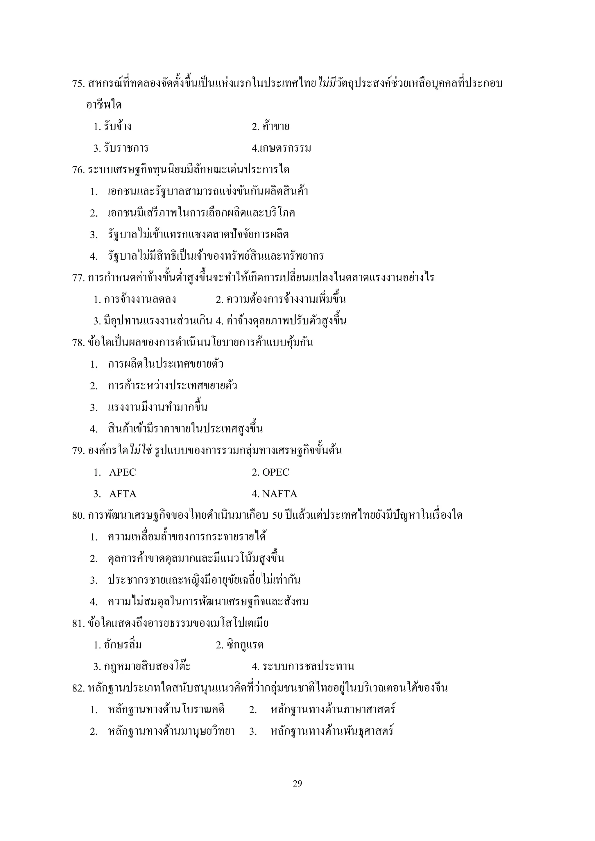 29
75. สหกรณ์ที่ทดลองจัดตั้งขึ้นเป็นแห่งแรกในประเทศไทยไม่มีวัตถุประสงค์ช่วยเหลือบุคคลที่ประกอบ
อาชีพใด
1. รับจ้าง 2. ค้าขาย
3. รับราชการ 4.เกษตรกรรม
76. ระบบเศรษฐกิจทุนนิยมมีลักษณะเด่นประการใด
1. เอกชนและรัฐบาลสามารถแข่งขันกันผลิตสินค้า
2. เอกชนมีเสรีภาพในการเลือกผลิตและบริโภค
3. รัฐบาลไม่เข้าแทรกแซงตลาดปัจจัยการผลิต
4. รัฐบาลไม่มีสิทธิเป็นเจ้าของทรัพย์สินและทรัพยากร
77. การกําหนดค่าจ้างขั้นตํ่าสูงขึ้นจะทําให้เกิดการเปลี่ยนแปลงในตลาดแรงงานอย่างไร
1. การจ้างงานลดลง 2. ความต้องการจ้างงานเพิ่มขึ้น
3. มีอุปทานแรงงานส่วนเกิน 4. ค่าจ้างดุลยภาพปรับตัวสูงขึ้น
78. ข้อใดเป็นผลของการดําเนินนโยบายการค้าแบบคุ้มกัน
1. การผลิตในประเทศขยายตัว
2. การค้าระหว่างประเทศขยายตัว
3. แรงงานมีงานทํามากขึ้น
4. สินค้าเข้ามีราคาขายในประเทศสูงขึ้น
79. องค์กรใดไม่ใช่ รูปแบบของการรวมกลุ่มทางเศรษฐกิจขั้นต้น
1. APEC 2. OPEC
3. AFTA 4. NAFTA
80. การพัฒนาเศรษฐกิจของไทยดําเนินมาเกือบ 50 ปีแล้วแต่ประเทศไทยยังมีปัญหาในเรื่องใด
1. ความเหลื่อมลํ้าของการกระจายรายได้
2. ดุลการค้าขาดดุลมากและมีแนวโน้มสูงขึ้น
3. ประชากรชายและหญิงมีอายุขัยเฉลี่ยไม่เท่ากัน
4. ความไม่สมดุลในการพัฒนาเศรษฐกิจและสังคม
81. ข้อใดแสดงถึงอารยธรรมของเมโสโปเตเมีย
1. อักษรลิ่ม 2. ซิกกูแรต
3. กฎหมายสิบสองโต๊ะ 4. ระบบการชลประทาน
82. หลักฐานประเภทใดสนับสนุนแนวคิดที่ว่ากลุ่มชนชาติไทยอยู่ในบริเวณตอนใต้ของจีน
1. หลักฐานทางด้านโบราณคดี 2. หลักฐานทางด้านภาษาศาสตร์
2. หลักฐานทางด้านมานุษยวิทยา 3. หลักฐานทางด้านพันธุศาสตร์
 