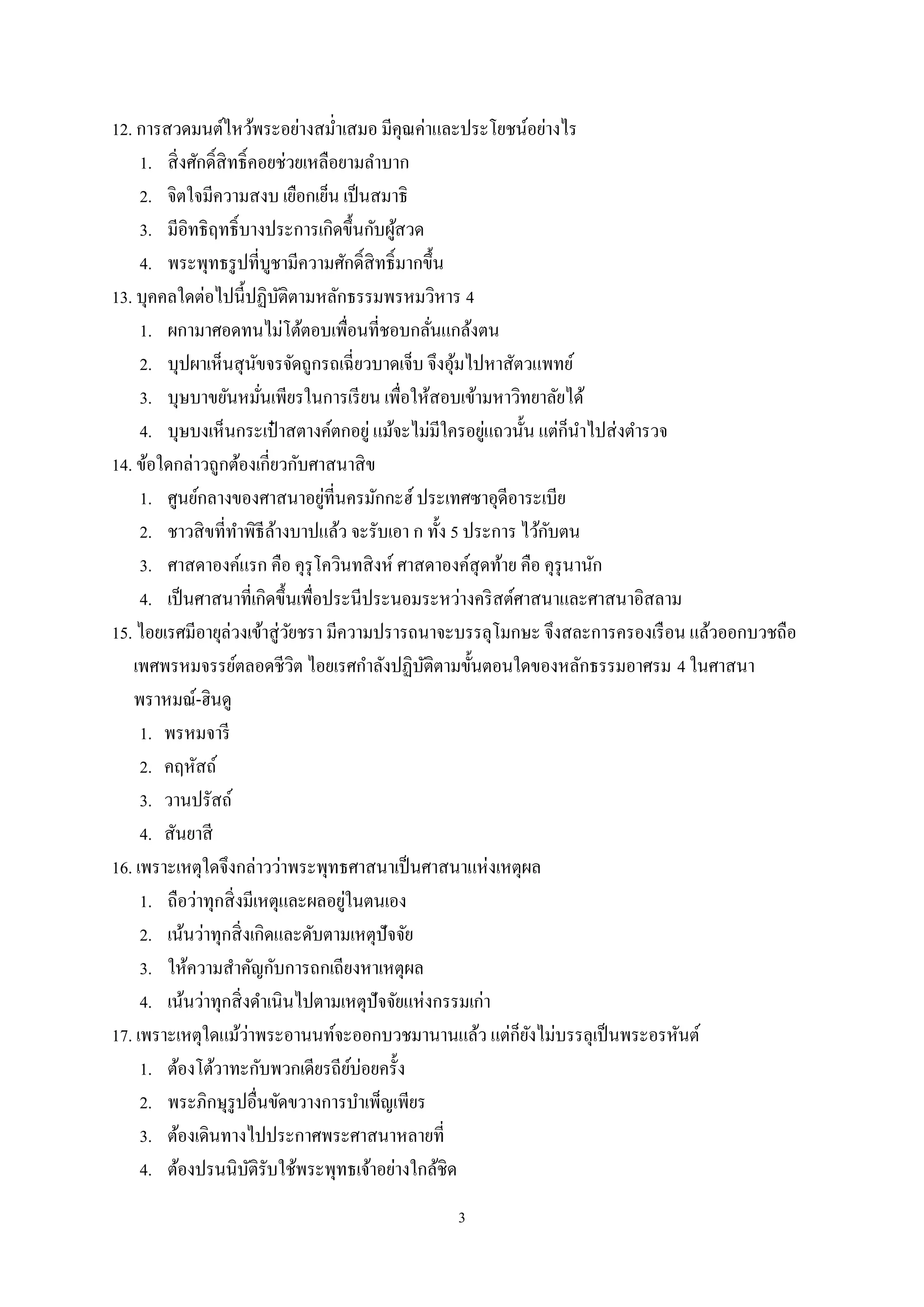 3
12. การสวดมนต์ไหว้พระอย่างสมํ่าเสมอ มีคุณค่าและประโยชน์อย่างไร
1. สิ่งศักดิ์สิทธิ์คอยช่วยเหลือยามลําบาก
2. จิตใจมีความสงบ เยือกเย็น เป็นสมาธิ
3. มีอิทธิฤทธิ์บางประการเกิดขึ้นกับผู้สวด
4. พระพุทธรูปที่บูชามีความศักดิ์สิทธิ์มากขึ้น
13. บุคคลใดต่อไปนี้ปฏิบัติตามหลักธรรมพรหมวิหาร 4
1. ผกามาศอดทนไม่โต้ตอบเพื่อนที่ชอบกลั่นแกล้งตน
2. บุปผาเห็นสุนัขจรจัดถูกรถเฉี่ยวบาดเจ็บ จึงอุ้มไปหาสัตวแพทย์
3. บุษบาขยันหมั่นเพียรในการเรียน เพื่อให้สอบเข้ามหาวิทยาลัยได้
4. บุษบงเห็นกระเป๋ าสตางค์ตกอยู่ แม้จะไม่มีใครอยู่แถวนั้น แต่ก็นําไปส่งตํารวจ
14. ข้อใดกล่าวถูกต้องเกี่ยวกับศาสนาสิข
1. ศูนย์กลางของศาสนาอยู่ที่นครมักกะฮ์ ประเทศซาอุดีอาระเบีย
2. ชาวสิขที่ทําพิธีล้างบาปแล้ว จะรับเอา ก ทั้ง 5 ประการ ไว้กับตน
3. ศาสดาองค์แรก คือ คุรุโควินทสิงห์ ศาสดาองค์สุดท้าย คือ คุรุนานัก
4. เป็นศาสนาที่เกิดขึ้นเพื่อประนีประนอมระหว่างคริสต์ศาสนาและศาสนาอิสลาม
15. ไอยเรศมีอายุล่วงเข้าสู่วัยชรา มีความปรารถนาจะบรรลุโมกษะ จึงสละการครองเรือน แล้วออกบวชถือ
เพศพรหมจรรย์ตลอดชีวิต ไอยเรศกําลังปฏิบัติตามขั้นตอนใดของหลักธรรมอาศรม 4 ในศาสนา
พราหมณ์-ฮินดู
1. พรหมจารี
2. คฤหัสถ์
3. วานปรัสถ์
4. สันยาสี
16. เพราะเหตุใดจึงกล่าวว่าพระพุทธศาสนาเป็นศาสนาแห่งเหตุผล
1. ถือว่าทุกสิ่งมีเหตุและผลอยู่ในตนเอง
2. เน้นว่าทุกสิ่งเกิดและดับตามเหตุปัจจัย
3. ให้ความสําคัญกับการถกเถียงหาเหตุผล
4. เน้นว่าทุกสิ่งดําเนินไปตามเหตุปัจจัยแห่งกรรมเก่า
17. เพราะเหตุใดแม้ว่าพระอานนท์จะออกบวชมานานแล้ว แต่ก็ยังไม่บรรลุเป็นพระอรหันต์
1. ต้องโต้วาทะกับพวกเดียรถีย์บ่อยครั้ง
2. พระภิกษุรูปอื่นขัดขวางการบําเพ็ญเพียร
3. ต้องเดินทางไปประกาศพระศาสนาหลายที่
4. ต้องปรนนิบัติรับใช้พระพุทธเจ้าอย่างใกล้ชิด
 