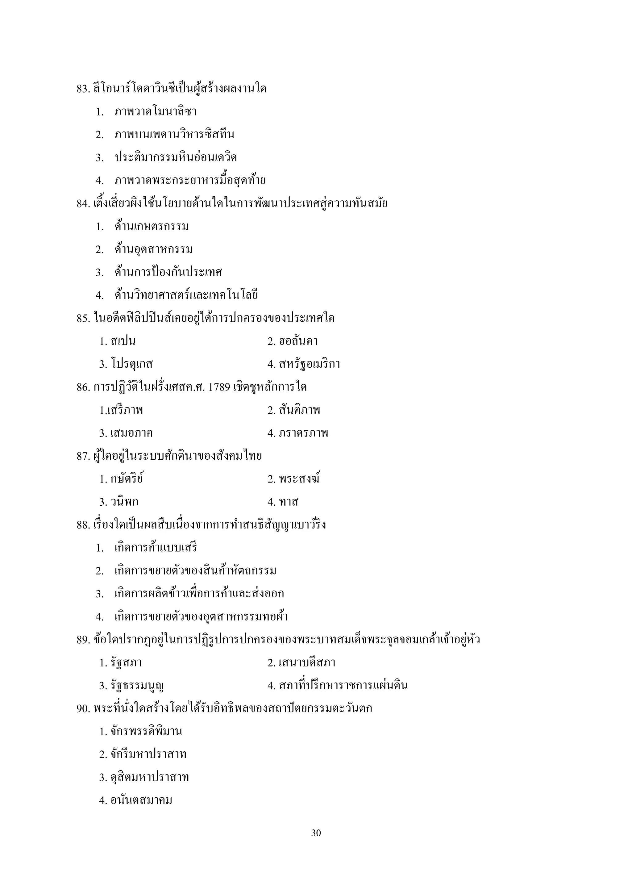 30
83. ลีโอนาร์โดดาวินชีเป็นผู้สร้างผลงานใด
1. ภาพวาดโมนาลิซา
2. ภาพบนเพดานวิหารซิสทีน
3. ประติมากรรมหินอ่อนเดวิด
4. ภาพวาดพระกระยาหารมื้อสุดท้าย
84. เติ้งเสี่ยวผิงใช้นโยบายด้านใดในการพัฒนาประเทศสู่ความทันสมัย
1. ด้านเกษตรกรรม
2. ด้านอุตสาหกรรม
3. ด้านการป้ องกันประเทศ
4. ด้านวิทยาศาสตร์และเทคโนโลยี
85. ในอดีตฟิลิปปินส์เคยอยู่ใต้การปกครองของประเทศใด
1. สเปน 2. ฮอลันดา
3. โปรตุเกส 4. สหรัฐอเมริกา
86. การปฏิวัติในฝรั่งเศสค.ศ. 1789 เชิดชูหลักการใด
1.เสรีภาพ 2. สันติภาพ
3. เสมอภาค 4. ภราดรภาพ
87. ผู้ใดอยู่ในระบบศักดินาของสังคมไทย
1. กษัตริย์ 2. พระสงฆ์
3. วนิพก 4. ทาส
88. เรื่องใดเป็นผลสืบเนื่องจากการทําสนธิสัญญาเบาว์ริง
1. เกิดการค้าแบบเสรี
2. เกิดการขยายตัวของสินค้าหัตถกรรม
3. เกิดการผลิตข้าวเพื่อการค้าและส่งออก
4. เกิดการขยายตัวของอุตสาหกรรมทอผ้า
89. ข้อใดปรากฏอยู่ในการปฏิรูปการปกครองของพระบาทสมเด็จพระจุลจอมเกล้าเจ้าอยู่หัว
1. รัฐสภา 2. เสนาบดีสภา
3. รัฐธรรมนูญ 4. สภาที่ปรึกษาราชการแผ่นดิน
90. พระที่นั่งใดสร้างโดยได้รับอิทธิพลของสถาปัตยกรรมตะวันตก
1. จักรพรรดิพิมาน
2. จักรีมหาปราสาท
3. ดุสิตมหาปราสาท
4. อนันตสมาคม
 