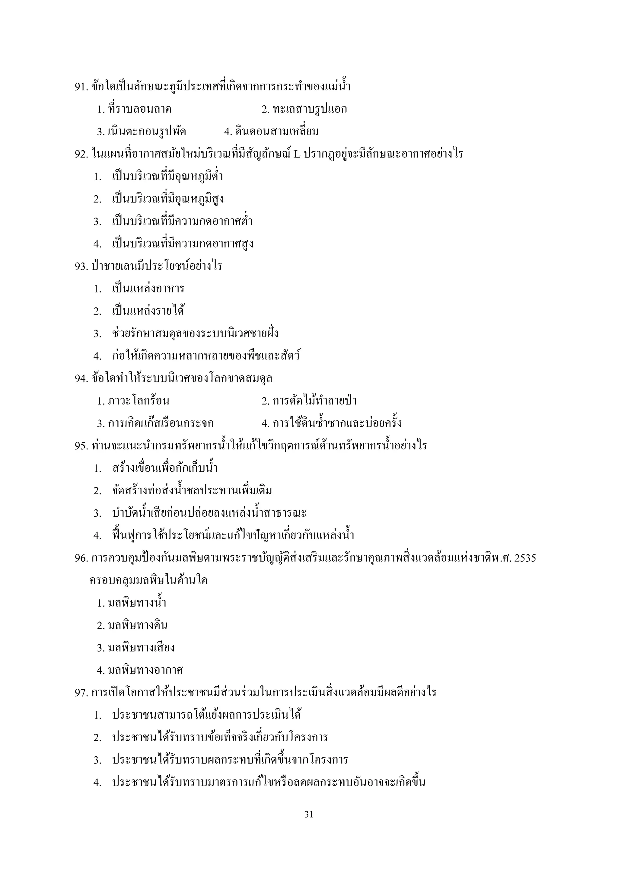 31
91. ข้อใดเป็นลักษณะภูมิประเทศที่เกิดจากการกระทําของแม่นํ้า
1. ที่ราบลอนลาด 2. ทะเลสาบรูปแอก
3. เนินตะกอนรูปพัด 4. ดินดอนสามเหลี่ยม
92. ในแผนที่อากาศสมัยใหม่บริเวณที่มีสัญลักษณ์ L ปรากฏอยู่จะมีลักษณะอากาศอย่างไร
1. เป็นบริเวณที่มีอุณหภูมิตํ่า
2. เป็นบริเวณที่มีอุณหภูมิสูง
3. เป็นบริเวณที่มีความกดอากาศตํ่า
4. เป็นบริเวณที่มีความกดอากาศสูง
93. ป่าชายเลนมีประโยชน์อย่างไร
1. เป็นแหล่งอาหาร
2. เป็นแหล่งรายได้
3. ช่วยรักษาสมดุลของระบบนิเวศชายฝั่ง
4. ก่อให้เกิดความหลากหลายของพืชและสัตว์
94. ข้อใดทําให้ระบบนิเวศของโลกขาดสมดุล
1. ภาวะโลกร้อน 2. การตัดไม้ทําลายป่า
3. การเกิดแก๊สเรือนกระจก 4. การใช้ดินซํ้าซากและบ่อยครั้ง
95. ท่านจะแนะนํากรมทรัพยากรนํ้าให้แก้ไขวิกฤตการณ์ด้านทรัพยากรนํ้าอย่างไร
1. สร้างเขื่อนเพื่อกักเก็บนํ้า
2. จัดสร้างท่อส่งนํ้าชลประทานเพิ่มเติม
3. บําบัดนํ้าเสียก่อนปล่อยลงแหล่งนํ้าสาธารณะ
4. ฟื้นฟูการใช้ประโยชน์และแก้ไขปัญหาเกี่ยวกับแหล่งนํ้า
96. การควบคุมป้ องกันมลพิษตามพระราชบัญญัติส่งเสริมและรักษาคุณภาพสิ่งแวดล้อมแห่งชาติพ.ศ. 2535
ครอบคลุมมลพิษในด้านใด
1. มลพิษทางนํ้า
2. มลพิษทางดิน
3. มลพิษทางเสียง
4. มลพิษทางอากาศ
97. การเปิดโอกาสให้ประชาชนมีส่วนร่วมในการประเมินสิ่งแวดล้อมมีผลดีอย่างไร
1. ประชาชนสามารถโต้แย้งผลการประเมินได้
2. ประชาชนได้รับทราบข้อเท็จจริงเกี่ยวกับโครงการ
3. ประชาชนได้รับทราบผลกระทบที่เกิดขึ้นจากโครงการ
4. ประชาชนได้รับทราบมาตรการแก้ไขหรือลดผลกระทบอันอาจจะเกิดขึ้น
 