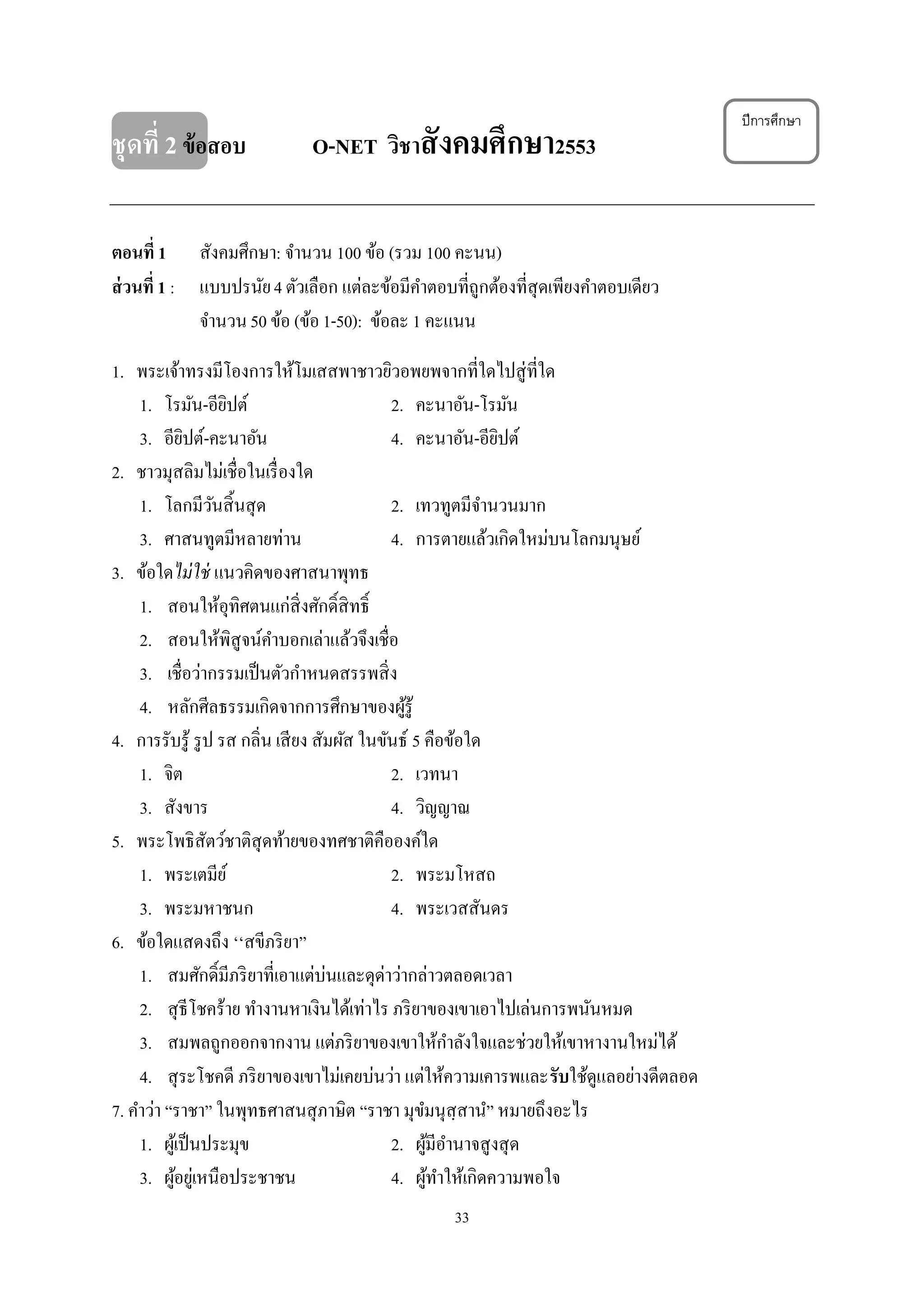 33
ชุดที่ 2ข้อสอบ O-NET วิชาสังคมศึกษา2553
ตอนที่ 1 สังคมศึกษา: จํานวน 100 ข้อ (รวม 100 คะนน)
ส่วนที่ 1 : แบบปรนัย4 ตัวเลือก แต่ละข้อมีคําตอบที่ถูกต้องที่สุดเพียงคําตอบเดียว
จํานวน50 ข้อ (ข้อ1-50): ข้อละ 1 คะแนน
1. พระเจ้าทรงมีโองการให้โมเสสพาชาวยิวอพยพจากที่ใดไปสู่ที่ใด
1. โรมัน-อียิปต์ 2. คะนาอัน-โรมัน
3. อียิปต์-คะนาอัน 4. คะนาอัน-อียิปต์
2. ชาวมุสลิมไม่เชื่อในเรื่องใด
1. โลกมีวันสิ้นสุด 2. เทวทูตมีจํานวนมาก
3. ศาสนทูตมีหลายท่าน 4. การตายแล้วเกิดใหม่บนโลกมนุษย์
3. ข้อใดไม่ใช่ แนวคิดของศาสนาพุทธ
1. สอนให้อุทิศตนแก่สิ่งศักดิ์สิทธิ์
2. สอนให้พิสูจน์คําบอกเล่าแล้วจึงเชื่อ
3. เชื่อว่ากรรมเป็นตัวกําหนดสรรพสิ่ง
4. หลักศีลธรรมเกิดจากการศึกษาของผู้รู้
4. การรับรู้ รูป รส กลิ่น เสียง สัมผัส ในขันธ์ 5 คือข้อใด
1. จิต 2. เวทนา
3. สังขาร 4. วิญญาณ
5. พระโพธิสัตว์ชาติสุดท้ายของทศชาติคือองค์ใด
1. พระเตมีย์ 2. พระมโหสถ
3. พระมหาชนก 4. พระเวสสันดร
6. ข้อใดแสดงถึง ๎๎สขีภริยา”
1. สมศักดิ์มีภริยาที่เอาแต่บ่นและดุด่าว่ากล่าวตลอดเวลา
2. สุธีโชคร้าย ทํางานหาเงินได้เท่าไร ภริยาของเขาเอาไปเล่นการพนันหมด
3. สมพลถูกออกจากงาน แต่ภริยาของเขาให้กําลังใจและช่วยให้เขาหางานใหม่ได้
4. สุระโชคดี ภริยาของเขาไม่เคยบ่นว่า แต่ให้ความเคารพและรับใช้ดูแลอย่างดีตลอด
7. คําว่า “ราชา” ในพุทธศาสนสุภาษิต “ราชา มุขํมนุสฺสานํ” หมายถึงอะไร
1. ผู้เป็นประมุข 2. ผู้มีอํานาจสูงสุด
3. ผู้อยู่เหนือประชาชน 4. ผู้ทําให้เกิดความพอใจ
ปีการศึกษา
 