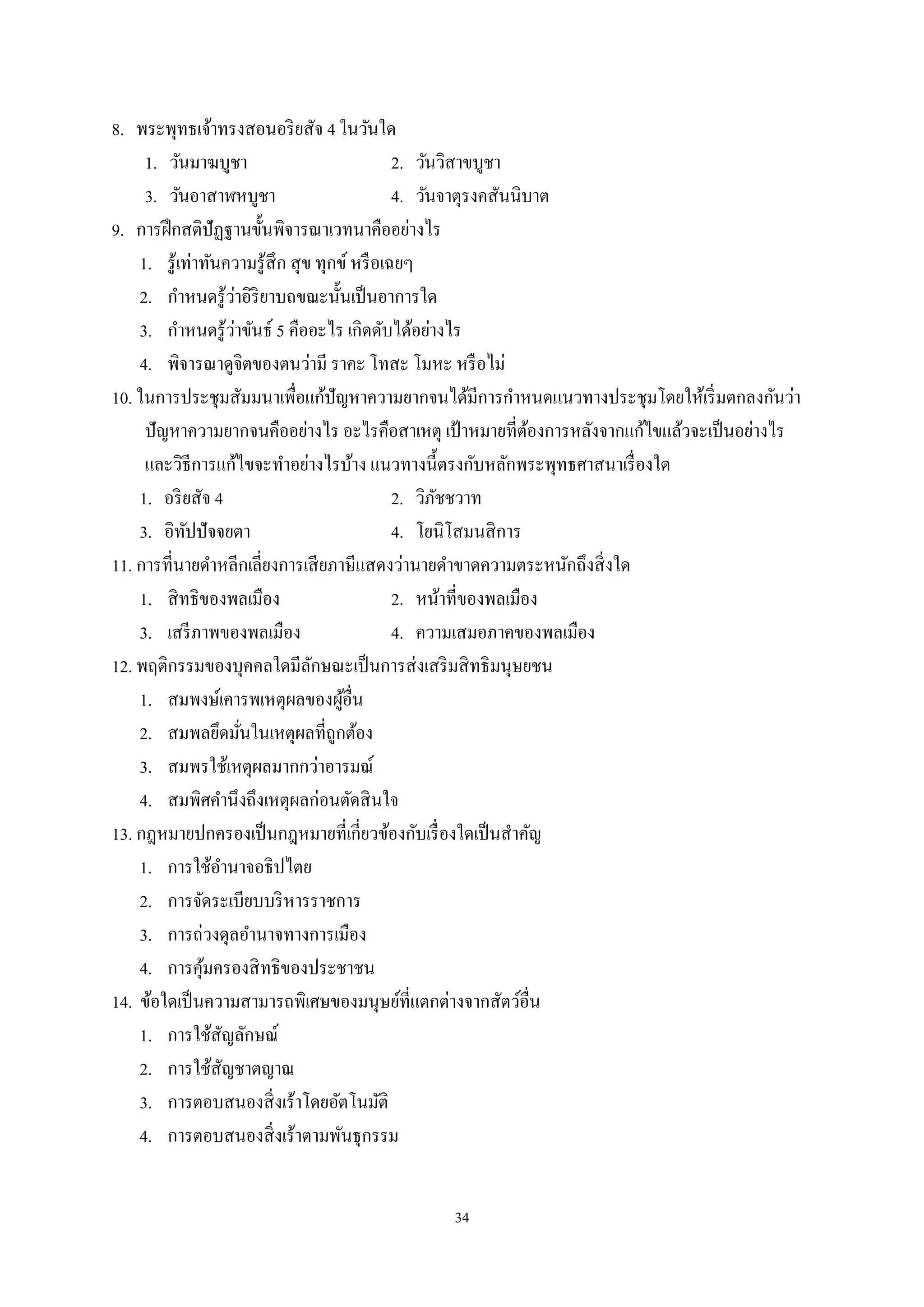 34
8. พระพุทธเจ้าทรงสอนอริยสัจ 4 ในวันใด
1. วันมาฆบูชา 2. วันวิสาขบูชา
3. วันอาสาฬหบูชา 4. วันจาตุรงคสันนิบาต
9. การฝึกสติปัฏฐานขั้นพิจารณาเวทนาคืออย่างไร
1. รู้เท่าทันความรู้สึก สุข ทุกข์ หรือเฉยๆ
2. กําหนดรู้ว่าอิริยาบถขณะนั้นเป็นอาการใด
3. กําหนดรู้ว่าขันธ์ 5 คืออะไร เกิดดับได้อย่างไร
4. พิจารณาดูจิตของตนว่ามี ราคะ โทสะ โมหะ หรือไม่
10. ในการประชุมสัมมนาเพื่อแก้ปัญหาความยากจนได้มีการกําหนดแนวทางประชุมโดยให้เริ่มตกลงกันว่า
ปัญหาความยากจนคืออย่างไร อะไรคือสาเหตุ เป้ าหมายที่ต้องการหลังจากแก้ไขแล้วจะเป็นอย่างไร
และวิธีการแก้ไขจะทําอย่างไรบ้าง แนวทางนี้ตรงกับหลักพระพุทธศาสนาเรื่องใด
1. อริยสัจ 4 2. วิภัชชวาท
3. อิทัปปัจจยตา 4. โยนิโสมนสิการ
11. การที่นายดําหลีกเลี่ยงการเสียภาษีแสดงว่านายดําขาดความตระหนักถึงสิ่งใด
1. สิทธิของพลเมือง 2. หน้าที่ของพลเมือง
3. เสรีภาพของพลเมือง 4. ความเสมอภาคของพลเมือง
12. พฤติกรรมของบุคคลใดมีลักษณะเป็นการส่งเสริมสิทธิมนุษยชน
1. สมพงษ์เคารพเหตุผลของผู้อื่น
2. สมพลยึดมั่นในเหตุผลที่ถูกต้อง
3. สมพรใช้เหตุผลมากกว่าอารมณ์
4. สมพิศคํานึงถึงเหตุผลก่อนตัดสินใจ
13. กฎหมายปกครองเป็นกฎหมายที่เกี่ยวข้องกับเรื่องใดเป็นสําคัญ
1. การใช้อํานาจอธิปไตย
2. การจัดระเบียบบริหารราชการ
3. การถ่วงดุลอํานาจทางการเมือง
4. การคุ้มครองสิทธิของประชาชน
14. ข้อใดเป็นความสามารถพิเศษของมนุษย์ที่แตกต่างจากสัตว์อื่น
1. การใช้สัญลักษณ์
2. การใช้สัญชาตญาณ
3. การตอบสนองสิ่งเร้าโดยอัตโนมัติ
4. การตอบสนองสิ่งเร้าตามพันธุกรรม
 