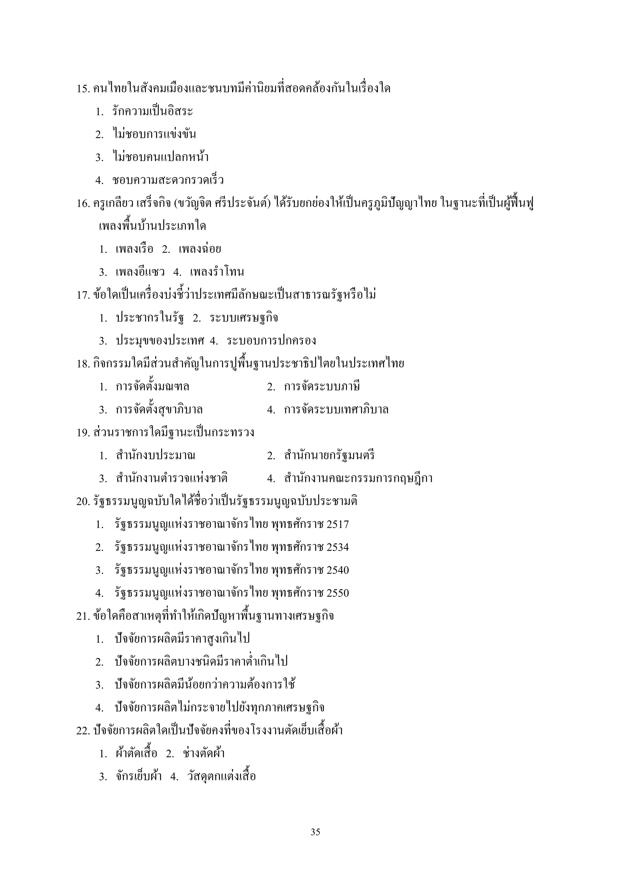 35
15. คนไทยในสังคมเมืองและชนบทมีค่านิยมที่สอดคล้องกันในเรื่องใด
1. รักความเป็นอิสระ
2. ไม่ชอบการแข่งขัน
3. ไม่ชอบคนแปลกหน้า
4. ชอบความสะดวกรวดเร็ว
16. ครูเกลียว เสร็จกิจ (ขวัญจิต ศรีประจันต์) ได้รับยกย่องให้เป็นครูภูมิปัญญาไทย ในฐานะที่เป็นผู้ฟื้นฟู
เพลงพื้นบ้านประเภทใด
1. เพลงเรือ 2. เพลงฉ่อย
3. เพลงอีแซว 4. เพลงรําโทน
17. ข้อใดเป็นเครื่องบ่งชี้ว่าประเทศมีลักษณะเป็นสาธารณรัฐหรือไม่
1. ประชากรในรัฐ 2. ระบบเศรษฐกิจ
3. ประมุขของประเทศ 4. ระบอบการปกครอง
18. กิจกรรมใดมีส่วนสําคัญในการปูพื้นฐานประชาธิปไตยในประเทศไทย
1. การจัดตั้งมณฑล 2. การจัดระบบภาษี
3. การจัดตั้งสุขาภิบาล 4. การจัดระบบเทศาภิบาล
19. ส่วนราชการใดมีฐานะเป็นกระทรวง
1. สํานักงบประมาณ 2. สํานักนายกรัฐมนตรี
3. สํานักงานตํารวจแห่งชาติ 4. สํานักงานคณะกรรมการกฤษฎีกา
20. รัฐธรรมนูญฉบับใดได้ชื่อว่าเป็นรัฐธรรมนูญฉบับประชามติ
1. รัฐธรรมนูญแห่งราชอาณาจักรไทย พุทธศักราช 2517
2. รัฐธรรมนูญแห่งราชอาณาจักรไทย พุทธศักราช 2534
3. รัฐธรรมนูญแห่งราชอาณาจักรไทย พุทธศักราช 2540
4. รัฐธรรมนูญแห่งราชอาณาจักรไทย พุทธศักราช 2550
21. ข้อใดคือสาเหตุที่ทําให้เกิดปัญหาพื้นฐานทางเศรษฐกิจ
1. ปัจจัยการผลิตมีราคาสูงเกินไป
2. ปัจจัยการผลิตบางชนิดมีราคาตํ่าเกินไป
3. ปัจจัยการผลิตมีน้อยกว่าความต้องการใช้
4. ปัจจัยการผลิตไม่กระจายไปยังทุกภาคเศรษฐกิจ
22. ปัจจัยการผลิตใดเป็นปัจจัยคงที่ของโรงงานตัดเย็บเสื้อผ้า
1. ผ้าตัดเสื้อ 2. ช่างตัดผ้า
3. จักรเย็บผ้า 4. วัสดุตกแต่งเสื้อ
 