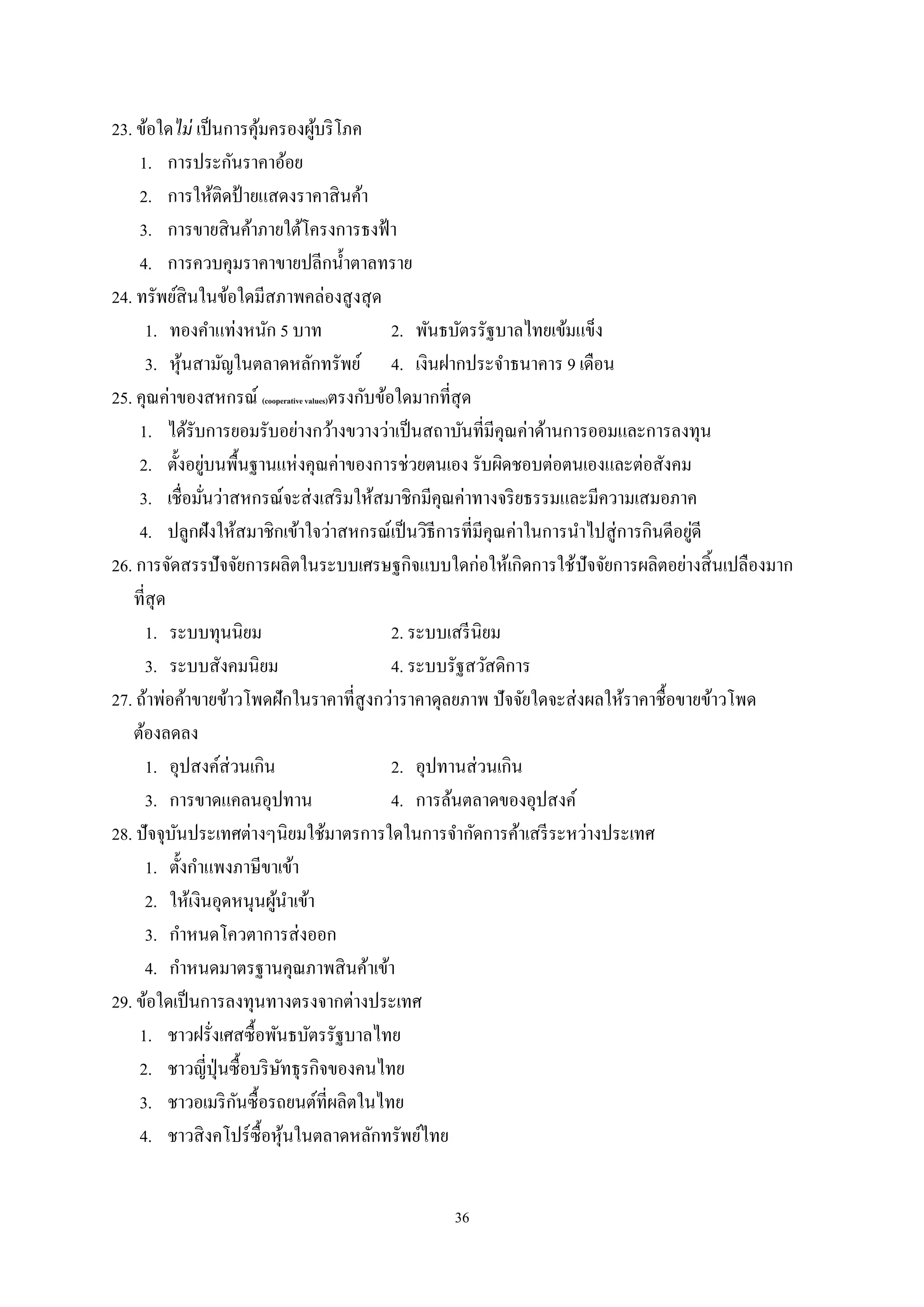 36
23. ข้อใดไม่ เป็นการคุ้มครองผู้บริโภค
1. การประกันราคาอ้อย
2. การให้ติดป้ายแสดงราคาสินค้า
3. การขายสินค้าภายใต้โครงการธงฟ้า
4. การควบคุมราคาขายปลีกนํ้าตาลทราย
24. ทรัพย์สินในข้อใดมีสภาพคล่องสูงสุด
1. ทองคําแท่งหนัก 5 บาท 2. พันธบัตรรัฐบาลไทยเข้มแข็ง
3. หุ้นสามัญในตลาดหลักทรัพย์ 4. เงินฝากประจําธนาคาร 9 เดือน
25. คุณค่าของสหกรณ์ (cooperative values)ตรงกับข้อใดมากที่สุด
1. ได้รับการยอมรับอย่างกว้างขวางว่าเป็นสถาบันที่มีคุณค่าด้านการออมและการลงทุน
2. ตั้งอยู่บนพื้นฐานแห่งคุณค่าของการช่วยตนเอง รับผิดชอบต่อตนเองและต่อสังคม
3. เชื่อมั่นว่าสหกรณ์จะส่งเสริมให้สมาชิกมีคุณค่าทางจริยธรรมและมีความเสมอภาค
4. ปลูกฝังให้สมาชิกเข้าใจว่าสหกรณ์เป็นวิธีการที่มีคุณค่าในการนําไปสู่การกินดีอยู่ดี
26. การจัดสรรปัจจัยการผลิตในระบบเศรษฐกิจแบบใดก่อให้เกิดการใช้ปัจจัยการผลิตอย่างสิ้นเปลืองมาก
ที่สุด
1. ระบบทุนนิยม 2. ระบบเสรีนิยม
3. ระบบสังคมนิยม 4. ระบบรัฐสวัสดิการ
27. ถ้าพ่อค้าขายข้าวโพดฝักในราคาที่สูงกว่าราคาดุลยภาพ ปัจจัยใดจะส่งผลให้ราคาชื้อขายข้าวโพด
ต้องลดลง
1. อุปสงค์ส่วนเกิน 2. อุปทานส่วนเกิน
3. การขาดแคลนอุปทาน 4. การล้นตลาดของอุปสงค์
28. ปัจจุบันประเทศต่างๆนิยมใช้มาตรการใดในการจํากัดการค้าเสรีระหว่างประเทศ
1. ตั้งกําแพงภาษีขาเข้า
2. ให้เงินอุดหนุนผู้นําเข้า
3. กําหนดโควตาการส่งออก
4. กําหนดมาตรฐานคุณภาพสินค้าเข้า
29. ข้อใดเป็นการลงทุนทางตรงจากต่างประเทศ
1. ชาวฝรั่งเศสซื้อพันธบัตรรัฐบาลไทย
2. ชาวญี่ปุ่นซื้อบริษัทธุรกิจของคนไทย
3. ชาวอเมริกันซื้อรถยนต์ที่ผลิตในไทย
4. ชาวสิงคโปร์ซื้อหุ้นในตลาดหลักทรัพย์ไทย
 