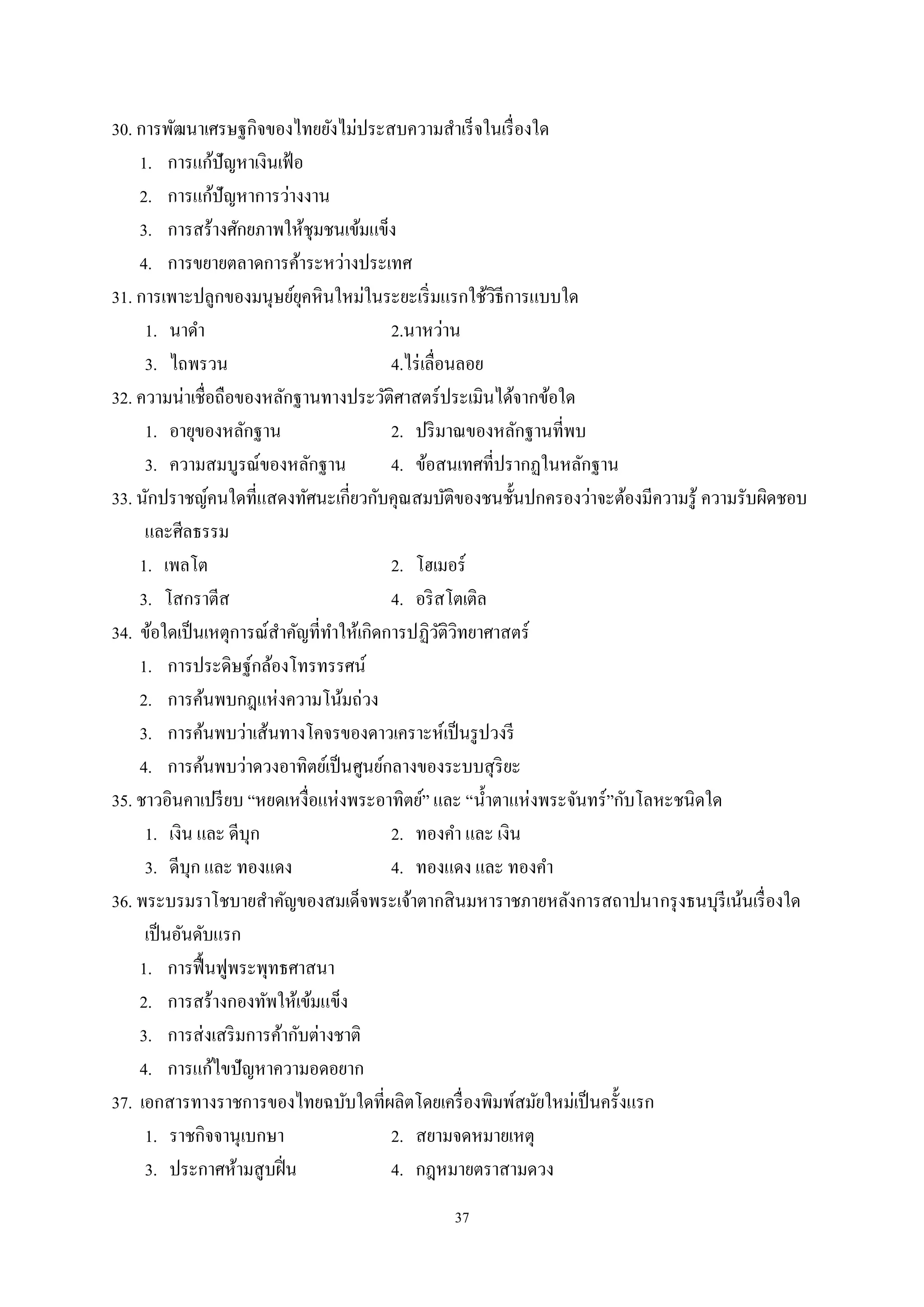 37
30. การพัฒนาเศรษฐกิจของไทยยังไม่ประสบความสําเร็จในเรื่องใด
1. การแก้ปัญหาเงินเฟ้อ
2. การแก้ปัญหาการว่างงาน
3. การสร้างศักยภาพให้ชุมชนเข้มแข็ง
4. การขยายตลาดการค้าระหว่างประเทศ
31. การเพาะปลูกของมนุษย์ยุคหินใหม่ในระยะเริ่มแรกใช้วิธีการแบบใด
1. นาดํา 2.นาหว่าน
3. ไถพรวน 4.ไร่เลื่อนลอย
32. ความน่าเชื่อถือของหลักฐานทางประวัติศาสตร์ประเมินได้จากข้อใด
1. อายุของหลักฐาน 2. ปริมาณของหลักฐานที่พบ
3. ความสมบูรณ์ของหลักฐาน 4. ข้อสนเทศที่ปรากฏในหลักฐาน
33. นักปราชญ์คนใดที่แสดงทัศนะเกี่ยวกับคุณสมบัติของชนชั้นปกครองว่าจะต้องมีความรู้ ความรับผิดชอบ
และศีลธรรม
1. เพลโต 2. โฮเมอร์
3. โสกราตีส 4. อริสโตเติล
34. ข้อใดเป็นเหตุการณ์สําคัญที่ทําให้เกิดการปฏิวัติวิทยาศาสตร์
1. การประดิษฐ์กล้องโทรทรรศน์
2. การค้นพบกฎแห่งความโน้มถ่วง
3. การค้นพบว่าเส้นทางโคจรของดาวเคราะห์เป็นรูปวงรี
4. การค้นพบว่าดวงอาทิตย์เป็นศูนย์กลางของระบบสุริยะ
35. ชาวอินคาเปรียบ “หยดเหงื่อแห่งพระอาทิตย์” และ “นํ้าตาแห่งพระจันทร์”กับโลหะชนิดใด
1. เงิน และ ดีบุก 2. ทองคํา และ เงิน
3. ดีบุก และ ทองแดง 4. ทองแดง และ ทองคํา
36. พระบรมราโชบายสําคัญของสมเด็จพระเจ้าตากสินมหาราชภายหลังการสถาปนากรุงธนบุรีเน้นเรื่องใด
เป็นอันดับแรก
1. การฟื้นฟูพระพุทธศาสนา
2. การสร้างกองทัพให้เข้มแข็ง
3. การส่งเสริมการค้ากับต่างชาติ
4. การแก้ไขปัญหาความอดอยาก
37. เอกสารทางราชการของไทยฉบับใดที่ผลิตโดยเครื่องพิมพ์สมัยใหม่เป็นครั้งแรก
1. ราชกิจจานุเบกษา 2. สยามจดหมายเหตุ
3. ประกาศห้ามสูบฝิ่น 4. กฎหมายตราสามดวง
 