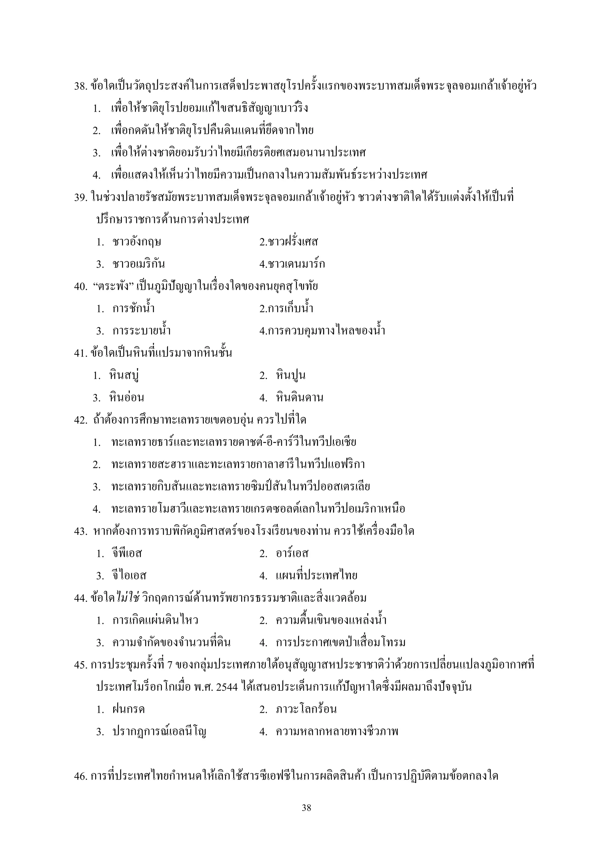 38
38. ข้อใดเป็นวัตถุประสงค์ในการเสด็จประพาสยุโรปครั้งแรกของพระบาทสมเด็จพระจุลจอมเกล้าเจ้าอยู่หัว
1. เพื่อให้ชาติยุโรปยอมแก้ไขสนธิสัญญาเบาว์ริง
2. เพื่อกดดันให้ชาติยุโรปคืนดินแดนที่ยึดจากไทย
3. เพื่อให้ต่างชาติยอมรับว่าไทยมีเกียรติยศเสมอนานาประเทศ
4. เพื่อแสดงให้เห็นว่าไทยมีความเป็นกลางในความสัมพันธ์ระหว่างประเทศ
39. ในช่วงปลายรัชสมัยพระบาทสมเด็จพระจุลจอมเกล้าเจ้าอยู่หัว ชาวต่างชาติใดได้รับแต่งตั้งให้เป็นที่
ปรึกษาราชการด้านการต่างประเทศ
1. ชาวอังกฤษ 2.ชาวฝรั่งเศส
3. ชาวอเมริกัน 4.ชาวเดนมาร์ก
40. “ตระพัง” เป็นภูมิปัญญาในเรื่องใดของคนยุคสุโขทัย
1. การชักนํ้า 2.การเก็บนํ้า
3. การระบายนํ้า 4.การควบคุมทางไหลของนํ้า
41. ข้อใดเป็นหินที่แปรมาจากหินชั้น
1. หินสบู่ 2. หินปูน
3. หินอ่อน 4. หินดินดาน
42. ถ้าต้องการศึกษาทะเลทรายเขตอบอุ่น ควรไปที่ใด
1. ทะเลทรายธาร์และทะเลทรายดาชต์-อี-คาร์วีในทวีปเอเชีย
2. ทะเลทรายสะฮาราและทะเลทรายกาลาฮารีในทวีปแอฟริกา
3. ทะเลทรายกิบสันและทะเลทรายซิมป์ สันในทวีปออสเตรเลีย
4. ทะเลทรายโมฮาวีและทะเลทรายเกรตซอลต์เลกในทวีปอเมริกาเหนือ
43. หากต้องการทราบพิกัดภูมิศาสตร์ของโรงเรียนของท่าน ควรใช้เครื่องมือใด
1. จีพีเอส 2. อาร์เอส
3. จีไอเอส 4. แผนที่ประเทศไทย
44. ข้อใดไม่ใช่ วิกฤตการณ์ด้านทรัพยากรธรรมชาติและสิ่งแวดล้อม
1. การเกิดแผ่นดินไหว 2. ความตื้นเขินของแหล่งนํ้า
3. ความจํากัดของจํานวนที่ดิน 4. การประกาศเขตป่าเสื่อมโทรม
45. การประชุมครั้งที่ 7 ของกลุ่มประเทศภายใต้อนุสัญญาสหประชาชาติว่าด้วยการเปลี่ยนแปลงภูมิอากาศที่
ประเทศโมร็อกโกเมื่อ พ.ศ. 2544 ได้เสนอประเด็นการแก้ปัญหาใดซึ่งมีผลมาถึงปัจจุบัน
1. ฝนกรด 2. ภาวะโลกร้อน
3. ปรากฏการณ์เอลนีโญ 4. ความหลากหลายทางชีวภาพ
46. การที่ประเทศไทยกําหนดให้เลิกใช้สารซีเอฟชีในการผลิตสินค้า เป็นการปฏิบัติตามข้อตกลงใด
 