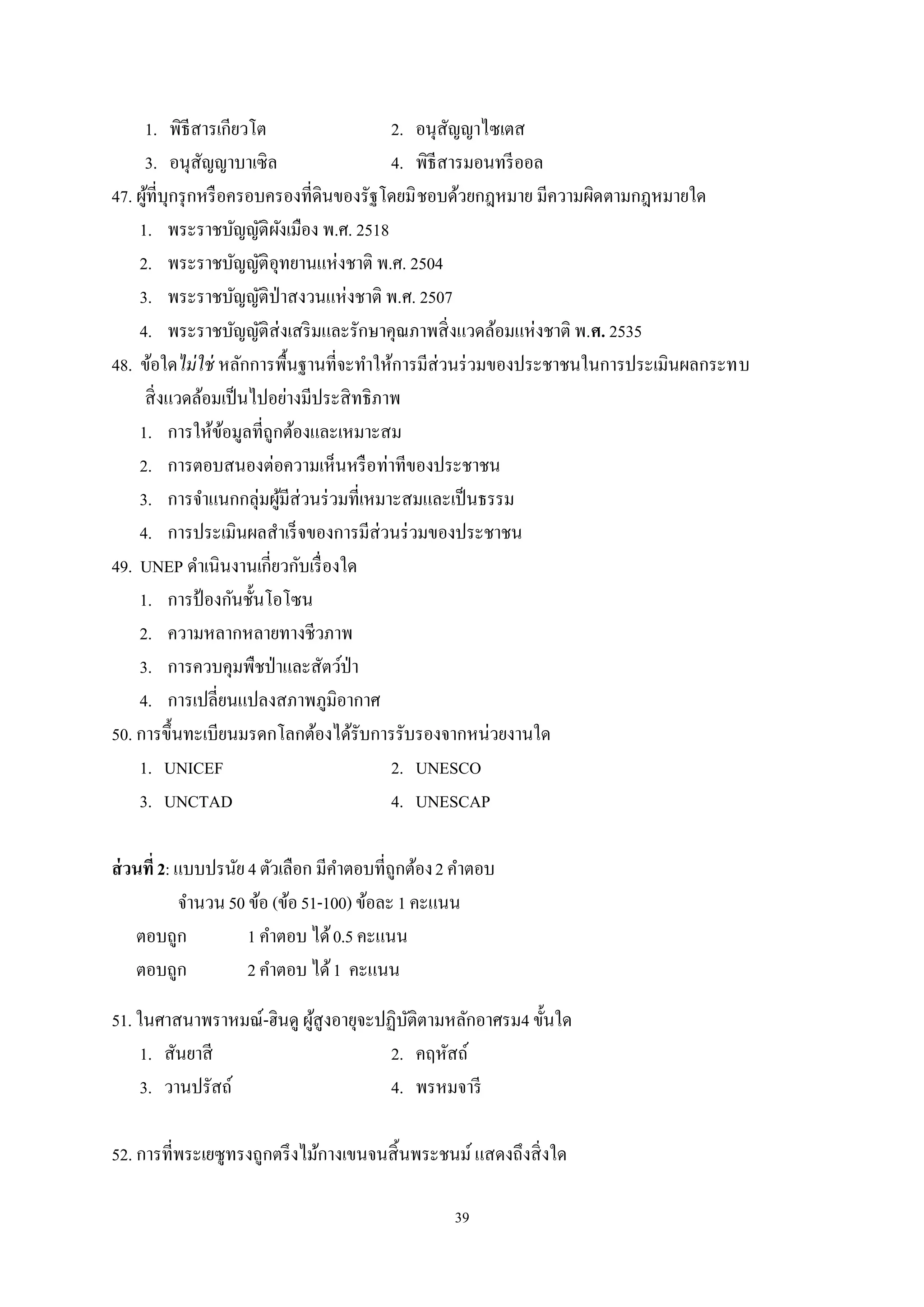 39
1. พิธีสารเกียวโต 2. อนุสัญญาไซเตส
3. อนุสัญญาบาเซิล 4. พิธีสารมอนทรีออล
47. ผู้ที่บุกรุกหรือครอบครองที่ดินของรัฐโดยมิชอบด้วยกฎหมาย มีความผิดตามกฎหมายใด
1. พระราชบัญญัติผังเมือง พ.ศ. 2518
2. พระราชบัญญัติอุทยานแห่งชาติ พ.ศ. 2504
3. พระราชบัญญัติป่าสงวนแห่งชาติ พ.ศ. 2507
4. พระราชบัญญัติส่งเสริมและรักษาคุณภาพสิ่งแวดล้อมแห่งชาติ พ.ศ. 2535
48. ข้อใดไม่ใช่ หลักการพื้นฐานที่จะทําให้การมีส่วนร่วมของประชาชนในการประเมินผลกระทบ
สิ่งแวดล้อมเป็นไปอย่างมีประสิทธิภาพ
1. การให้ข้อมูลที่ถูกต้องและเหมาะสม
2. การตอบสนองต่อความเห็นหรือท่าทีของประชาชน
3. การจําแนกกลุ่มผู้มีส่วนร่วมที่เหมาะสมและเป็นธรรม
4. การประเมินผลสําเร็จของการมีส่วนร่วมของประชาชน
49. UNEP ดําเนินงานเกี่ยวกับเรื่องใด
1. การป้ องกันชั้นโอโซน
2. ความหลากหลายทางชีวภาพ
3. การควบคุมพืชป่าและสัตว์ป่า
4. การเปลี่ยนแปลงสภาพภูมิอากาศ
50. การขึ้นทะเบียนมรดกโลกต้องได้รับการรับรองจากหน่วยงานใด
1. UNICEF 2. UNESCO
3. UNCTAD 4. UNESCAP
ส่วนที่2: แบบปรนัย4 ตัวเลือก มีคําตอบที่ถูกต้อง2 คําตอบ
จํานวน50 ข้อ (ข้อ51-100) ข้อละ1 คะแนน
ตอบถูก 1 คําตอบ ได้0.5 คะแนน
ตอบถูก 2 คําตอบ ได้1 คะแนน
51. ในศาสนาพราหมณ์-ฮินดู ผู้สูงอายุจะปฏิบัติตามหลักอาศรม4 ขั้นใด
1. สันยาสี 2. คฤหัสถ์
3. วานปรัสถ์ 4. พรหมจารี
52. การที่พระเยซูทรงถูกตรึงไม้กางเขนจนสิ้นพระชนม์ แสดงถึงสิ่งใด
 