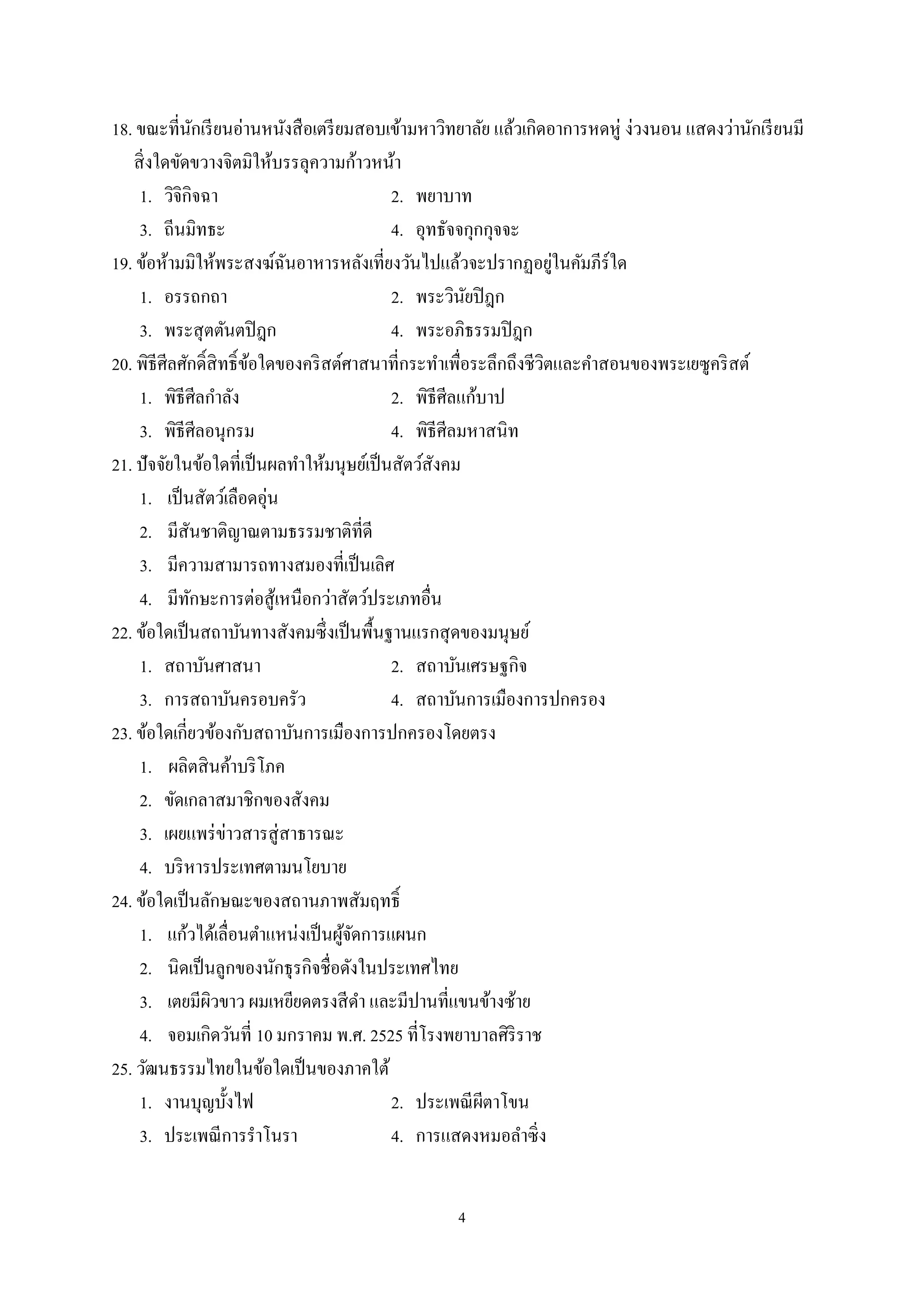 4
18. ขณะที่นักเรียนอ่านหนังสือเตรียมสอบเข้ามหาวิทยาลัย แล้วเกิดอาการหดหู่ ง่วงนอน แสดงว่านักเรียนมี
สิ่งใดขัดขวางจิตมิให้บรรลุความก้าวหน้า
1. วิจิกิจฉา 2. พยาบาท
3. ถีนมิทธะ 4. อุทธัจจกุกกุจจะ
19. ข้อห้ามมิให้พระสงฆ์ฉันอาหารหลังเที่ยงวันไปแล้วจะปรากฏอยู่ในคัมภีร์ใด
1. อรรถกถา 2. พระวินัยปิฎก
3. พระสุตตันตปิฎก 4. พระอภิธรรมปิฎก
20. พิธีศีลศักดิ์สิทธิ์ข้อใดของคริสต์ศาสนาที่กระทําเพื่อระลึกถึงชีวิตและคําสอนของพระเยซูคริสต์
1. พิธีศีลกําลัง 2. พิธีศีลแก้บาป
3. พิธีศีลอนุกรม 4. พิธีศีลมหาสนิท
21. ปัจจัยในข้อใดที่เป็นผลทําให้มนุษย์เป็นสัตว์สังคม
1. เป็นสัตว์เลือดอุ่น
2. มีสันชาติญาณตามธรรมชาติที่ดี
3. มีความสามารถทางสมองที่เป็นเลิศ
4. มีทักษะการต่อสู้เหนือกว่าสัตว์ประเภทอื่น
22. ข้อใดเป็นสถาบันทางสังคมซึ่งเป็นพื้นฐานแรกสุดของมนุษย์
1. สถาบันศาสนา 2. สถาบันเศรษฐกิจ
3. การสถาบันครอบครัว 4. สถาบันการเมืองการปกครอง
23. ข้อใดเกี่ยวข้องกับสถาบันการเมืองการปกครองโดยตรง
1. ผลิตสินค้าบริโภค
2. ขัดเกลาสมาชิกของสังคม
3. เผยแพร่ข่าวสารสู่สาธารณะ
4. บริหารประเทศตามนโยบาย
24. ข้อใดเป็นลักษณะของสถานภาพสัมฤทธิ์
1. แก้วได้เลื่อนตําแหน่งเป็นผู้จัดการแผนก
2. นิดเป็นลูกของนักธุรกิจชื่อดังในประเทศไทย
3. เตยมีผิวขาว ผมเหยียดตรงสีดํา และมีปานที่แขนข้างซ้าย
4. จอมเกิดวันที่ 10 มกราคม พ.ศ. 2525 ที่โรงพยาบาลศิริราช
25. วัฒนธรรมไทยในข้อใดเป็นของภาคใต้
1. งานบุญบั้งไฟ 2. ประเพณีผีตาโขน
3. ประเพณีการรําโนรา 4. การแสดงหมอลําซิ่ง
 