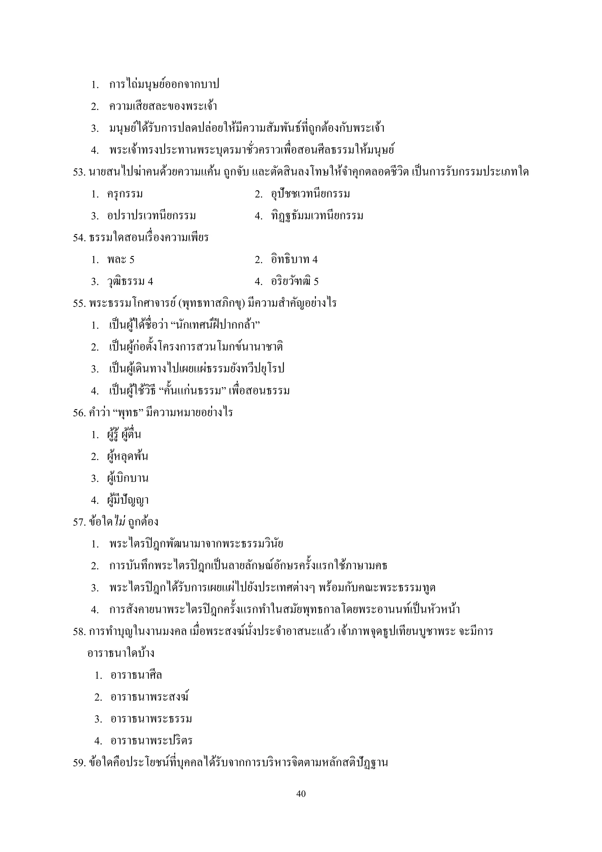 40
1. การไถ่มนุษย์ออกจากบาป
2. ความเสียสละของพระเจ้า
3. มนุษย์ได้รับการปลดปล่อยให้มีความสัมพันธ์ที่ถูกต้องกับพระเจ้า
4. พระเจ้าทรงประทานพระบุตรมาชั่วคราวเพื่อสอนศีลธรรมให้มนุษย์
53. นายสนไปฆ่าคนด้วยความแค้น ถูกจับ และตัดสินลงโทษให้จําคุกตลอดชีวิต เป็นการรับกรรมประเภทใด
1. ครุกรรม 2. อุปัชชเวทนียกรรม
3. อปราปรเวทนียกรรม 4. ทิฏฐธัมมเวทนียกรรม
54. ธรรมใดสอนเรื่องความเพียร
1. พละ 5 2. อิทธิบาท 4
3. วุฒิธรรม 4 4. อริยวัฑฒิ 5
55. พระธรรมโกศาจารย์(พุทธทาสภิกขุ) มีความสําคัญอย่างไร
1. เป็นผู้ได้ชื่อว่า “นักเทศน์ฝีปากกล้า”
2. เป็นผู้ก่อตั้งโครงการสวนโมกข์นานาชาติ
3. เป็นผู้เดินทางไปเผยแผ่ธรรมยังทวีปยุโรป
4. เป็นผู้ใช้วิธี “คั้นแก่นธรรม” เพื่อสอนธรรม
56. คําว่า “พุทธ” มีความหมายอย่างไร
1. ผู้รู้ ผู้ตื่น
2. ผู้หลุดพ้น
3. ผู้เบิกบาน
4. ผู้มีปัญญา
57. ข้อใดไม่ ถูกต้อง
1. พระไตรปิฎกพัฒนามาจากพระธรรมวินัย
2. การบันทึกพระไตรปิฎกเป็นลายลักษณ์อักษรครั้งแรกใช้ภาษามคธ
3. พระไตรปิฎกได้รับการเผยแผ่ไปยังประเทศต่างๆ พร้อมกับคณะพระธรรมทูต
4. การสังคายนาพระไตรปิฎกครั้งแรกทําในสมัยพุทธกาลโดยพระอานนท์เป็นหัวหน้า
58. การทําบุญในงานมงคล เมื่อพระสงฆ์นั่งประจําอาสนะแล้ว เจ้าภาพจุดธูปเทียนบูชาพระ จะมีการ
อาราธนาใดบ้าง
1. อาราธนาศีล
2. อาราธนาพระสงฆ์
3. อาราธนาพระธรรม
4. อาราธนาพระปริตร
59. ข้อใดคือประโยชน์ที่บุคคลได้รับจากการบริหารจิตตามหลักสติปัฏฐาน
 