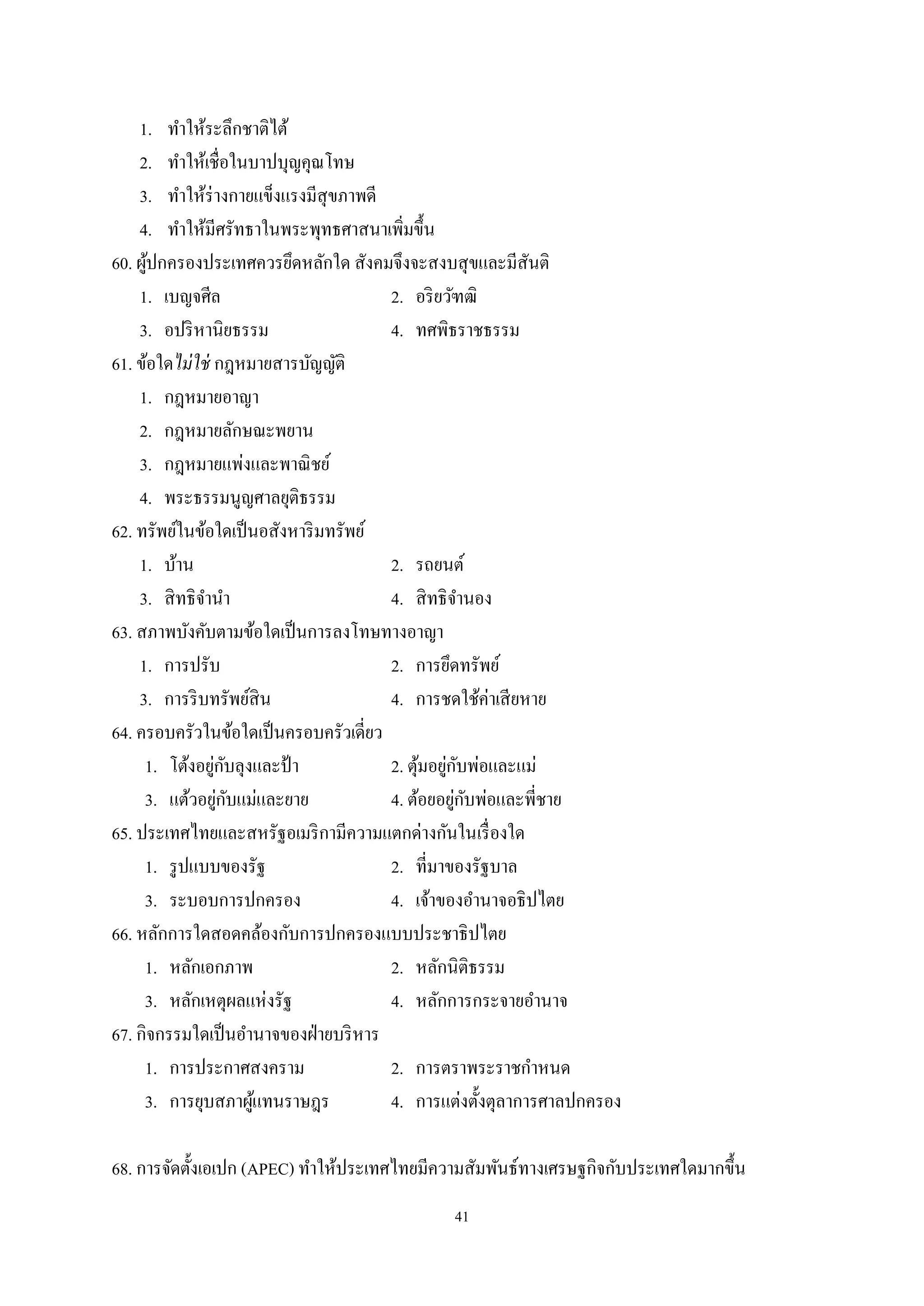 41
1. ทําให้ระลึกชาติไต้
2. ทําให้เชื่อในบาปบุญคุณโทษ
3. ทําให้ร่างกายแข็งแรงมีสุขภาพดี
4. ทําให้มีศรัทธาในพระพุทธศาสนาเพิ่มขึ้น
60. ผู้ปกครองประเทศควรยึดหลักใด สังคมจึงจะสงบสุขและมีสันติ
1. เบญจศีล 2. อริยวัฑฒิ
3. อปริหานิยธรรม 4. ทศพิธราชธรรม
61. ข้อใดไม่ใช่ กฎหมายสารบัญญัติ
1. กฎหมายอาญา
2. กฎหมายลักษณะพยาน
3. กฎหมายแพ่งและพาณิชย์
4. พระธรรมนูญศาลยุติธรรม
62. ทรัพย์ในข้อใดเป็นอสังหาริมทรัพย์
1. บ้าน 2. รถยนต์
3. สิทธิจํานํา 4. สิทธิจํานอง
63. สภาพบังคับตามข้อใดเป็นการลงโทษทางอาญา
1. การปรับ 2. การยึดทรัพย์
3. การริบทรัพย์สิน 4. การชดใช้ค่าเสียหาย
64. ครอบครัวในข้อใดเป็นครอบครัวเดี่ยว
1. โต้งอยู่กับลุงและป้ า 2. ตุ้มอยู่กับพ่อและแม่
3. แต้วอยู่กับแม่และยาย 4. ต้อยอยู่กับพ่อและพี่ชาย
65. ประเทศไทยและสหรัฐอเมริกามีความแตกด่างกันในเรื่องใด
1. รูปแบบของรัฐ 2. ที่มาของรัฐบาล
3. ระบอบการปกครอง 4. เจ้าของอํานาจอธิปไตย
66. หลักการใดสอดคล้องกับการปกครองแบบประชาธิปไตย
1. หลักเอกภาพ 2. หลักนิติธรรม
3. หลักเหตุผลแห่งรัฐ 4. หลักการกระจายอํานาจ
67. กิจกรรมใดเป็นอํานาจของฝ่ายบริหาร
1. การประกาศสงคราม 2. การตราพระราชกําหนด
3. การยุบสภาผู้แทนราษฎร 4. การแต่งตั้งตุลาการศาลปกครอง
68. การจัดตั้งเอเปก (APEC) ทําให้ประเทศไทยมีความสัมพันธ์ทางเศรษฐกิจกับประเทศใดมากขึ้น
 