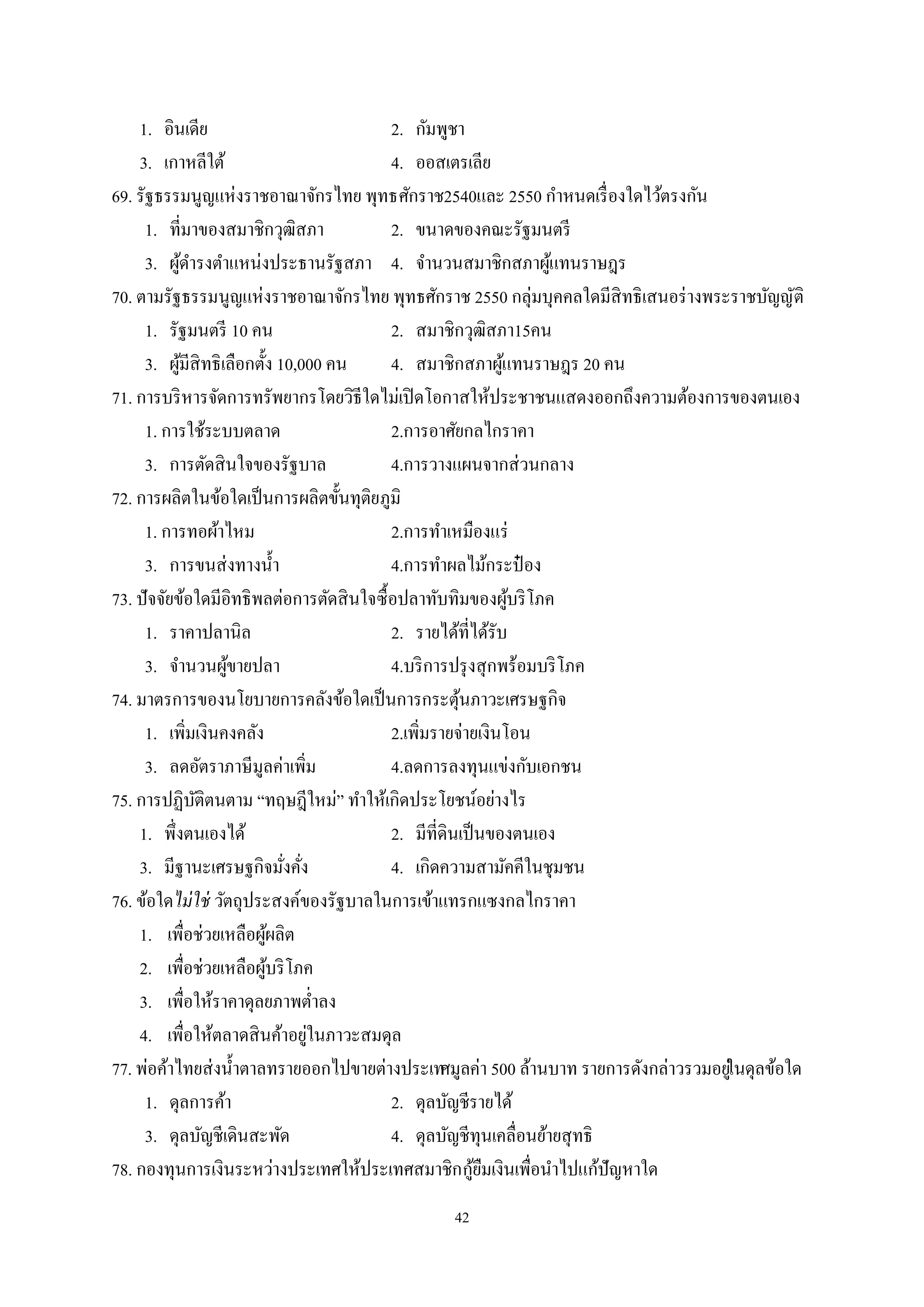 42
1. อินเดีย 2. กัมพูชา
3. เกาหลีใต้ 4. ออสเตรเลีย
69. รัฐธรรมนูญแห่งราชอาณาจักรไทย พุทธศักราช2540และ 2550 กําหนดเรื่องใดไว้ตรงกัน
1. ที่มาของสมาชิกวุฒิสภา 2. ขนาดของคณะรัฐมนตรี
3. ผู้ดํารงตําแหน่งประธานรัฐสภา 4. จํานวนสมาชิกสภาผู้แทนราษฎร
70. ตามรัฐธรรมนูญแห่งราชอาณาจักรไทย พุทธศักราช 2550 กลุ่มบุคคลใดมีสิทธิเสนอร่างพระราชบัญญัติ
1. รัฐมนตรี 10 คน 2. สมาชิกวุฒิสภา15คน
3. ผู้มีสิทธิเลือกตั้ง 10,000 คน 4. สมาชิกสภาผู้แทนราษฎร 20 คน
71. การบริหารจัดการทรัพยากรโดยวิธีใดไม่เปิดโอกาสให้ประชาชนแสดงออกถึงความต้องการของตนเอง
1. การใช้ระบบตลาด 2.การอาศัยกลไกราคา
3. การตัดสินใจของรัฐบาล 4.การวางแผนจากส่วนกลาง
72. การผลิตในข้อใดเป็นการผลิตขั้นทุติยภูมิ
1. การทอผ้าไหม 2.การทําเหมืองแร่
3. การขนส่งทางนํ้า 4.การทําผลไม้กระป๋ อง
73. ปัจจัยข้อใดมีอิทธิพลต่อการตัดสินใจซื้อปลาทับทิมของผู้บริโภค
1. ราคาปลานิล 2. รายได้ที่ได้รับ
3. จํานวนผู้ขายปลา 4.บริการปรุงสุกพร้อมบริโภค
74. มาตรการของนโยบายการคลังข้อใดเป็นการกระตุ้นภาวะเศรษฐกิจ
1. เพิ่มเงินคงคลัง 2.เพิ่มรายจ่ายเงินโอน
3. ลดอัตราภาษีมูลค่าเพิ่ม 4.ลดการลงทุนแข่งกับเอกชน
75. การปฏิบัติตนตาม “ทฤษฎีใหม่” ทําให้เกิดประโยชน์อย่างไร
1. พึ่งตนเองได้ 2. มีที่ดินเป็นของตนเอง
3. มีฐานะเศรษฐกิจมั่งคั่ง 4. เกิดความสามัคคีในชุมชน
76. ข้อใดไม่ใช่ วัตถุประสงค์ของรัฐบาลในการเข้าแทรกแซงกลไกราคา
1. เพื่อช่วยเหลือผู้ผลิต
2. เพื่อช่วยเหลือผู้บริโภค
3. เพื่อให้ราคาดุลยภาพตํ่าลง
4. เพื่อให้ตลาดสินค้าอยู่ในภาวะสมดุล
77. พ่อค้าไทยส่งนํ้าตาลทรายออกไปขายต่างประเทศมูลค่า 500 ล้านบาท รายการดังกล่าวรวมอยู่ในดุลข้อใด
1. ดุลการค้า 2. ดุลบัญชีรายได้
3. ดุลบัญชีเดินสะพัด 4. ดุลบัญชีทุนเคลื่อนย้ายสุทธิ
78. กองทุนการเงินระหว่างประเทศให้ประเทศสมาชิกกู้ยืมเงินเพื่อนําไปแก้ปัญหาใด
 