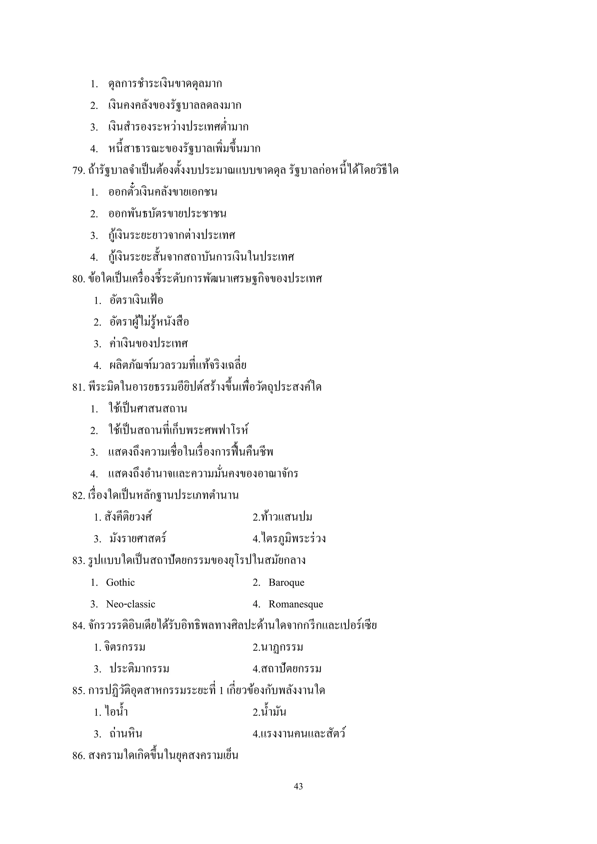 43
1. ดุลการชําระเงินขาดดุลมาก
2. เงินคงคลังของรัฐบาลลดลงมาก
3. เงินสํารองระหว่างประเทศตํ่ามาก
4. หนี้สาธารณะของรัฐบาลเพิ่มขึ้นมาก
79. ถ้ารัฐบาลจําเป็นต้องตั้งงบประมาณแบบขาดดุล รัฐบาลก่อหนี้ได้โดยวิธีใด
1. ออกตั๋วเงินคลังขายเอกชน
2. ออกพันธบัตรขายประชาชน
3. กู้เงินระยะยาวจากต่างประเทศ
4. กู้เงินระยะสั้นจากสถาบันการเงินในประเทศ
80. ข้อใดเป็นเครื่องชี้ระดับการพัฒนาเศรษฐกิจของประเทศ
1. อัตราเงินเฟ้อ
2. อัตราผู้ไม่รู้หนังสือ
3. ค่าเงินของประเทศ
4. ผลิตภัณฑ์มวลรวมที่แท้จริงเฉลี่ย
81. พีระมิดในอารยธรรมอียิปต์สร้างขึ้นเพื่อวัตถุประสงค์ใด
1. ใช้เป็นศาสนสถาน
2. ใช้เป็นสถานที่เก็บพระศพฟาโรห์
3. แสดงถึงความเชื่อในเรื่องการฟื้นคืนชีพ
4. แสดงถึงอํานาจและความมั่นคงของอาณาจักร
82. เรื่องใดเป็นหลักฐานประเภทตํานาน
1. สังคีติยวงศ์ 2.ท้าวแสนปม
3. มังรายศาสตร์ 4.ไตรภูมิพระร่วง
83. รูปแบบใดเป็นสถาปัตยกรรมของยุโรปในสมัยกลาง
1. Gothic 2. Baroque
3. Neo-classic 4. Romanesque
84. จักรวรรดิอินเดียได้รับอิทธิพลทางศิลปะด้านใดจากกรีกและเปอร์เซีย
1. จิตรกรรม 2.นาฏกรรม
3. ประติมากรรม 4.สถาปัตยกรรม
85. การปฏิวัติอุตสาหกรรมระยะที่ 1 เกี่ยวข้องกับพลังงานใด
1. ไอนํ้า 2.นํ้ามัน
3. ถ่านหิน 4.แรงงานคนและสัตว์
86. สงครามใดเกิดขึ้นในยุคสงครามเย็น
 