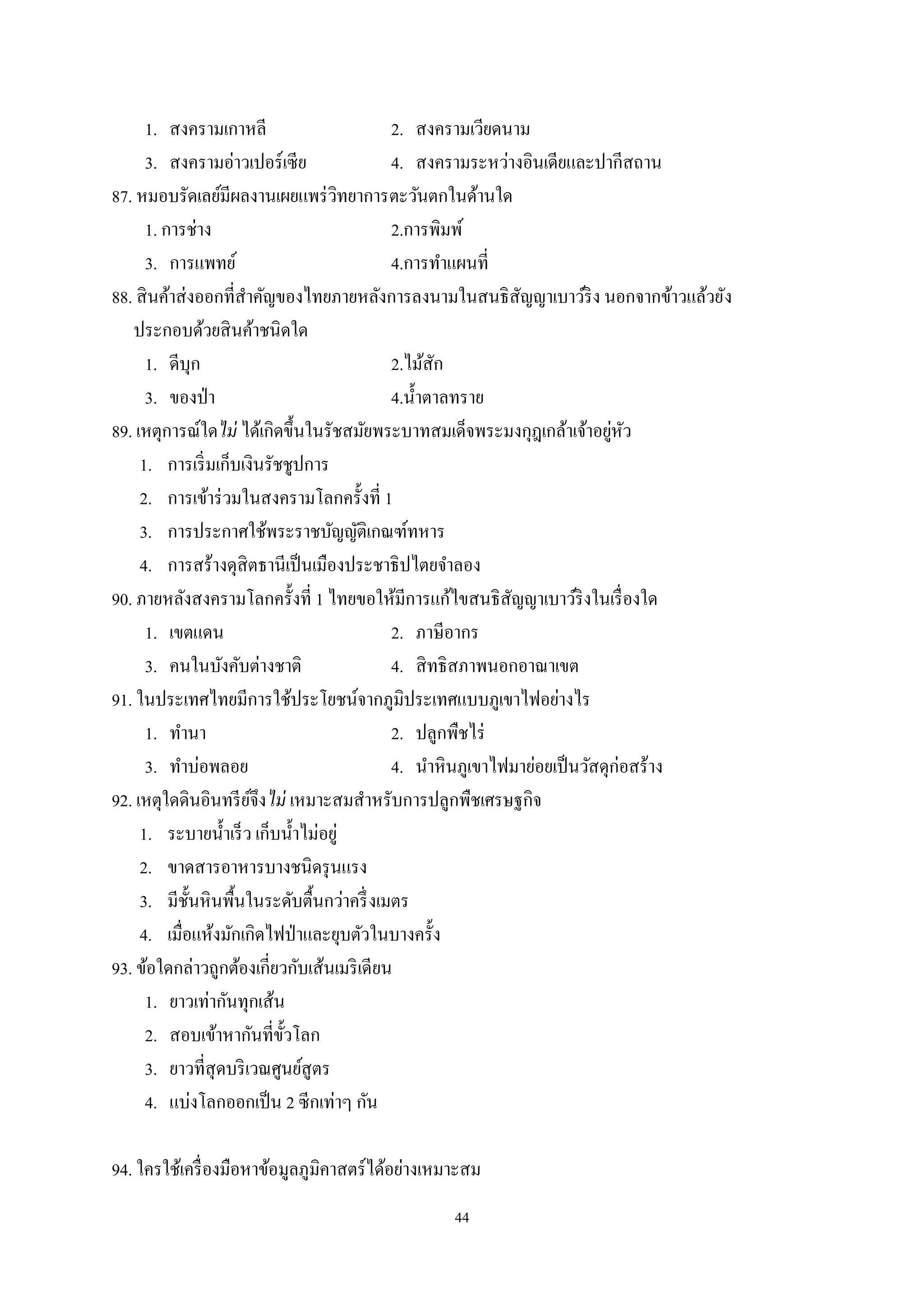 44
1. สงครามเกาหลี 2. สงครามเวียดนาม
3. สงครามอ่าวเปอร์เซีย 4. สงครามระหว่างอินเดียและปากีสถาน
87. หมอบรัดเลย์มีผลงานเผยแพร่วิทยาการตะวันตกในด้านใด
1. การช่าง 2.การพิมพ์
3. การแพทย์ 4.การทําแผนที่
88. สินค้าส่งออกที่สําคัญของไทยภายหลังการลงนามในสนธิสัญญาเบาว์ริง นอกจากข้าวแล้วยัง
ประกอบด้วยสินค้าชนิดใด
1. ดีบุก 2.ไม้สัก
3. ของป่า 4.นํ้าตาลทราย
89. เหตุการณ์ใดไม่ ได้เกิดขึ้นในรัชสมัยพระบาทสมเด็จพระมงกุฎเกล้าเจ้าอยู่หัว
1. การเริ่มเก็บเงินรัชชูปการ
2. การเข้าร่วมในสงครามโลกครั้งที่ 1
3. การประกาศใช้พระราชบัญญัติเกณฑ์ทหาร
4. การสร้างดุสิตธานีเป็นเมืองประชาธิปไตยจําลอง
90. ภายหลังสงครามโลกครั้งที่ 1 ไทยขอให้มีการแก้ไขสนธิสัญญาเบาว์ริงในเรื่องใด
1. เขตแดน 2. ภาษีอากร
3. คนในบังคับต่างชาติ 4. สิทธิสภาพนอกอาณาเขต
91. ในประเทศไทยมีการใช้ประโยชน์จากภูมิประเทศแบบภูเขาไฟอย่างไร
1. ทํานา 2. ปลูกพืชไร่
3. ทําบ่อพลอย 4. นําหินภูเขาไฟมาย่อยเป็นวัสดุก่อสร้าง
92. เหตุใดดินอินทรีย์จึงไม่ เหมาะสมสําหรับการปลูกพืชเศรษฐกิจ
1. ระบายนํ้าเร็ว เก็บนํ้าไม่อยู่
2. ขาดสารอาหารบางชนิดรุนแรง
3. มีชั้นหินพื้นในระดับตื้นกว่าครึ่งเมตร
4. เมื่อแห้งมักเกิดไฟป่าและยุบตัวในบางครั้ง
93. ข้อใดกล่าวถูกต้องเกี่ยวกับเส้นเมริเดียน
1. ยาวเท่ากันทุกเส้น
2. สอบเข้าหากันที่ขั้วโลก
3. ยาวที่สุดบริเวณศูนย์สูตร
4. แบ่งโลกออกเป็น 2 ซีกเท่าๆ กัน
94. ใครใช้เครื่องมือหาข้อมูลภูมิคาสตร์ได้อย่างเหมาะสม
 