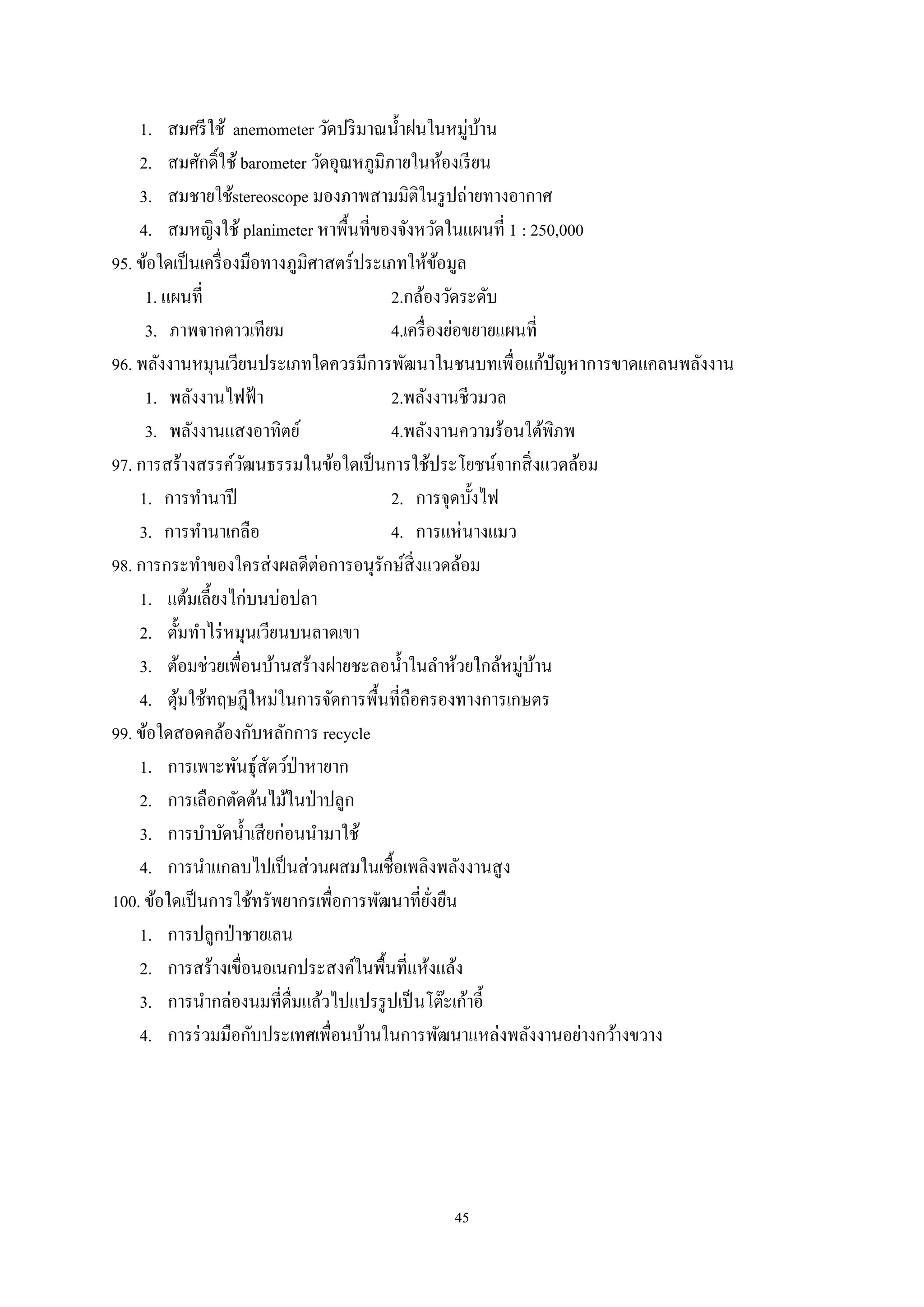 45
1. สมศรีใช้ anemometer วัดปริมาณนํ้าฝนในหมู่บ้าน
2. สมศักดิ์ใช้ barometer วัดอุณหภูมิภายในห้องเรียน
3. สมชายใช้stereoscope มองภาพสามมิติในรูปถ่ายทางอากาศ
4. สมหญิงใช้ planimeter หาพื้นที่ของจังหวัดในแผนที่ 1 : 250,000
95. ข้อใดเป็นเครื่องมือทางภูมิศาสตร์ประเภทให้ข้อมูล
1. แผนที่ 2.กล้องวัดระดับ
3. ภาพจากดาวเทียม 4.เครื่องย่อขยายแผนที่
96. พลังงานหมุนเวียนประเภทใดควรมีการพัฒนาในชนบทเพื่อแก้ปัญหาการขาดแคลนพลังงาน
1. พลังงานไฟฟ้า 2.พลังงานชีวมวล
3. พลังงานแสงอาทิตย์ 4.พลังงานความร้อนใต้พิภพ
97. การสร้างสรรค์วัฒนธรรมในข้อใดเป็นการใช้ประโยชน์จากสิ่งแวดล้อม
1. การทํานาปี 2. การจุดบั้งไฟ
3. การทํานาเกลือ 4. การแห่นางแมว
98. การกระทําของใครส่งผลดีต่อการอนุรักษ์สิ่งแวดล้อม
1. แต้มเลี้ยงไก่บนบ่อปลา
2. ตั้มทําไร่หมุนเวียนบนลาดเขา
3. ต้อมช่วยเพื่อนบ้านสร้างฝายชะลอนํ้าในลําห้วยใกล้หมู่บ้าน
4. ตุ้มใช้ทฤษฎีใหม่ในการจัดการพื้นที่ถือครองทางการเกษตร
99. ข้อใดสอดคล้องกับหลักการ recycle
1. การเพาะพันธุ์สัตว์ป่าหายาก
2. การเลือกตัดต้นไม้ในป่าปลูก
3. การบําบัดนํ้าเสียก่อนนํามาใช้
4. การนําแกลบไปเป็นส่วนผสมในเชื้อเพลิงพลังงานสูง
100. ข้อใดเป็นการใช้ทรัพยากรเพื่อการพัฒนาที่ยั่งยืน
1. การปลูกป่าชายเลน
2. การสร้างเขื่อนอเนกประสงค์ในพื้นที่แห้งแล้ง
3. การนํากล่องนมที่ดื่มแล้วไปแปรรูปเป็นโต๊ะเก้าอี้
4. การร่วมมือกับประเทศเพื่อนบ้านในการพัฒนาแหล่งพลังงานอย่างกว้างขวาง
 