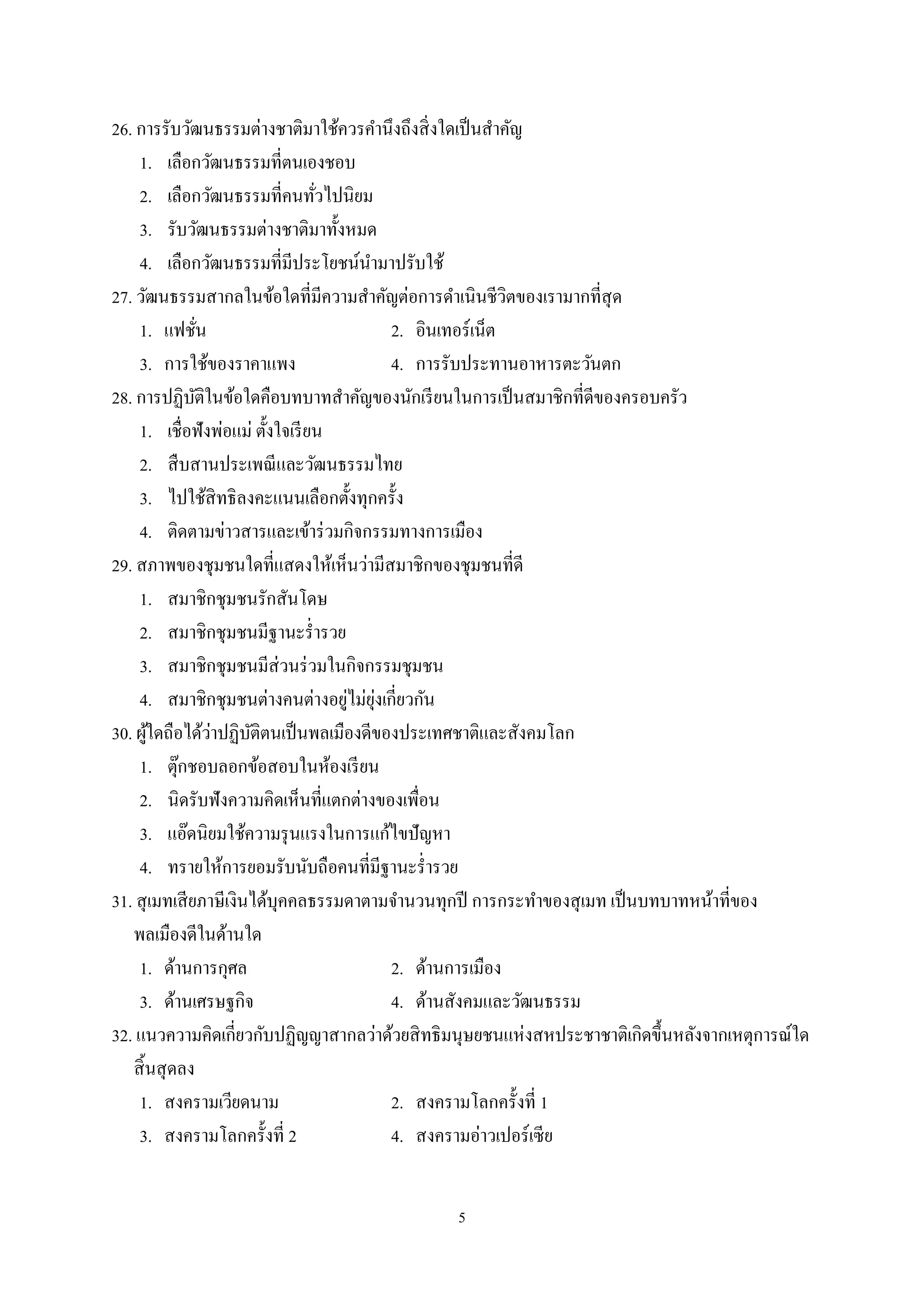 5
26. การรับวัฒนธรรมต่างชาติมาใช้ควรคํานึงถึงสิ่งใดเป็นสําคัญ
1. เลือกวัฒนธรรมที่ตนเองชอบ
2. เลือกวัฒนธรรมที่คนทั่วไปนิยม
3. รับวัฒนธรรมต่างชาติมาทั้งหมด
4. เลือกวัฒนธรรมที่มีประโยชน์นํามาปรับใช้
27. วัฒนธรรมสากลในข้อใดที่มีความสําคัญต่อการดําเนินชีวิตของเรามากที่สุด
1. แฟชั่น 2. อินเทอร์เน็ต
3. การใช้ของราคาแพง 4. การรับประทานอาหารตะวันตก
28. การปฏิบัติในข้อใดคือบทบาทสําคัญของนักเรียนในการเป็นสมาชิกที่ดีของครอบครัว
1. เชื่อฟังพ่อแม่ ตั้งใจเรียน
2. สืบสานประเพณีและวัฒนธรรมไทย
3. ไปใช้สิทธิลงคะแนนเลือกตั้งทุกครั้ง
4. ติดตามข่าวสารและเข้าร่วมกิจกรรมทางการเมือง
29. สภาพของชุมชนใดที่แสดงให้เห็นว่ามีสมาชิกของชุมชนที่ดี
1. สมาชิกชุมชนรักสันโดษ
2. สมาชิกชุมชนมีฐานะรํ่ารวย
3. สมาชิกชุมชนมีส่วนร่วมในกิจกรรมชุมชน
4. สมาชิกชุมชนต่างคนต่างอยู่ไม่ยุ่งเกี่ยวกัน
30. ผู้ใดถือได้ว่าปฏิบัติตนเป็นพลเมืองดีของประเทศชาติและสังคมโลก
1. ตุ๊กชอบลอกข้อสอบในห้องเรียน
2. นิดรับฟังความคิดเห็นที่แตกต่างของเพื่อน
3. แอ๊ดนิยมใช้ความรุนแรงในการแก้ไขปัญหา
4. ทรายให้การยอมรับนับถือคนที่มีฐานะรํ่ารวย
31. สุเมทเสียภาษีเงินได้บุคคลธรรมดาตามจํานวนทุกปี การกระทําของสุเมท เป็นบทบาทหน้าที่ของ
พลเมืองดีในด้านใด
1. ด้านการกุศล 2. ด้านการเมือง
3. ด้านเศรษฐกิจ 4. ด้านสังคมและวัฒนธรรม
32. แนวความคิดเกี่ยวกับปฏิญญาสากลว่าด้วยสิทธิมนุษยชนแห่งสหประชาชาติเกิดขึ้นหลังจากเหตุการณ์ใด
สิ้นสุดลง
1. สงครามเวียดนาม 2. สงครามโลกครั้งที่ 1
3. สงครามโลกครั้งที่ 2 4. สงครามอ่าวเปอร์เซีย
 