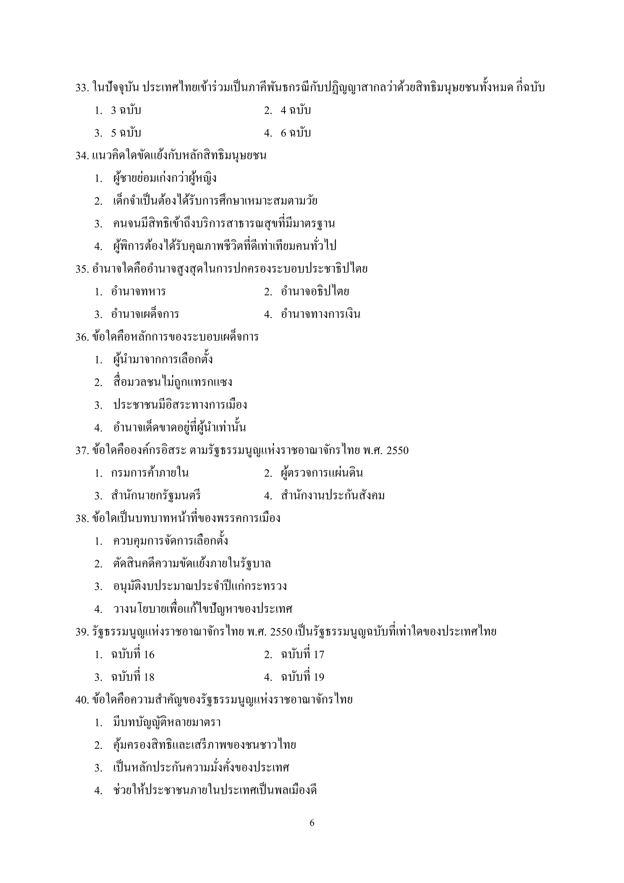 6
33. ในปัจจุบัน ประเทศไทยเข้าร่วมเป็นภาคีพันธกรณีกับปฏิญญาสากลว่าด้วยสิทธิมนุษยชนทั้งหมด กี่ฉบับ
1. 3 ฉบับ 2. 4 ฉบับ
3. 5 ฉบับ 4. 6 ฉบับ
34. แนวคิดใดขัดแย้งกับหลักสิทธิมนุษยชน
1. ผู้ชายย่อมเก่งกว่าผู้หญิง
2. เด็กจําเป็นต้องได้รับการศึกษาเหมาะสมตามวัย
3. คนจนมีสิทธิเข้าถึงบริการสาธารณสุขที่มีมาตรฐาน
4. ผู้พิการต้องได้รับคุณภาพชีวิตที่ดีเท่าเทียมคนทั่วไป
35. อํานาจใดคืออํานาจสูงสุดในการปกครองระบอบประชาธิปไตย
1. อํานาจทหาร 2. อํานาจอธิปไตย
3. อํานาจเผด็จการ 4. อํานาจทางการเงิน
36. ข้อใดคือหลักการของระบอบเผด็จการ
1. ผู้นํามาจากการเลือกตั้ง
2. สื่อมวลชนไม่ถูกแทรกแซง
3. ประชาชนมีอิสระทางการเมือง
4. อํานาจเด็ดขาดอยู่ที่ผู้นําเท่านั้น
37. ข้อใดคือองค์กรอิสระ ตามรัฐธรรมนูญแห่งราชอาณาจักรไทย พ.ศ. 2550
1. กรมการค้าภายใน 2. ผู้ตรวจการแผ่นดิน
3. สํานักนายกรัฐมนตรี 4. สํานักงานประกันสังคม
38. ข้อใดเป็นบทบาทหน้าที่ของพรรคการเมือง
1. ควบคุมการจัดการเลือกตั้ง
2. ตัดสินคดีความขัดแย้งภายในรัฐบาล
3. อนุมัติงบประมาณประจําปีแก่กระทรวง
4. วางนโยบายเพื่อแก้ไขปัญหาของประเทศ
39. รัฐธรรมนูญแห่งราชอาณาจักรไทย พ.ศ. 2550 เป็นรัฐธรรมนูญฉบับที่เท่าใดของประเทศไทย
1. ฉบับที่ 16 2. ฉบับที่ 17
3. ฉบับที่ 18 4. ฉบับที่ 19
40. ข้อใดคือความสําคัญของรัฐธรรมนูญแห่งราชอาณาจักรไทย
1. มีบทบัญญัติหลายมาตรา
2. คุ้มครองสิทธิและเสรีภาพของชนชาวไทย
3. เป็นหลักประกันความมั่งคั่งของประเทศ
4. ช่วยให้ประชาชนภายในประเทศเป็นพลเมืองดี
 