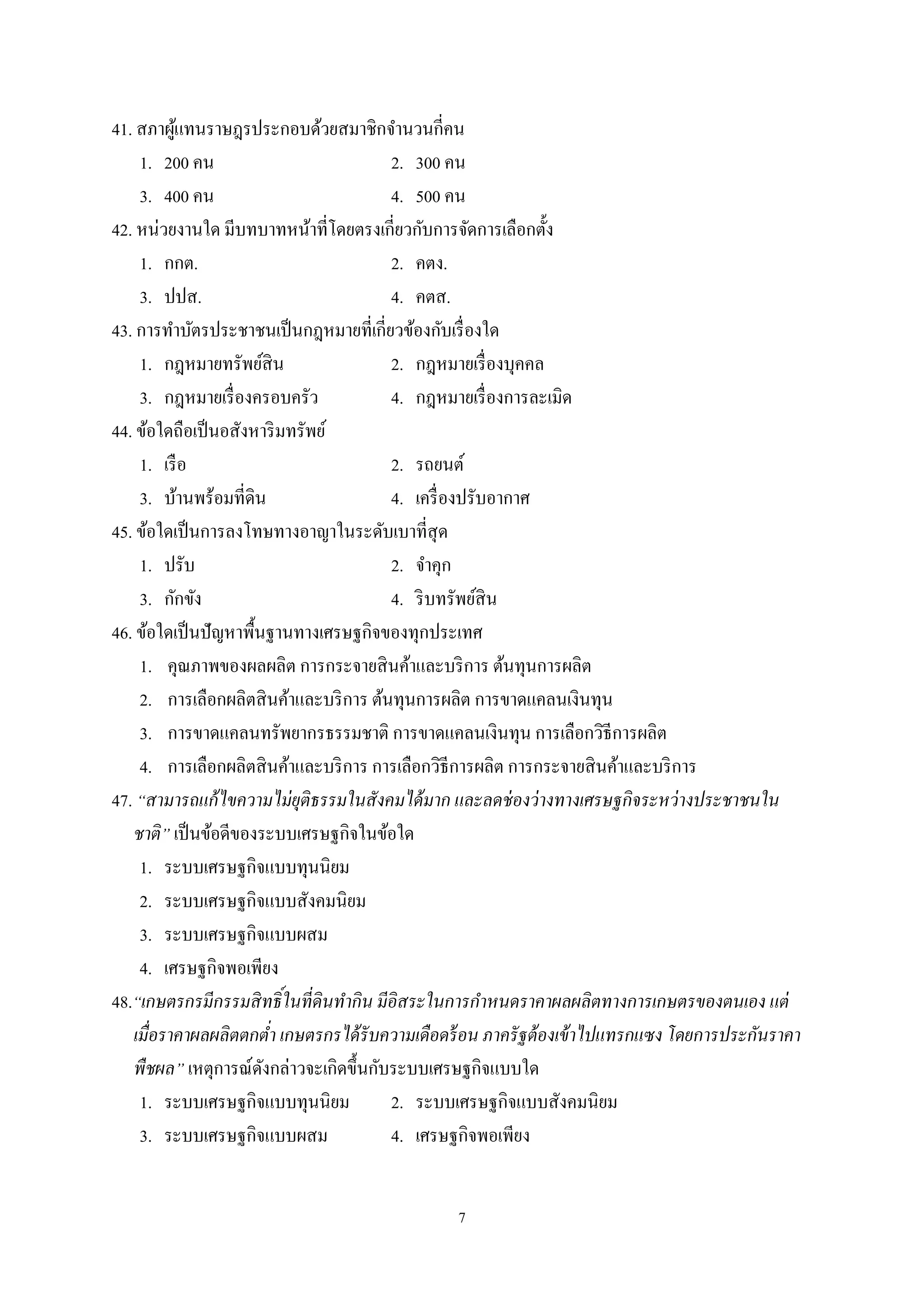7
41. สภาผู้แทนราษฎรประกอบด้วยสมาชิกจํานวนกี่คน
1. 200 คน 2. 300 คน
3. 400 คน 4. 500 คน
42. หน่วยงานใด มีบทบาทหน้าที่โดยตรงเกี่ยวกับการจัดการเลือกตั้ง
1. กกต. 2. คตง.
3. ปปส. 4. คตส.
43. การทําบัตรประชาชนเป็นกฎหมายที่เกี่ยวข้องกับเรื่องใด
1. กฎหมายทรัพย์สิน 2. กฎหมายเรื่องบุคคล
3. กฎหมายเรื่องครอบครัว 4. กฎหมายเรื่องการละเมิด
44. ข้อใดถือเป็นอสังหาริมทรัพย์
1. เรือ 2. รถยนต์
3. บ้านพร้อมที่ดิน 4. เครื่องปรับอากาศ
45. ข้อใดเป็นการลงโทษทางอาญาในระดับเบาที่สุด
1. ปรับ 2. จําคุก
3. กักขัง 4. ริบทรัพย์สิน
46. ข้อใดเป็นปัญหาพื้นฐานทางเศรษฐกิจของทุกประเทศ
1. คุณภาพของผลผลิต การกระจายสินค้าและบริการ ต้นทุนการผลิต
2. การเลือกผลิตสินค้าและบริการ ต้นทุนการผลิต การขาดแคลนเงินทุน
3. การขาดแคลนทรัพยากรธรรมชาติ การขาดแคลนเงินทุน การเลือกวิธีการผลิต
4. การเลือกผลิตสินค้าและบริการ การเลือกวิธีการผลิต การกระจายสินค้าและบริการ
47. “สามารถแก้ไขความไม่ยุติธรรมในสังคมได้มาก และลดช่องว่างทางเศรษฐกิจระหว่างประชาชนใน
ชาติ” เป็นข้อดีของระบบเศรษฐกิจในข้อใด
1. ระบบเศรษฐกิจแบบทุนนิยม
2. ระบบเศรษฐกิจแบบสังคมนิยม
3. ระบบเศรษฐกิจแบบผสม
4. เศรษฐกิจพอเพียง
48.“เกษตรกรมีกรรมสิทธิ์ในที่ดินทากิน มีอิสระในการกาหนดราคาผลผลิตทางการเกษตรของตนเอง แต่
เมื่อราคาผลผลิตตกต่า เกษตรกรได้รับความเดือดร้อน ภาครัฐต้องเข้าไปแทรกแซง โดยการประกันราคา
พืชผล” เหตุการณ์ดังกล่าวจะเกิดขึ้นกับระบบเศรษฐกิจแบบใด
1. ระบบเศรษฐกิจแบบทุนนิยม 2. ระบบเศรษฐกิจแบบสังคมนิยม
3. ระบบเศรษฐกิจแบบผสม 4. เศรษฐกิจพอเพียง
 