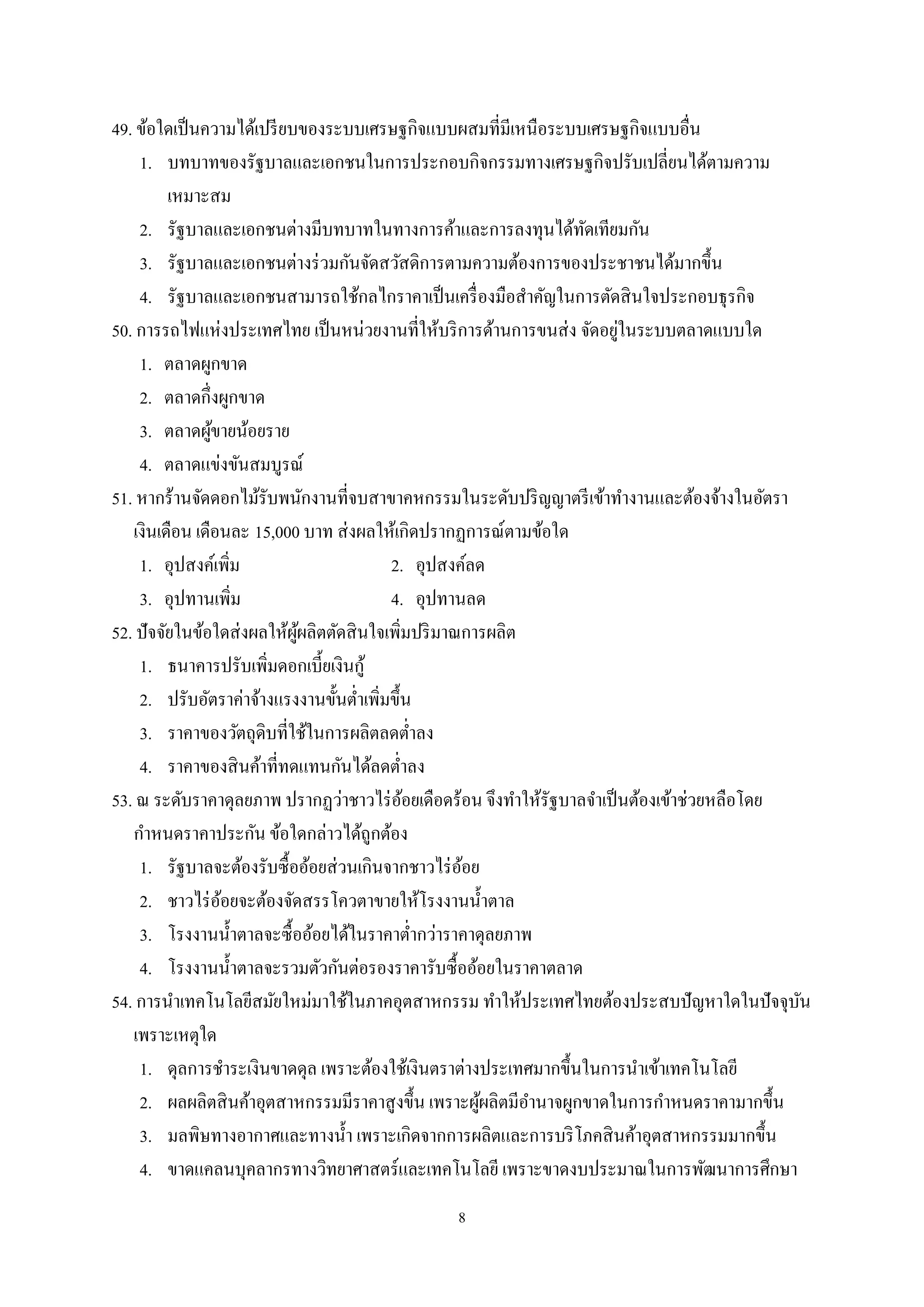 8
49. ข้อใดเป็นความได้เปรียบของระบบเศรษฐกิจแบบผสมที่มีเหนือระบบเศรษฐกิจแบบอื่น
1. บทบาทของรัฐบาลและเอกชนในการประกอบกิจกรรมทางเศรษฐกิจปรับเปลี่ยนได้ตามความ
เหมาะสม
2. รัฐบาลและเอกชนต่างมีบทบาทในทางการค้าและการลงทุนได้ทัดเทียมกัน
3. รัฐบาลและเอกชนต่างร่วมกันจัดสวัสดิการตามความต้องการของประชาชนได้มากขึ้น
4. รัฐบาลและเอกชนสามารถใช้กลไกราคาเป็นเครื่องมือสําคัญในการตัดสินใจประกอบธุรกิจ
50. การรถไฟแห่งประเทศไทย เป็นหน่วยงานที่ให้บริการด้านการขนส่ง จัดอยู่ในระบบตลาดแบบใด
1. ตลาดผูกขาด
2. ตลาดกึ่งผูกขาด
3. ตลาดผู้ขายน้อยราย
4. ตลาดแข่งขันสมบูรณ์
51. หากร้านจัดดอกไม้รับพนักงานที่จบสาขาคหกรรมในระดับปริญญาตรีเข้าทํางานและต้องจ้างในอัตรา
เงินเดือน เดือนละ 15,000 บาท ส่งผลให้เกิดปรากฏการณ์ตามข้อใด
1. อุปสงค์เพิ่ม 2. อุปสงค์ลด
3. อุปทานเพิ่ม 4. อุปทานลด
52. ปัจจัยในข้อใดส่งผลให้ผู้ผลิตตัดสินใจเพิ่มปริมาณการผลิต
1. ธนาคารปรับเพิ่มดอกเบี้ยเงินกู้
2. ปรับอัตราค่าจ้างแรงงานขั้นตํ่าเพิ่มขึ้น
3. ราคาของวัตถุดิบที่ใช้ในการผลิตลดตํ่าลง
4. ราคาของสินค้าที่ทดแทนกันได้ลดตํ่าลง
53. ณ ระดับราคาดุลยภาพ ปรากฏว่าชาวไร่อ้อยเดือดร้อน จึงทําให้รัฐบาลจําเป็นต้องเข้าช่วยหลือโดย
กําหนดราคาประกัน ข้อใดกล่าวได้ถูกต้อง
1. รัฐบาลจะต้องรับซื้ออ้อยส่วนเกินจากชาวไร่อ้อย
2. ชาวไร่อ้อยจะต้องจัดสรรโควตาขายให้โรงงานนํ้าตาล
3. โรงงานนํ้าตาลจะซื้ออ้อยได้ในราคาตํ่ากว่าราคาดุลยภาพ
4. โรงงานนํ้าตาลจะรวมตัวกันต่อรองราคารับซื้ออ้อยในราคาตลาด
54. การนําเทคโนโลยีสมัยใหม่มาใช้ในภาคอุตสาหกรรม ทําให้ประเทศไทยต้องประสบปัญหาใดในปัจจุบัน
เพราะเหตุใด
1. ดุลการชําระเงินขาดดุล เพราะต้องใช้เงินตราต่างประเทศมากขึ้นในการนําเข้าเทคโนโลยี
2. ผลผลิตสินค้าอุตสาหกรรมมีราคาสูงขึ้น เพราะผู้ผลิตมีอํานาจผูกขาดในการกําหนดราคามากขึ้น
3. มลพิษทางอากาศและทางนํ้า เพราะเกิดจากการผลิตและการบริโภคสินค้าอุตสาหกรรมมากขึ้น
4. ขาดแคลนบุคลากรทางวิทยาศาสตร์และเทคโนโลยี เพราะขาดงบประมาณในการพัฒนาการศึกษา
 