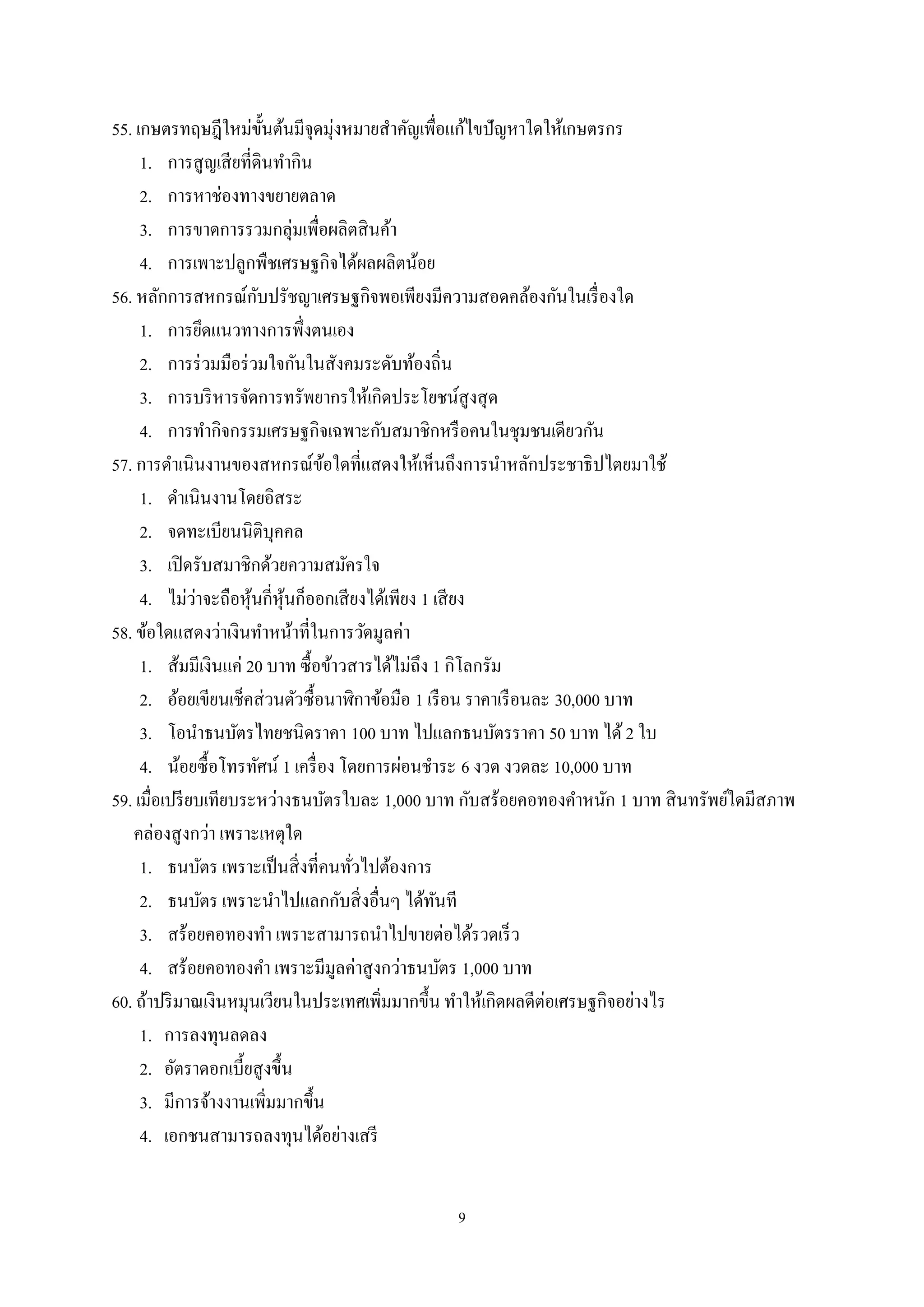 9
55. เกษตรทฤษฎีใหม่ขั้นต้นมีจุดมุ่งหมายสําคัญเพื่อแก้ไขปัญหาใดให้เกษตรกร
1. การสูญเสียที่ดินทํากิน
2. การหาช่องทางขยายตลาด
3. การขาดการรวมกลุ่มเพื่อผลิตสินค้า
4. การเพาะปลูกพืชเศรษฐกิจได้ผลผลิตน้อย
56. หลักการสหกรณ์กับปรัชญาเศรษฐกิจพอเพียงมีความสอดคล้องกันในเรื่องใด
1. การยึดแนวทางการพึ่งตนเอง
2. การร่วมมือร่วมใจกันในสังคมระดับท้องถิ่น
3. การบริหารจัดการทรัพยากรให้เกิดประโยชน์สูงสุด
4. การทํากิจกรรมเศรษฐกิจเฉพาะกับสมาชิกหรือคนในชุมชนเดียวกัน
57. การดําเนินงานของสหกรณ์ข้อใดที่แสดงให้เห็นถึงการนําหลักประชาธิปไตยมาใช้
1. ดําเนินงานโดยอิสระ
2. จดทะเบียนนิติบุคคล
3. เปิดรับสมาชิกด้วยความสมัครใจ
4. ไม่ว่าจะถือหุ้นกี่หุ้นก็ออกเสียงได้เพียง 1 เสียง
58. ข้อใดแสดงว่าเงินทําหน้าที่ในการวัดมูลค่า
1. ส้มมีเงินแค่ 20 บาท ซื้อข้าวสารได้ไม่ถึง 1 กิโลกรัม
2. อ้อยเขียนเช็คส่วนตัวซื้อนาฬิกาข้อมือ 1 เรือน ราคาเรือนละ 30,000 บาท
3. โอนําธนบัตรไทยชนิดราคา 100 บาท ไปแลกธนบัตรราคา 50 บาท ได้2 ใบ
4. น้อยซื้อโทรทัศน์ 1 เครื่อง โดยการผ่อนชําระ 6 งวด งวดละ 10,000 บาท
59. เมื่อเปรียบเทียบระหว่างธนบัตรใบละ 1,000 บาท กับสร้อยคอทองคําหนัก 1 บาท สินทรัพย์ใดมีสภาพ
คล่องสูงกว่า เพราะเหตุใด
1. ธนบัตร เพราะเป็นสิ่งที่คนทั่วไปต้องการ
2. ธนบัตร เพราะนําไปแลกกับสิ่งอื่นๆ ได้ทันที
3. สร้อยคอทองทํา เพราะสามารถนําไปขายต่อได้รวดเร็ว
4. สร้อยคอทองคํา เพราะมีมูลค่าสูงกว่าธนบัตร 1,000 บาท
60. ถ้าปริมาณเงินหมุนเวียนในประเทศเพิ่มมากขึ้น ทําให้เกิดผลดีต่อเศรษฐกิจอย่างไร
1. การลงทุนลดลง
2. อัตราดอกเบี้ยสูงขึ้น
3. มีการจ้างงานเพิ่มมากขึ้น
4. เอกชนสามารถลงทุนได้อย่างเสรี
 
