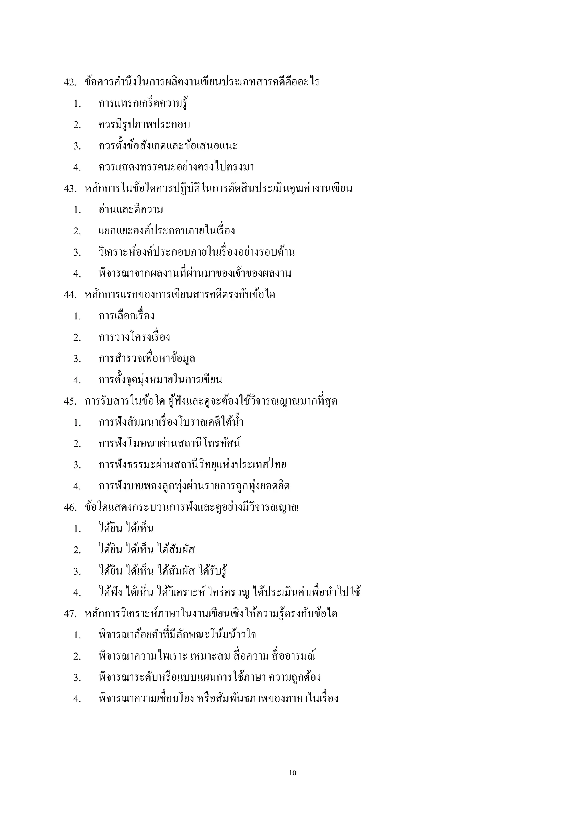 10
42. ข้อควรคํานึงในการผลิตงานเขียนประเภทสารคดีคืออะไร
1. การแทรกเกร็ดความรู้
2. ควรมีรูปภาพประกอบ
3. ควรตั้งข้อสังเกตและข้อเสนอแนะ
4. ควรแสดงทรรศนะอย่างตรงไปตรงมา
43. หลักการในข้อใดควรปฏิบัติในการตัดสินประเมินคุณค่างานเขียน
1. อ่านและตีความ
2. แยกแยะองค์ประกอบภายในเรื่อง
3. วิเคราะห์องค์ประกอบภายในเรื่องอย่างรอบด้าน
4. พิจารณาจากผลงานที่ผ่านมาของเจ้าของผลงาน
44. หลักการแรกของการเขียนสารคดีตรงกับข้อใด
1. การเลือกเรื่อง
2. การวางโครงเรื่อง
3. การสํารวจเพื่อหาข้อมูล
4. การตั้งจุดมุ่งหมายในการเขียน
45. การรับสารในข้อใด ผู้ฟังและดูจะต้องใช้วิจารณญาณมากที่สุด
1. การฟังสัมมนาเรื่องโบราณคดีใต้นํ้า
2. การฟังโฆษณาผ่านสถานีโทรทัศน์
3. การฟังธรรมะผ่านสถานีวิทยุแห่งประเทศไทย
4. การฟังบทเพลงลูกทุ่งผ่านรายการลูกทุ่งยอดฮิต
46. ข้อใดแสดงกระบวนการฟังและดูอย่างมีวิจารณญาณ
1. ได้ยิน ได้เห็น
2. ได้ยิน ได้เห็น ได้สัมผัส
3. ได้ยิน ได้เห็น ได้สัมผัส ได้รับรู้
4. ได้ฟัง ได้เห็น ได้วิเคราะห์ ใคร่ครวญ ได้ประเมินค่าเพื่อนําไปใช้
47. หลักการวิเคราะห์ภาษาในงานเขียนเชิงให้ความรู้ตรงกับข้อใด
1. พิจารณาถ้อยคําที่มีลักษณะโน้มน้าวใจ
2. พิจารณาความไพเราะ เหมาะสม สื่อความ สื่ออารมณ์
3. พิจารณาระดับหรือแบบแผนการใช้ภาษา ความถูกต้อง
4. พิจารณาความเชื่อมโยง หรือสัมพันธภาพของภาษาในเรื่อง
 