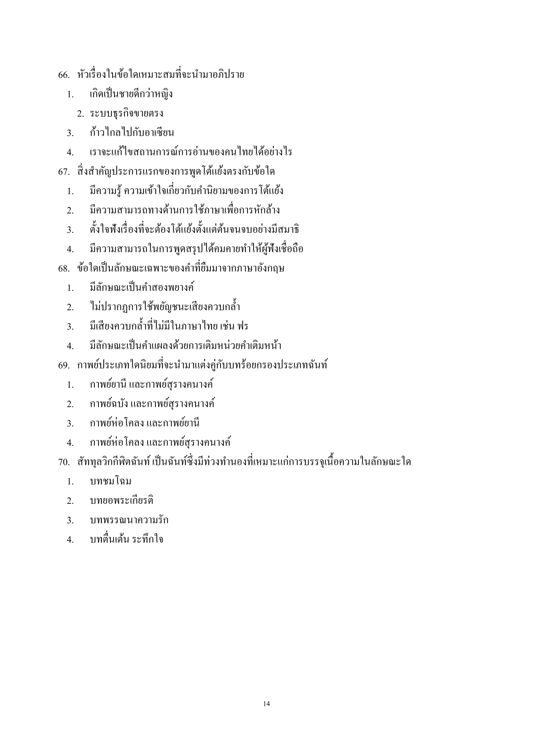 14
66. หัวเรื่องในข้อใดเหมาะสมที่จะนํามาอภิปราย
1. เกิดเป็นชายดีกว่าหญิง
2. ระบบธุรกิจขายตรง
3. ก้าวไกลไปกับอาเซียน
4. เราจะแก้ไขสถานการณ์การอ่านของคนไทยได้อย่างไร
67. สิ่งสําคัญประการแรกของการพูดโต้แย้งตรงกับข้อใด
1. มีความรู้ ความเข้าใจเกี่ยวกับคํานิยามของการโต้แย้ง
2. มีความสามารถทางด้านการใช้ภาษาเพื่อการหักล้าง
3. ตั้งใจฟังเรื่องที่จะต้องโต้แย้งตั้งแต่ต้นจนจบอย่างมีสมาธิ
4. มีความสามารถในการพูดสรุปได้คมคายทําให้ผู้ฟังเชื่อถือ
68. ข้อใดเป็นลักษณะเฉพาะของคําที่ยืมมาจากภาษาอังกฤษ
1. มีลักษณะเป็นคําสองพยางค์
2. ไม่ปรากฏการใช้พยัญชนะเสียงควบกลํ้า
3. มีเสียงควบกลํ้าที่ไม่มีในภาษาไทย เช่น ฟร
4. มีลักษณะเป็นคําแผลงด้วยการเติมหน่วยคําเติมหน้า
69. กาพย์ประเภทใดนิยมที่จะนํามาแต่งคู่กับบทร้อยกรองประเภทฉันท์
1. กาพย์ยานี และกาพย์สุรางคนางค์
2. กาพย์ฉบัง และกาพย์สุรางคนางค์
3. กาพย์ห่อโคลง และกาพย์ยานี
4. กาพย์ห่อโคลง และกาพย์สุรางคนางค์
70. สัททุลวิกกีฬิตฉันท์ เป็นฉันท์ซึ่งมีท่วงทํานองที่เหมาะแก่การบรรจุเนื้อความในลักษณะใด
1. บทชมโฉม
2. บทยอพระเกียรติ
3. บทพรรณนาความรัก
4. บทตื่นเต้น ระทึกใจ
 