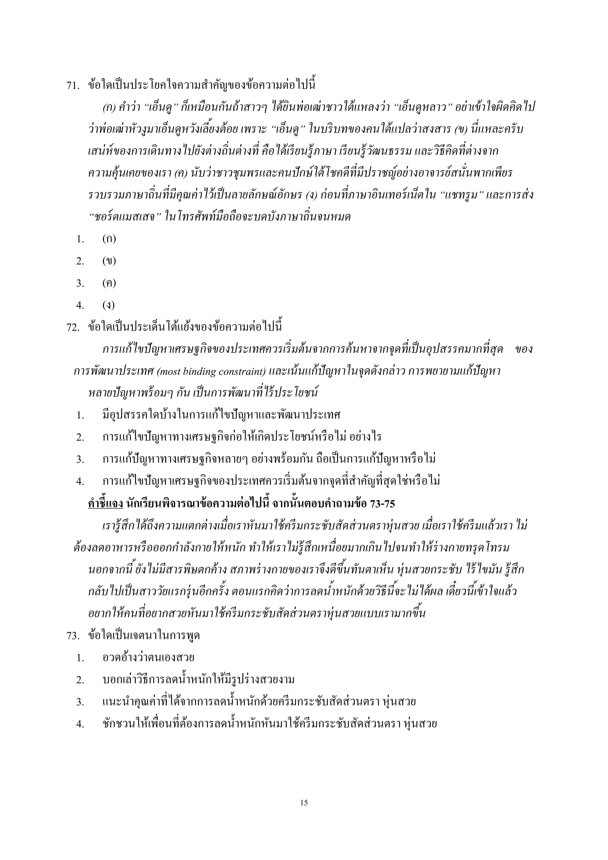 15
71. ข้อใดเป็นประโยคใจความสําคัญของข้อความต่อไปนี้
(ก) คําว่า “เอ็นดู” ก็เหมือนกันถ้าสาวๆ ได้ยินพ่อเฒ่าชาวใต้แหลงว่า “เอ็นดูหลาว” อย่าเข้าใจผิดคิดไป
ว่าพ่อเฒ่าหัวงูมาเอ็นดูหวังเลี้ยงต้อย เพราะ “เอ็นดู” ในบริบทของคนใต้แปลว่าสงสาร (ข) นี่แหละครับ
เสน่ห์ของการเดินทางไปยังต่างถิ่นต่างที่ คือได้เรียนรู้ภาษา เรียนรู้วัฒนธรรม และวิธีคิดที่ต่างจาก
ความคุ้นเคยของเรา (ค) นับว่าชาวชุมพรและคนปักษ์ใต้โชคดีที่มีปราชญ์อย่างอาจารย์สนั่นพากเพียร
รวบรวมภาษาถิ่นที่มีคุณค่าไว้เป็นลายลักษณ์อักษร (ง) ก่อนที่ภาษาอินเทอร์เน็ตใน “แชทรูม” และการส่ง
“ชอร์ตแมสเสจ” ในโทรศัพท์มือถือจะบดบังภาษาถิ่นจนหมด
1. (ก)
2. (ข)
3. (ค)
4. (ง)
72. ข้อใดเป็นประเด็นโต้แย้งของข้อความต่อไปนี้
การแก้ไขปัญหาเศรษฐกิจของประเทศควรเริ่มต้นจากการค้นหาจากจุดที่เป็นอุปสรรคมากที่สุด ของ
การพัฒนาประเทศ (most binding constraint) และเน้นแก้ปัญหาในจุดดังกล่าว การพยายามแก้ปัญหา
หลายปัญหาพร้อมๆ กัน เป็นการพัฒนาที่ไร้ประโยชน์
1. มีอุปสรรคใดบ้างในการแก้ไขปัญหาและพัฒนาประเทศ
2. การแก้ไขปัญหาทางเศรษฐกิจก่อให้เกิดประโยชน์หรือไม่ อย่างไร
3. การแก้ปัญหาทางเศรษฐกิจหลายๆ อย่างพร้อมกัน ถือเป็นการแก้ปัญหาหรือไม่
4. การแก้ไขปัญหาเศรษฐกิจของประเทศควรเริ่มต้นจากจุดที่สําคัญที่สุดใช่หรือไม่
คาชี้แจง นักเรียนพิจารณาข้อความต่อไปนี้ จากนั้นตอบคาถามข้อ 73-75
เรารู้สึกได้ถึงความแตกต่างเมื่อเราหันมาใช้ครีมกระชับสัดส่วนตราหุ่นสวย เมื่อเราใช้ครีมแล้วเราไม่
ต้องลดอาหารหรือออกกําลังกายให้หนัก ทําให้เราไม่รู้สึกเหนื่อยมากเกินไปจนทําให้ร่างกายทรุดโทรม
นอกจากนี้ยังไม่มีสารพิษตกค้าง สภาพร่างกายของเราจึงดีขึ้นทันตาเห็น หุ่นสวยกระชับ ไร้ไขมัน รู้สึก
กลับไปเป็นสาววัยแรกรุ่นอีกครั้ง ตอนแรกคิดว่าการลดนํ้าหนักด้วยวิธีนี้จะไม่ได้ผล เดี๋ยวนี้เข้าใจแล้ว
อยากให้คนที่อยากสวยหันมาใช้ครีมกระชับสัดส่วนตราหุ่นสวยแบบเรามากขึ้น
73. ข้อใดเป็นเจตนาในการพูด
1. อวดอ้างว่าตนเองสวย
2. บอกเล่าวิธีการลดนํ้าหนักให้มีรูปร่างสวยงาม
3. แนะนําคุณค่าที่ได้จากการลดนํ้าหนักด้วยครีมกระชับสัดส่วนตรา หุ่นสวย
4. ชักชวนให้เพื่อนที่ต้องการลดนํ้าหนักหันมาใช้ครีมกระชับสัดส่วนตรา หุ่นสวย
 