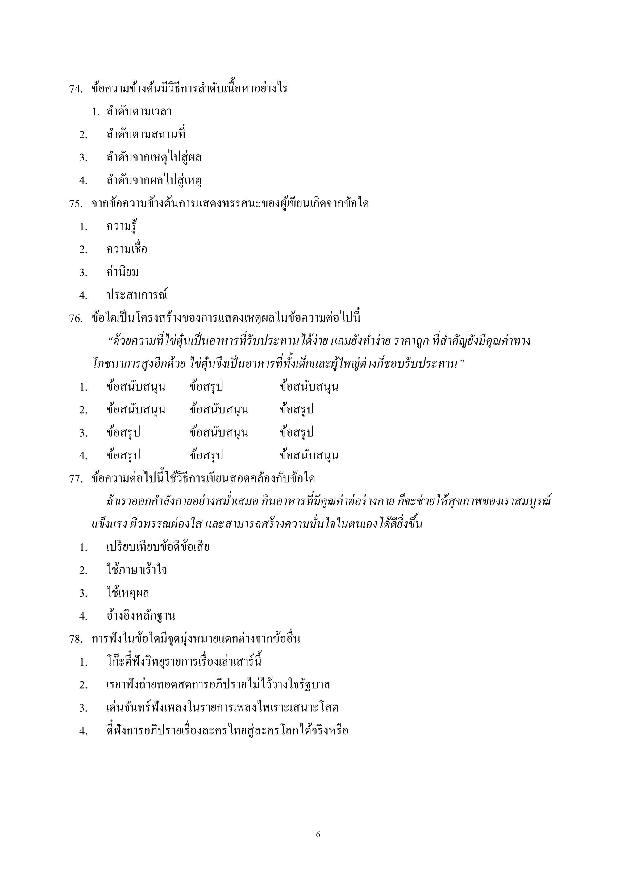 16
74. ข้อความข้างต้นมีวิธีการลําดับเนื้อหาอย่างไร
1. ลําดับตามเวลา
2. ลําดับตามสถานที่
3. ลําดับจากเหตุไปสู่ผล
4. ลําดับจากผลไปสู่เหตุ
75. จากข้อความข้างต้นการแสดงทรรศนะของผู้เขียนเกิดจากข้อใด
1. ความรู้
2. ความเชื่อ
3. ค่านิยม
4. ประสบการณ์
76. ข้อใดเป็นโครงสร้างของการแสดงเหตุผลในข้อความต่อไปนี้
“ด้วยความที่ไข่ตุ๋นเป็นอาหารที่รับประทานได้ง่าย แถมยังทําง่าย ราคาถูก ที่สําคัญยังมีคุณค่าทาง
โภชนาการสูงอีกด้วย ไข่ตุ๋นจึงเป็นอาหารที่ทั้งเด็กและผู้ใหญ่ต่างก็ชอบรับประทาน”
1. ข้อสนับสนุน ข้อสรุป ข้อสนับสนุน
2. ข้อสนับสนุน ข้อสนับสนุน ข้อสรุป
3. ข้อสรุป ข้อสนับสนุน ข้อสรุป
4. ข้อสรุป ข้อสรุป ข้อสนับสนุน
77. ข้อความต่อไปนี้ใช้วิธีการเขียนสอดคล้องกับข้อใด
ถ้าเราออกกําลังกายอย่างสมํ่าเสมอ กินอาหารที่มีคุณค่าต่อร่างกาย ก็จะช่วยให้สุขภาพของเราสมบูรณ์
แข็งแรง ผิวพรรณผ่องใส และสามารถสร้างความมั่นใจในตนเองได้ดียิ่งขึ้น
1. เปรียบเทียบข้อดีข้อเสีย
2. ใช้ภาษาเร้าใจ
3. ใช้เหตุผล
4. อ้างอิงหลักฐาน
78. การฟังในข้อใดมีจุดมุ่งหมายแตกต่างจากข้ออื่น
1. โก๊ะตี๋ฟังวิทยุรายการเรื่องเล่าเสาร์นี้
2. เรยาฟังถ่ายทอดสดการอภิปรายไม่ไว้วางใจรัฐบาล
3. เด่นจันทร์ฟังเพลงในรายการเพลงไพเราะเสนาะโสต
4. ดี๋ฟังการอภิปรายเรื่องละครไทยสู่ละครโลกได้จริงหรือ
 