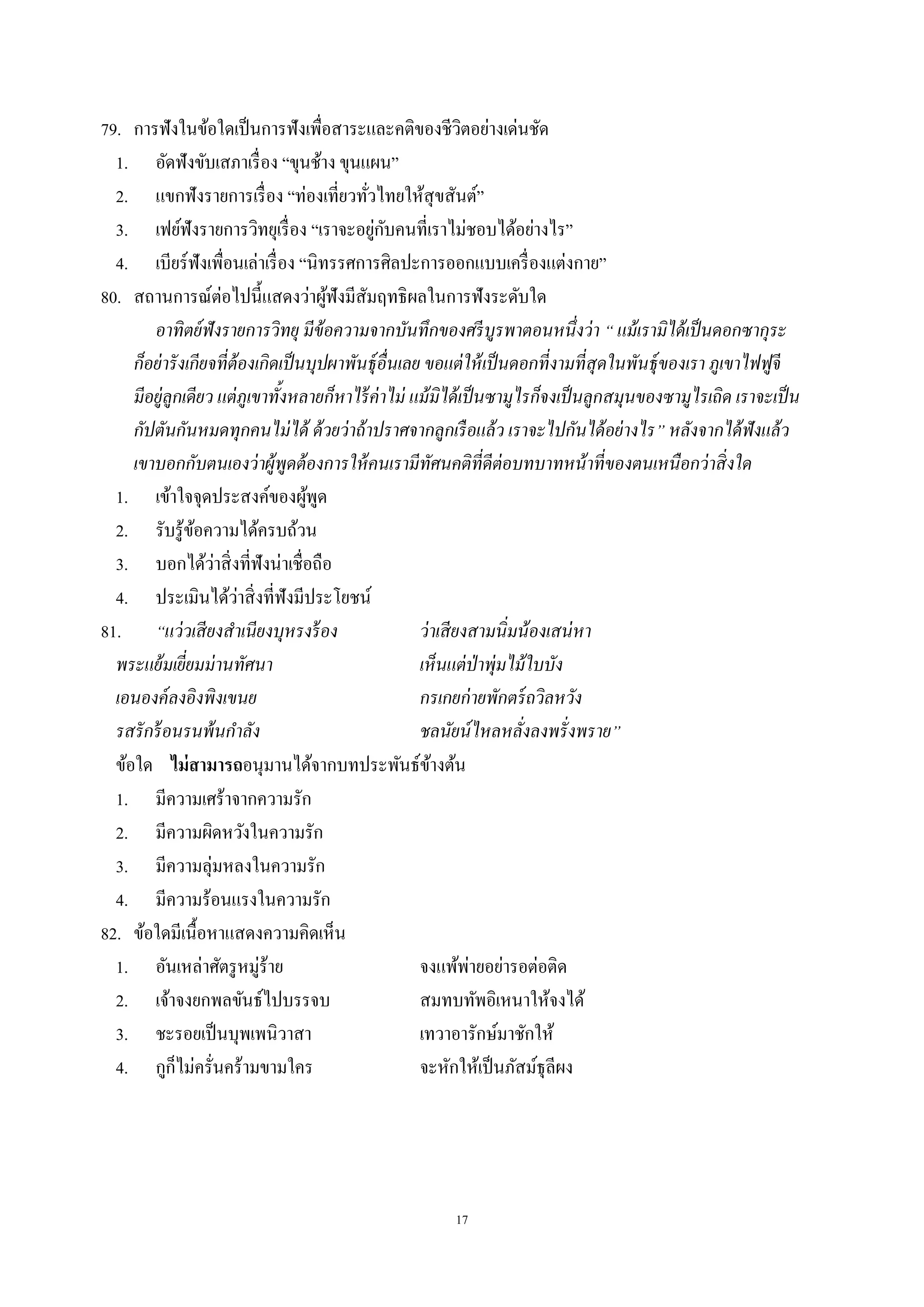 17
79. การฟังในข้อใดเป็นการฟังเพื่อสาระและคติของชีวิตอย่างเด่นชัด
1. อัดฟังขับเสภาเรื่อง “ขุนช้าง ขุนแผน”
2. แขกฟังรายการเรื่อง “ท่องเที่ยวทั่วไทยให้สุขสันต์”
3. เฟย์ฟังรายการวิทยุเรื่อง “เราจะอยู่กับคนที่เราไม่ชอบได้อย่างไร”
4. เบียร์ฟังเพื่อนเล่าเรื่อง “นิทรรศการศิลปะการออกแบบเครื่องแต่งกาย”
80. สถานการณ์ต่อไปนี้แสดงว่าผู้ฟังมีสัมฤทธิผลในการฟังระดับใด
อาทิตย์ฟังรายการวิทยุ มีข้อความจากบันทึกของศรีบูรพาตอนหนึ่งว่า “ แม้เรามิได้เป็นดอกซากุระ
ก็อย่ารังเกียจที่ต้องเกิดเป็นบุปผาพันธุ์อื่นเลย ขอแต่ให้เป็นดอกที่งามที่สุดในพันธุ์ของเรา ภูเขาไฟฟูจี
มีอยู่ลูกเดียว แต่ภูเขาทั้งหลายก็หาไร้ค่าไม่ แม้มิได้เป็นซามูไรก็จงเป็นลูกสมุนของซามูไรเถิด เราจะเป็น
กัปตันกันหมดทุกคนไม่ได้ ด้วยว่าถ้าปราศจากลูกเรือแล้ว เราจะไปกันได้อย่างไร” หลังจากได้ฟังแล้ว
เขาบอกกับตนเองว่าผู้พูดต้องการให้คนเรามีทัศนคติที่ดีต่อบทบาทหน้าที่ของตนเหนือกว่าสิ่งใด
1. เข้าใจจุดประสงค์ของผู้พูด
2. รับรู้ข้อความได้ครบถ้วน
3. บอกได้ว่าสิ่งที่ฟังน่าเชื่อถือ
4. ประเมินได้ว่าสิ่งที่ฟังมีประโยชน์
81. “แว่วเสียงสําเนียงบุหรงร้อง ว่าเสียงสามนิ่มน้องเสน่หา
พระแย้มเยี่ยมม่านทัศนา เห็นแต่ป่าพุ่มไม้ใบบัง
เอนองค์ลงอิงพิงเขนย กรเกยก่ายพักตร์ถวิลหวัง
รสรักร้อนรนพ้นกําลัง ชลนัยน์ไหลหลั่งลงพรั่งพราย”
ข้อใด ไม่สามารถอนุมานได้จากบทประพันธ์ข้างต้น
1. มีความเศร้าจากความรัก
2. มีความผิดหวังในความรัก
3. มีความลุ่มหลงในความรัก
4. มีความร้อนแรงในความรัก
82. ข้อใดมีเนื้อหาแสดงความคิดเห็น
1. อันเหล่าศัตรูหมู่ร้าย จงแพ้พ่ายอย่ารอต่อติด
2. เจ้าจงยกพลขันธ์ไปบรรจบ สมทบทัพอิเหนาให้จงได้
3. ชะรอยเป็นบุพเพนิวาสา เทวาอารักษ์มาชักให้
4. กูก็ไม่ครั่นคร้ามขามใคร จะหักให้เป็นภัสม์ธุลีผง
 