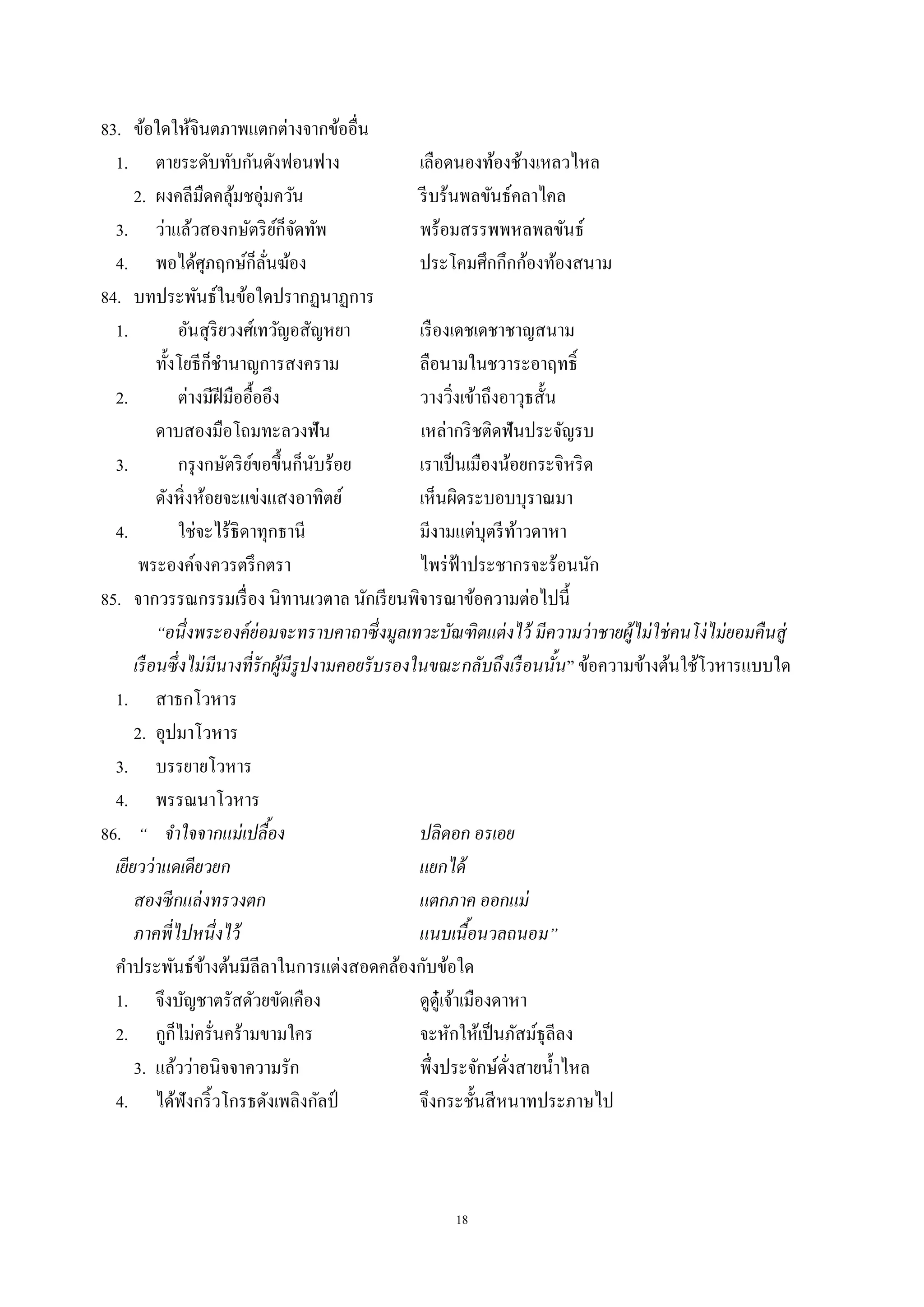 18
83. ข้อใดให้จินตภาพแตกต่างจากข้ออื่น
1. ตายระดับทับกันดังฟอนฟาง เลือดนองท้องช้างเหลวไหล
2. ผงคลีมืดคลุ้มชอุ่มควัน รีบร้นพลขันธ์คลาไคล
3. ว่าแล้วสองกษัตริย์ก็จัดทัพ พร้อมสรรพพหลพลขันธ์
4. พอได้ศุภฤกษ์ก็ลั่นฆ้อง ประโคมศึกกึกก้องท้องสนาม
84. บทประพันธ์ในข้อใดปรากฏนาฏการ
1. อันสุริยวงศ์เทวัญอสัญหยา เรืองเดชเดชาชาญสนาม
ทั้งโยธีก็ชํานาญการสงคราม ลือนามในชวาระอาฤทธิ์
2. ต่างมีฝีมืออื้ออึง วางวิ่งเข้าถึงอาวุธสั้น
ดาบสองมือโถมทะลวงฟัน เหล่ากริชติดฟันประจัญรบ
3. กรุงกษัตริย์ขอขึ้นก็นับร้อย เราเป็นเมืองน้อยกระจิหริด
ดังหิ่งห้อยจะแข่งแสงอาทิตย์ เห็นผิดระบอบบุราณมา
4. ใช่จะไร้ธิดาทุกธานี มีงามแต่บุตรีท้าวดาหา
พระองค์จงควรตรึกตรา ไพร่ฟ้าประชากรจะร้อนนัก
85. จากวรรณกรรมเรื่อง นิทานเวตาล นักเรียนพิจารณาข้อความต่อไปนี้
“อนึ่งพระองค์ย่อมจะทราบคาถาซึ่งมูลเทวะบัณฑิตแต่งไว้ มีความว่าชายผู้ไม่ใช่คนโง่ไม่ยอมคืนสู่
เรือนซึ่งไม่มีนางที่รักผู้มีรูปงามคอยรับรองในขณะกลับถึงเรือนนั้น” ข้อความข้างต้นใช้โวหารแบบใด
1. สาธกโวหาร
2. อุปมาโวหาร
3. บรรยายโวหาร
4. พรรณนาโวหาร
86. “ จําใจจากแม่เปลื้อง ปลิดอก อรเอย
เยียวว่าแดเดียวยก แยกได้
สองซีกแล่งทรวงตก แตกภาค ออกแม่
ภาคพี่ไปหนึ่งไว้ แนบเนื้อนวลถนอม”
คําประพันธ์ข้างต้นมีลีลาในการแต่งสอดคล้องกับข้อใด
1. จึงบัญชาตรัสดัวยขัดเคือง ดูดู๋เจ้าเมืองดาหา
2. กูก็ไม่ครั่นคร้ามขามใคร จะหักให้เป็นภัสม์ธุลีลง
3. แล้วว่าอนิจจาความรัก พึ่งประจักษ์ดั่งสายนํ้าไหล
4. ได้ฟังกริ้วโกรธดังเพลิงกัลป์ จึงกระชั้นสีหนาทประภาษไป
 