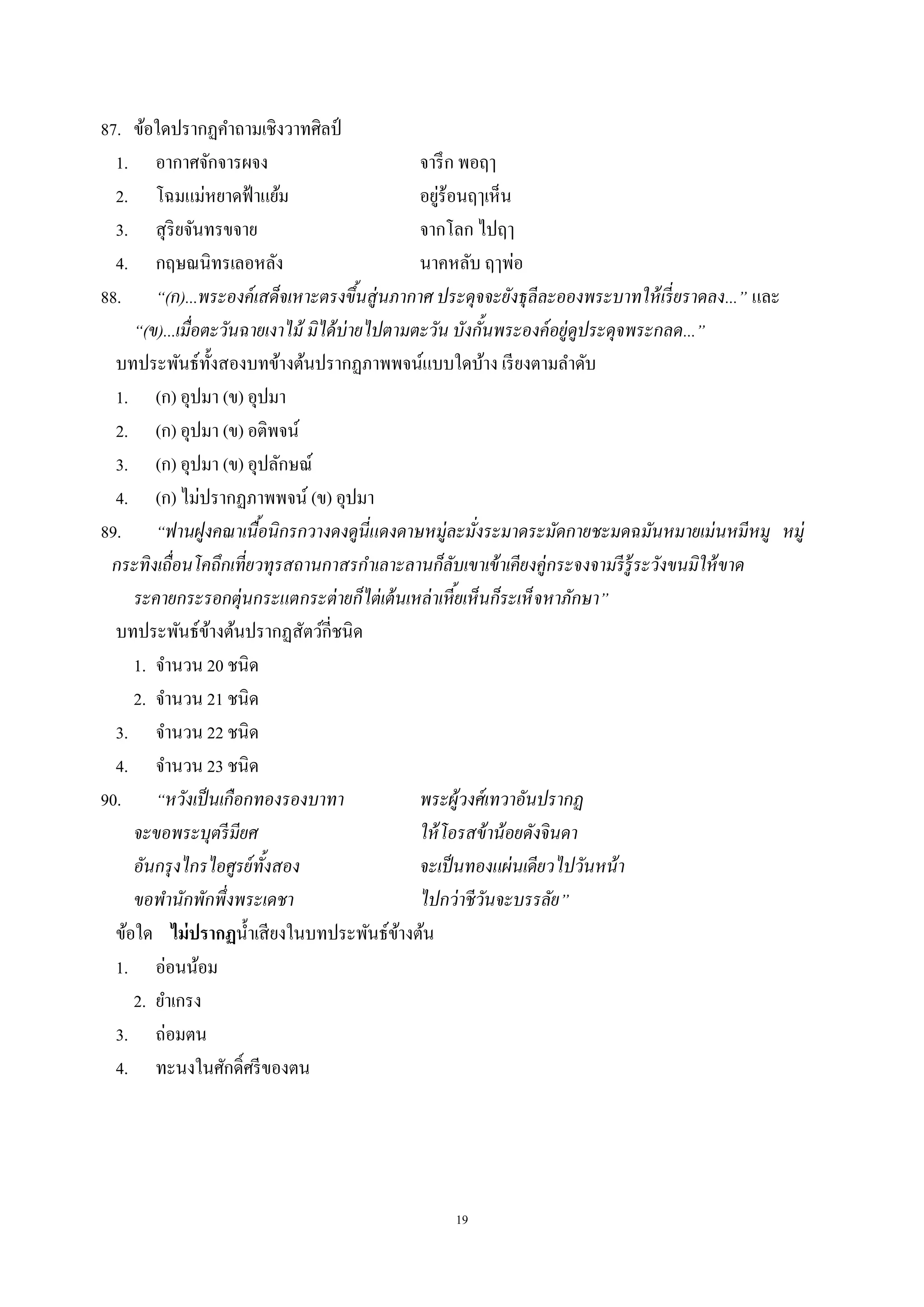 19
87. ข้อใดปรากฏคําถามเชิงวาทศิลป์
1. อากาศจักจารผจง จารึก พอฤๅ
2. โฉมแม่หยาดฟ้าแย้ม อยู่ร้อนฤๅเห็น
3. สุริยจันทรขจาย จากโลก ไปฤๅ
4. กฤษณนิทรเลอหลัง นาคหลับ ฤๅพ่อ
88. “(ก)...พระองค์เสด็จเหาะตรงขึ้นสู่นภากาศ ประดุจจะยังธุลีละอองพระบาทให้เรี่ยราดลง...” และ
“(ข)...เมื่อตะวันฉายเงาไม้ มิได้บ่ายไปตามตะวัน บังกั้นพระองค์อยู่ดูประดุจพระกลด...”
บทประพันธ์ทั้งสองบทข้างต้นปรากฏภาพพจน์แบบใดบ้าง เรียงตามลําดับ
1. (ก) อุปมา (ข) อุปมา
2. (ก) อุปมา (ข) อติพจน์
3. (ก) อุปมา (ข) อุปลักษณ์
4. (ก) ไม่ปรากฏภาพพจน์ (ข) อุปมา
89. “ฟานฝูงคณาเนื้อนิกรกวางดงดูนี่แดงดาษหมู่ละมั่งระมาดระมัดกายชะมดฉมันหมายเม่นหมีหมู หมู่
กระทิงเถื่อนโคถึกเที่ยวทุรสถานกาสรกําเลาะลานก็ลับเขาเข้าเคียงคู่กระจงจามรีรู้ระวังขนมิให้ขาด
ระคายกระรอกตุ่นกระแตกระต่ายก็ไต่เต้นเหล่าเหี้ยเห็นก็ระเห็จหาภักษา”
บทประพันธ์ข้างต้นปรากฏสัตว์กี่ชนิด
1. จํานวน 20 ชนิด
2. จํานวน 21 ชนิด
3. จํานวน 22 ชนิด
4. จํานวน 23 ชนิด
90. “หวังเป็นเกือกทองรองบาทา พระผู้วงศ์เทวาอันปรากฏ
จะขอพระบุตรีมียศ ให้โอรสข้าน้อยดังจินดา
อันกรุงไกรไอศูรย์ทั้งสอง จะเป็นทองแผ่นเดียวไปวันหน้า
ขอพํานักพักพึ่งพระเดชา ไปกว่าชีวันจะบรรลัย”
ข้อใด ไม่ปรากฏนํ้าเสียงในบทประพันธ์ข้างต้น
1. อ่อนน้อม
2. ยําเกรง
3. ถ่อมตน
4. ทะนงในศักดิ์ศรีของตน
 