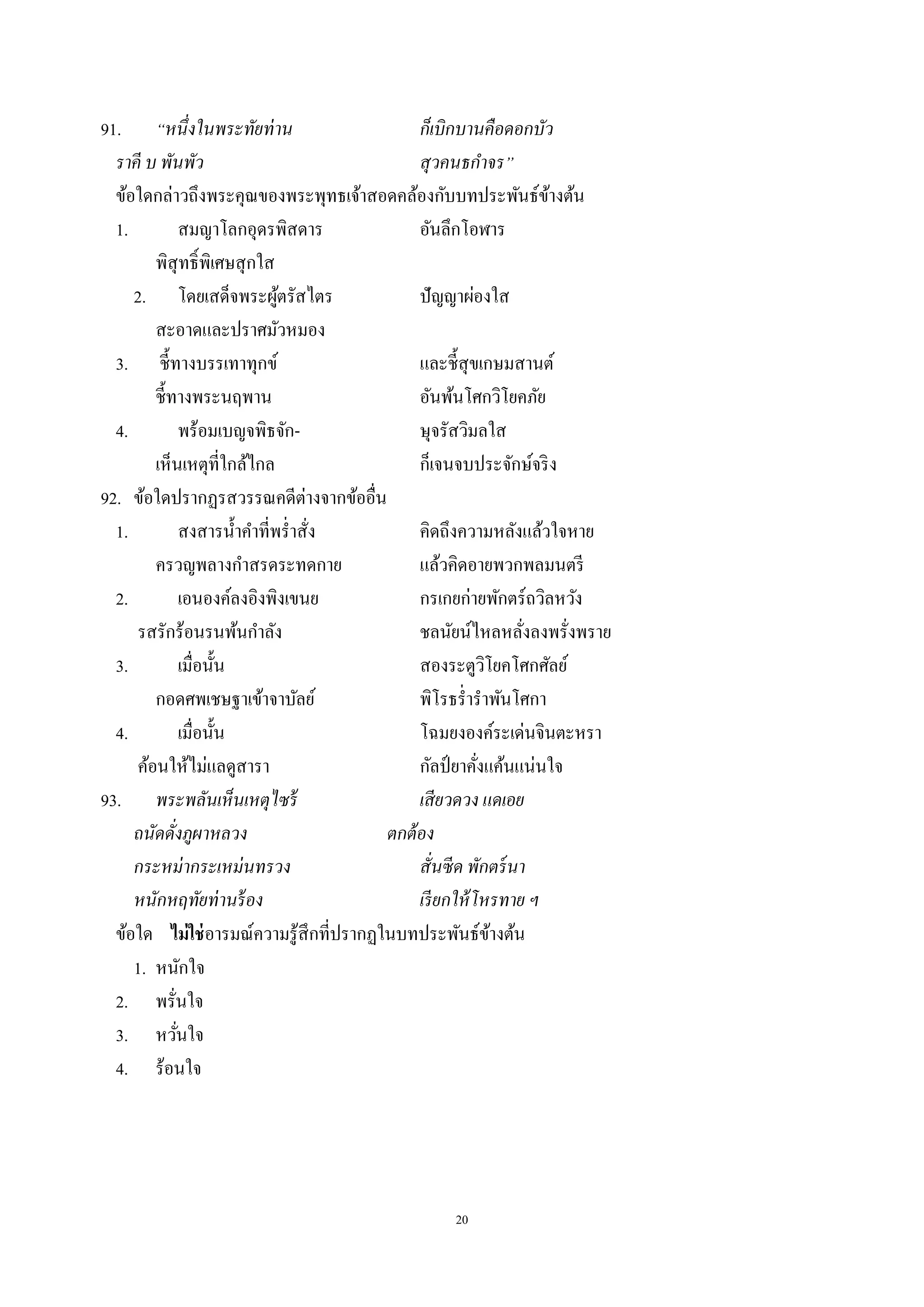 20
91. “หนึ่งในพระทัยท่าน ก็เบิกบานคือดอกบัว
ราคี บ พันพัว สุวคนธกําจร”
ข้อใดกล่าวถึงพระคุณของพระพุทธเจ้าสอดคล้องกับบทประพันธ์ข้างต้น
1. สมญาโลกอุดรพิสดาร อันลึกโอฬาร
พิสุทธิ์พิเศษสุกใส
2. โดยเสด็จพระผู้ตรัสไตร ปัญญาผ่องใส
สะอาดและปราศมัวหมอง
3. ชี้ทางบรรเทาทุกข์ และชี้สุขเกษมสานต์
ชี้ทางพระนฤพาน อันพ้นโศกวิโยคภัย
4. พร้อมเบญจพิธจัก- ษุจรัสวิมลใส
เห็นเหตุที่ใกล้ไกล ก็เจนจบประจักษ์จริง
92. ข้อใดปรากฏรสวรรณคดีต่างจากข้ออื่น
1. สงสารนํ้าคําที่พรํ่าสั่ง คิดถึงความหลังแล้วใจหาย
ครวญพลางกําสรดระทดกาย แล้วคิดอายพวกพลมนตรี
2. เอนองค์ลงอิงพิงเขนย กรเกยก่ายพักตร์ถวิลหวัง
รสรักร้อนรนพ้นกําลัง ชลนัยน์ไหลหลั่งลงพรั่งพราย
3. เมื่อนั้น สองระตูวิโยคโศกศัลย์
กอดศพเชษฐาเข้าจาบัลย์ พิโรธรํ่ารําพันโศกา
4. เมื่อนั้น โฉมยงองค์ระเด่นจินตะหรา
ค้อนให้ไม่แลดูสารา กัลป์ ยาคั่งแค้นแน่นใจ
93. พระพลันเห็นเหตุไซร้ เสียวดวง แดเอย
ถนัดดั่งภูผาหลวง ตกต้อง
กระหม่ากระเหม่นทรวง สั่นซีด พักตร์นา
หนักหฤทัยท่านร้อง เรียกให้โหรทาย ฯ
ข้อใด ไม่ใช่อารมณ์ความรู้สึกที่ปรากฏในบทประพันธ์ข้างต้น
1. หนักใจ
2. พรั่นใจ
3. หวั่นใจ
4. ร้อนใจ
 