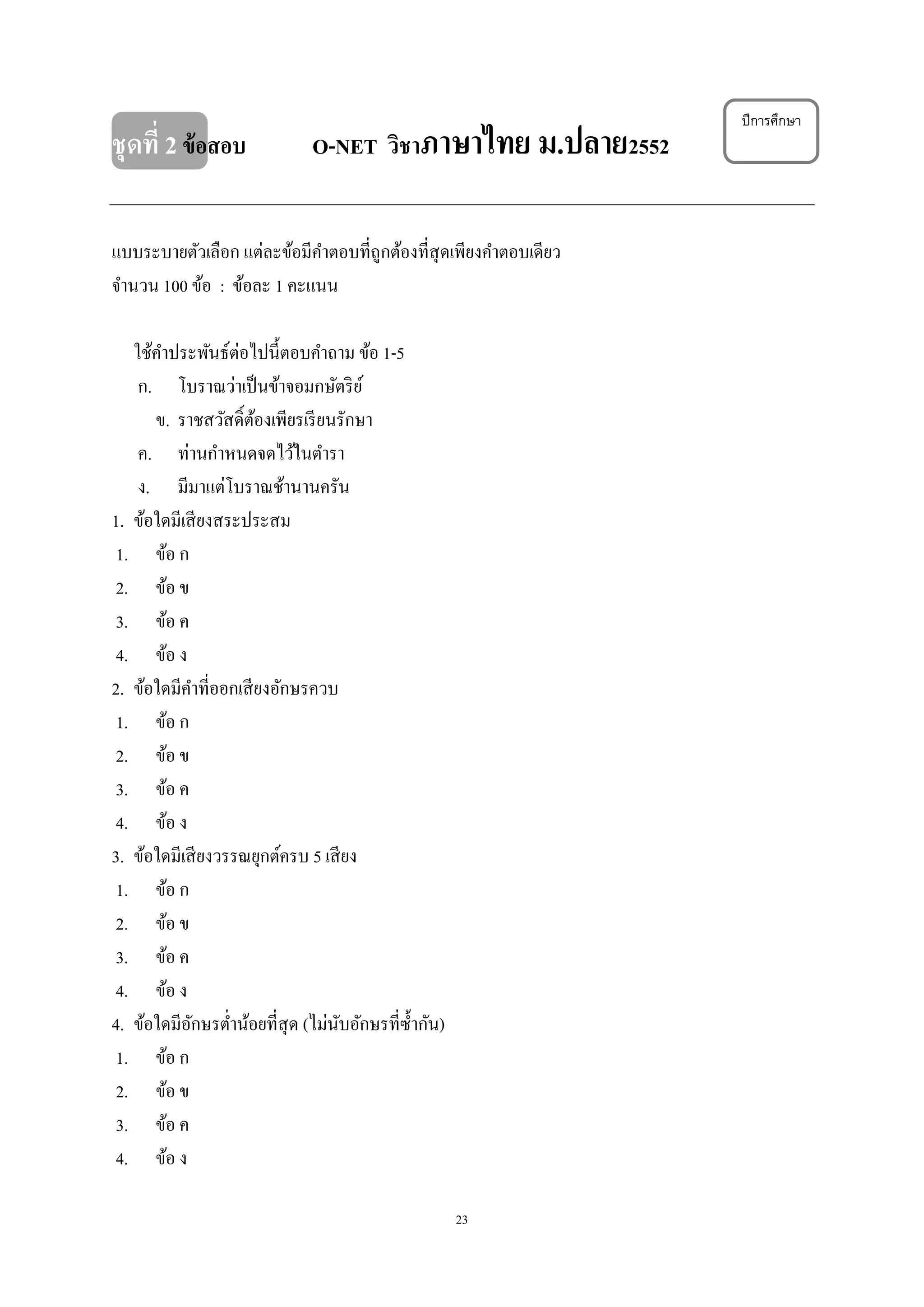 23
ชุดที่ 2ข้อสอบ O-NET วิชาภาษาไทย ม.ปลาย2552
แบบระบายตัวเลือก แต่ละข้อมีคําตอบที่ถูกต้องที่สุดเพียงคําตอบเดียว
จํานวน 100 ข้อ : ข้อละ 1 คะแนน
ใช้คําประพันธ์ต่อไปนี้ตอบคําถาม ข้อ 1-5
ก. โบราณว่าเป็นข้าจอมกษัตริย์
ข. ราชสวัสดิ์ต้องเพียรเรียนรักษา
ค. ท่านกําหนดจดไว้ในตํารา
ง. มีมาแต่โบราณช้านานครัน
1. ข้อใดมีเสียงสระประสม
1. ข้อ ก
2. ข้อ ข
3. ข้อ ค
4. ข้อ ง
2. ข้อใดมีคําที่ออกเสียงอักษรควบ
1. ข้อ ก
2. ข้อ ข
3. ข้อ ค
4. ข้อ ง
3. ข้อใดมีเสียงวรรณยุกต์ครบ 5 เสียง
1. ข้อ ก
2. ข้อ ข
3. ข้อ ค
4. ข้อ ง
4. ข้อใดมีอักษรตํ่าน้อยที่สุด (ไม่นับอักษรที่ซํ้ากัน)
1. ข้อ ก
2. ข้อ ข
3. ข้อ ค
4. ข้อ ง
ปีการศึกษา
 