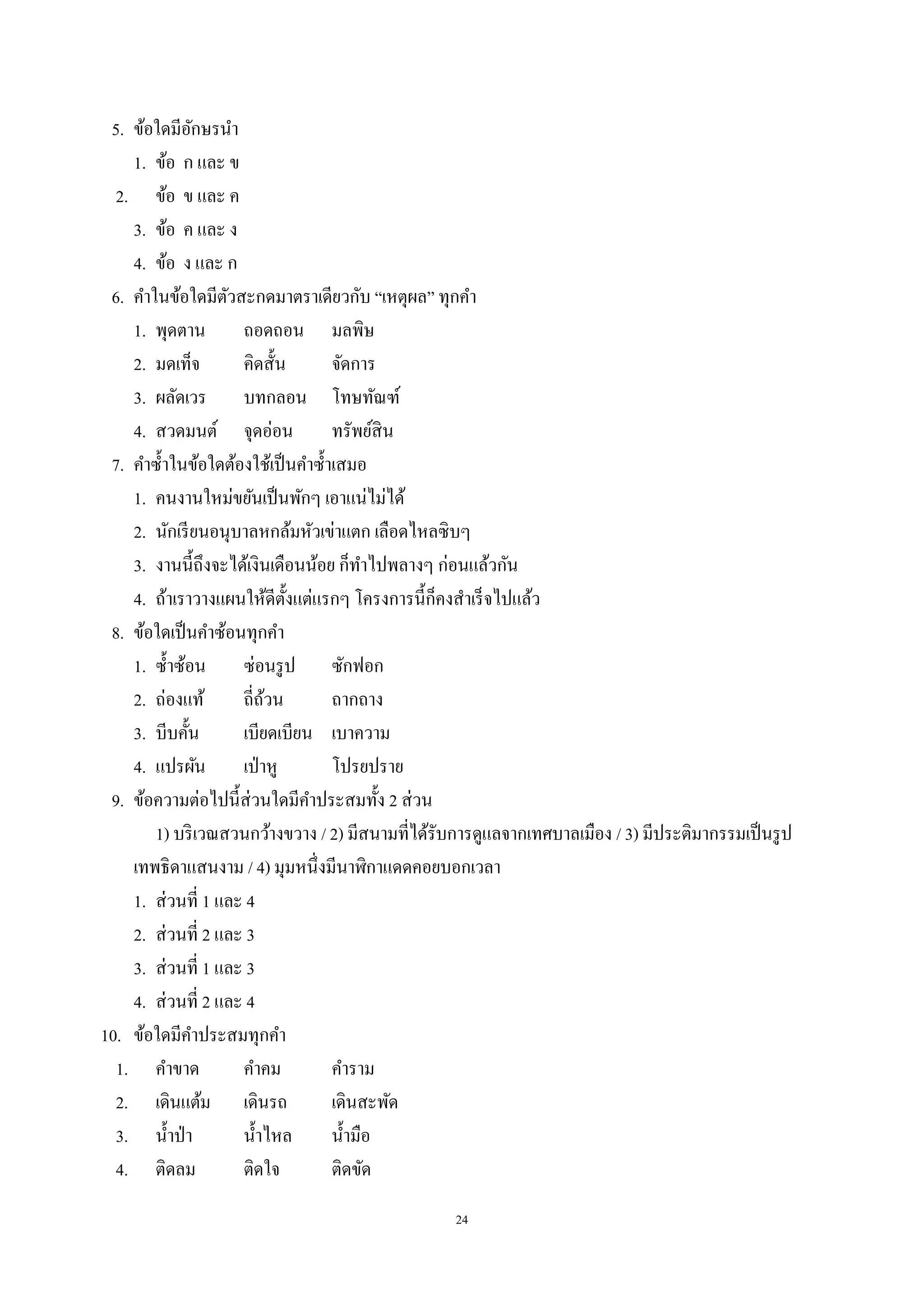 24
5. ข้อใดมีอักษรนํา
1. ข้อ ก และ ข
2. ข้อ ข และ ค
3. ข้อ ค และ ง
4. ข้อ ง และ ก
6. คําในข้อใดมีตัวสะกดมาตราเดียวกับ “เหตุผล” ทุกคํา
1. พุดตาน ถอดถอน มลพิษ
2. มดเท็จ คิดสั้น จัดการ
3. ผลัดเวร บทกลอน โทษทัณฑ์
4. สวดมนต์ จุดอ่อน ทรัพย์สิน
7. คําซํ้าในข้อใดต้องใช้เป็นคําซํ้าเสมอ
1. คนงานใหม่ขยันเป็นพักๆ เอาแน่ไม่ได้
2. นักเรียนอนุบาลหกล้มหัวเข่าแตก เลือดไหลซิบๆ
3. งานนี้ถึงจะได้เงินเดือนน้อย ก็ทําไปพลางๆ ก่อนแล้วกัน
4. ถ้าเราวางแผนให้ดีตั้งแต่แรกๆ โครงการนี้ก็คงสําเร็จไปแล้ว
8. ข้อใดเป็นคําซ้อนทุกคํา
1. ซํ้าซ้อน ซ่อนรูป ซักฟอก
2. ถ่องแท้ ถี่ถ้วน ถากถาง
3. บีบคั้น เบียดเบียน เบาความ
4. แปรผัน เป่าหู โปรยปราย
9. ข้อความต่อไปนี้ส่วนใดมีคําประสมทั้ง 2 ส่วน
1) บริเวณสวนกว้างขวาง / 2) มีสนามที่ได้รับการดูแลจากเทศบาลเมือง / 3) มีประติมากรรมเป็นรูป
เทพธิดาแสนงาม / 4) มุมหนึ่งมีนาฬิกาแดดคอยบอกเวลา
1. ส่วนที่ 1 และ 4
2. ส่วนที่ 2 และ 3
3. ส่วนที่ 1 และ 3
4. ส่วนที่ 2 และ 4
10. ข้อใดมีคําประสมทุกคํา
1. คําขาด คําคม คําราม
2. เดินแต้ม เดินรถ เดินสะพัด
3. นํ้าป่า นํ้าไหล นํ้ามือ
4. ติดลม ติดใจ ติดขัด
 