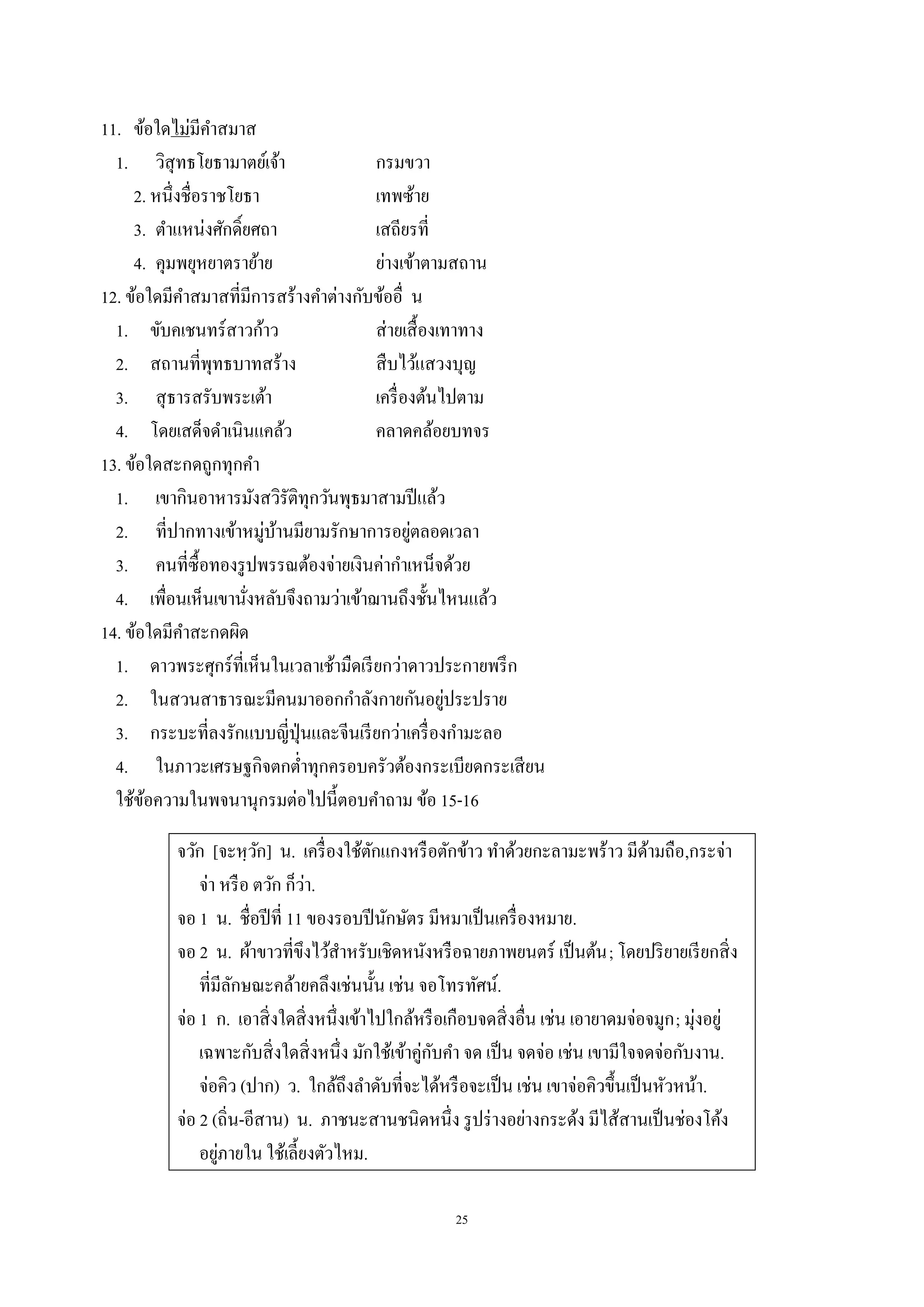 25
11. ข้อใดไม่มีคําสมาส
1. วิสุทธโยธามาตย์เจ้า กรมขวา
2. หนึ่งชื่อราชโยธา เทพซ้าย
3. ตําแหน่งศักดิ์ยศถา เสถียรที่
4. คุมพยุหยาตราย้าย ย่างเข้าตามสถาน
12. ข้อใดมีคําสมาสที่มีการสร้างคําต่างกับข้ออื่ น
1. ขับคเชนทร์สาวก้าว ส่ายเสื้องเทาทาง
2. สถานที่พุทธบาทสร้าง สืบไว้แสวงบุญ
3. สุธารสรับพระเต้า เครื่องต้นไปตาม
4. โดยเสด็จดําเนินแคล้ว คลาดคล้อยบทจร
13. ข้อใดสะกดถูกทุกคํา
1. เขากินอาหารมังสวิรัติทุกวันพุธมาสามปีแล้ว
2. ที่ปากทางเข้าหมู่บ้านมียามรักษาการอยู่ตลอดเวลา
3. คนที่ซื้อทองรูปพรรณต้องจ่ายเงินค่ากําเหน็จด้วย
4. เพื่อนเห็นเขานั่งหลับจึงถามว่าเข้าฌานถึงชั้นไหนแล้ว
14. ข้อใดมีคําสะกดผิด
1. ดาวพระศุกร์ที่เห็นในเวลาเช้ามืดเรียกว่าดาวประกายพรึก
2. ในสวนสาธารณะมีคนมาออกกําลังกายกันอยู่ประปราย
3. กระบะที่ลงรักแบบญี่ปุ่นและจีนเรียกว่าเครื่องกํามะลอ
4. ในภาวะเศรษฐกิจตกตํ่าทุกครอบครัวต้องกระเบียดกระเสียน
ใช้ข้อความในพจนานุกรมต่อไปนี้ตอบคําถาม ข้อ 15-16
จวัก [จะหฺวัก] น. เครื่องใช้ตักแกงหรือตักข้าว ทําด้วยกะลามะพร้าว มีด้ามถือ,กระจ่า
จ่า หรือ ตวัก ก็ว่า.
จอ 1 น. ชื่อปีที่ 11 ของรอบปีนักษัตร มีหมาเป็นเครื่องหมาย.
จอ 2 น. ผ้าขาวที่ขึงไว้สําหรับเชิดหนังหรือฉายภาพยนตร์ เป็นต้น; โดยปริยายเรียกสิ่ง
ที่มีลักษณะคล้ายคลึงเช่นนั้น เช่น จอโทรทัศน์.
จ่อ 1 ก. เอาสิ่งใดสิ่งหนึ่งเข้าไปใกล้หรือเกือบจดสิ่งอื่น เช่น เอายาดมจ่อจมูก; มุ่งอยู่
เฉพาะกับสิ่งใดสิ่งหนึ่ง มักใช้เข้าคู่กับคํา จด เป็น จดจ่อ เช่น เขามีใจจดจ่อกับงาน.
จ่อคิว (ปาก) ว. ใกล้ถึงลําดับที่จะได้หรือจะเป็น เช่น เขาจ่อคิวขึ้นเป็นหัวหน้า.
จ่อ 2 (ถิ่น-อีสาน) น. ภาชนะสานชนิดหนึ่ง รูปร่างอย่างกระด้ง มีไส้สานเป็นช่องโค้ง
อยู่ภายใน ใช้เลี้ยงตัวไหม.
 