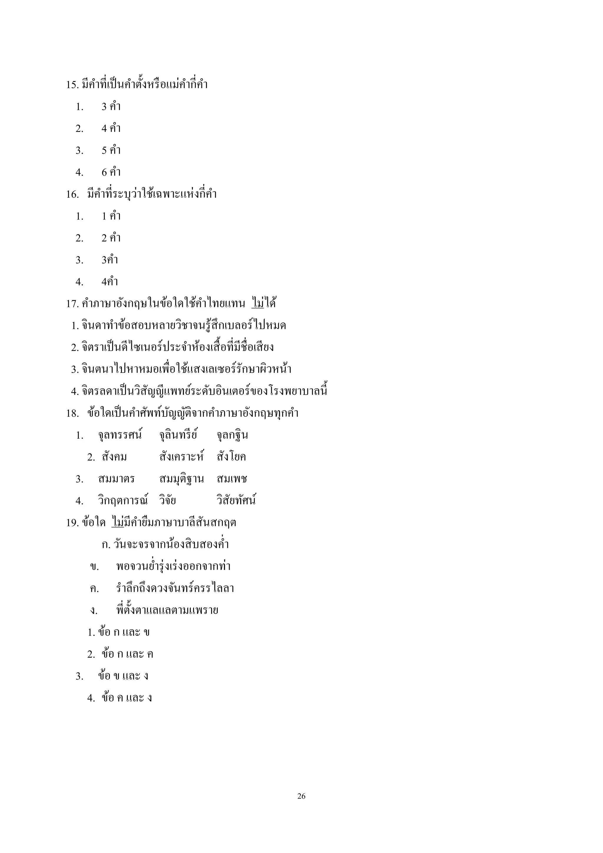 26
15. มีคําที่เป็นคําตั้งหรือแม่คํากี่คํา
1. 3 คํา
2. 4 คํา
3. 5 คํา
4. 6 คํา
16. มีคําที่ระบุว่าใช้เฉพาะแห่งกี่คํา
1. 1 คํา
2. 2 คํา
3. 3คํา
4. 4คํา
17. คําภาษาอังกฤษในข้อใดใช้คําไทยแทน ไม่ได้
1. จินดาทําข้อสอบหลายวิชาจนรู้สึกเบลอร์ไปหมด
2. จิตราเป็นดีไซเนอร์ประจําห้องเสื้อที่มีชื่อเสียง
3. จินตนาไปหาหมอเพื่อใช้แสงเลเซอร์รักษาผิวหน้า
4. จิตรลดาเป็นวิสัญญีแพทย์ระดับอินเตอร์ของโรงพยาบาลนี้
18. ข้อใดเป็นคําศัพท์บัญญัติจากคําภาษาอังกฤษทุกคํา
1. จุลทรรศน์ จุลินทรีย์ จุลกฐิน
2. สังคม สังเคราะห์ สังโยค
3. สมมาตร สมมุติฐาน สมเพช
4. วิกฤตการณ์ วิจัย วิสัยทัศน์
19. ข้อใด ไม่มีคํายืมภาษาบาลีสันสกฤต
ก. วันจะจรจากน้องสิบสองคํ่า
ข. พอจวนยํ่ารุ่งเร่งออกจากท่า
ค. รําลึกถึงดวงจันทร์ครรไลลา
ง. พี่ตั้งตาแลแลตามแพราย
1. ข้อ ก และ ข
2. ข้อ ก และ ค
3. ข้อ ข และ ง
4. ข้อ ค และ ง
 