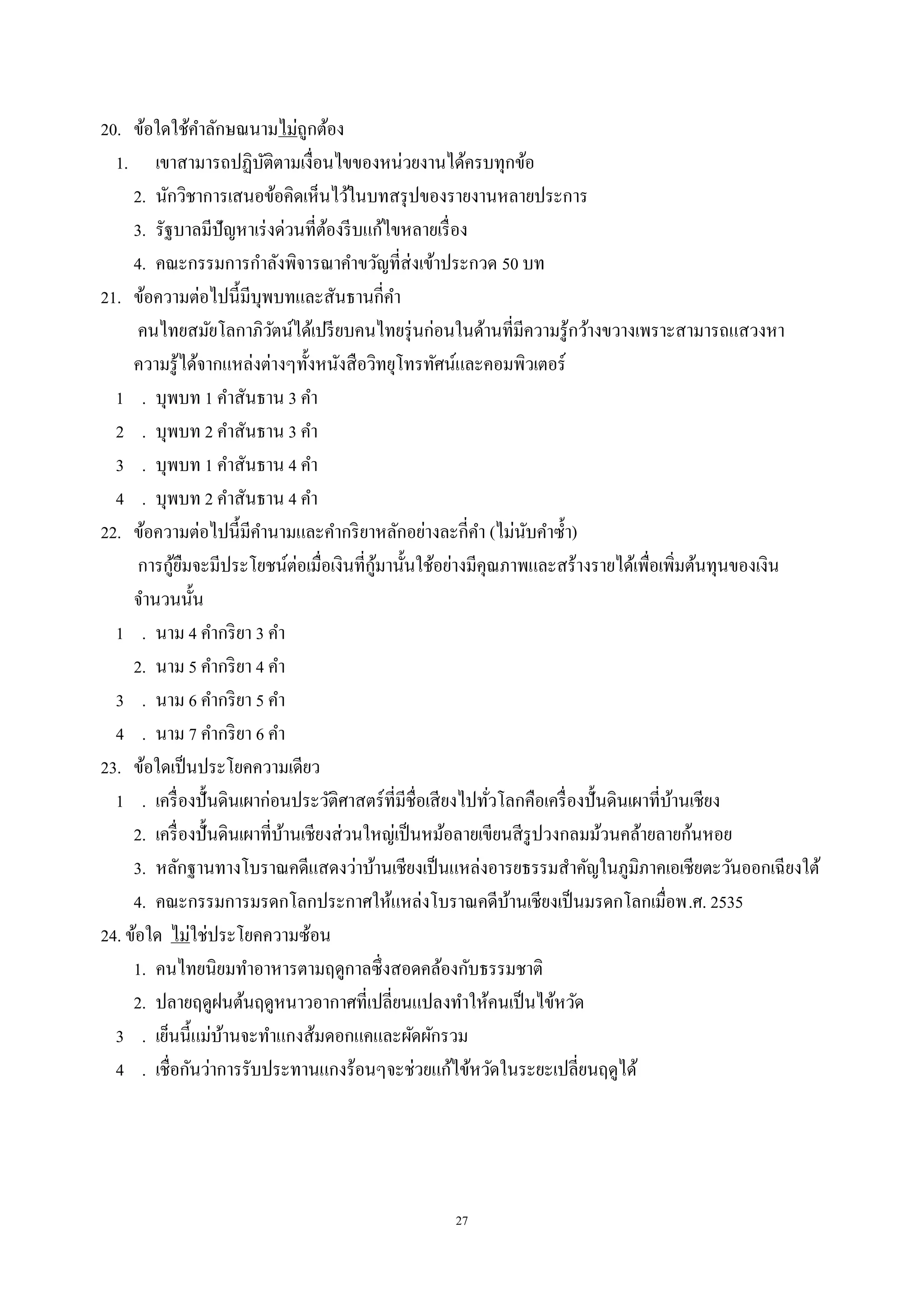 27
20. ข้อใดใช้คําลักษณนามไม่ถูกต้อง
1. เขาสามารถปฏิบัติตามเงื่อนไขของหน่วยงานได้ครบทุกข้อ
2. นักวิชาการเสนอข้อคิดเห็นไว้ในบทสรุปของรายงานหลายประการ
3. รัฐบาลมีปัญหาเร่งด่วนที่ต้องรีบแก้ไขหลายเรื่อง
4. คณะกรรมการกําลังพิจารณาคําขวัญที่ส่งเข้าประกวด 50 บท
21. ข้อความต่อไปนี้มีบุพบทและสันธานกี่คํา
คนไทยสมัยโลกาภิวัตน์ได้เปรียบคนไทยรุ่นก่อนในด้านที่มีความรู้กว้างขวางเพราะสามารถแสวงหา
ความรู้ได้จากแหล่งต่างๆทั้งหนังสือวิทยุโทรทัศน์และคอมพิวเตอร์
1 . บุพบท 1 คําสันธาน 3 คํา
2 . บุพบท 2 คําสันธาน 3 คํา
3 . บุพบท 1 คําสันธาน 4 คํา
4 . บุพบท 2 คําสันธาน 4 คํา
22. ข้อความต่อไปนี้มีคํานามและคํากริยาหลักอย่างละกี่คํา (ไม่นับคําซํ้า)
การกู้ยืมจะมีประโยชน์ต่อเมื่อเงินที่กู้มานั้นใช้อย่างมีคุณภาพและสร้างรายได้เพื่อเพิ่มต้นทุนของเงิน
จํานวนนั้น
1 . นาม 4 คํากริยา 3 คํา
2. นาม 5 คํากริยา 4 คํา
3 . นาม 6 คํากริยา 5 คํา
4 . นาม 7 คํากริยา 6 คํา
23. ข้อใดเป็นประโยคความเดียว
1 . เครื่องปั้นดินเผาก่อนประวัติศาสตร์ที่มีชื่อเสียงไปทั่วโลกคือเครื่องปั้นดินเผาที่บ้านเชียง
2. เครื่องปั้นดินเผาที่บ้านเชียงส่วนใหญ่เป็นหม้อลายเขียนสีรูปวงกลมม้วนคล้ายลายก้นหอย
3. หลักฐานทางโบราณคดีแสดงว่าบ้านเชียงเป็นแหล่งอารยธรรมสําคัญในภูมิภาคเอเชียตะวันออกเฉียงใต้
4. คณะกรรมการมรดกโลกประกาศให้แหล่งโบราณคดีบ้านเชียงเป็นมรดกโลกเมื่อพ.ศ. 2535
24. ข้อใด ไม่ใช่ประโยคความซ้อน
1. คนไทยนิยมทําอาหารตามฤดูกาลซึ่งสอดคล้องกับธรรมชาติ
2. ปลายฤดูฝนต้นฤดูหนาวอากาศที่เปลี่ยนแปลงทําให้คนเป็นไข้หวัด
3 . เย็นนี้แม่บ้านจะทําแกงส้มดอกแคและผัดผักรวม
4 . เชื่อกันว่าการรับประทานแกงร้อนๆจะช่วยแก้ไข้หวัดในระยะเปลี่ยนฤดูได้
 